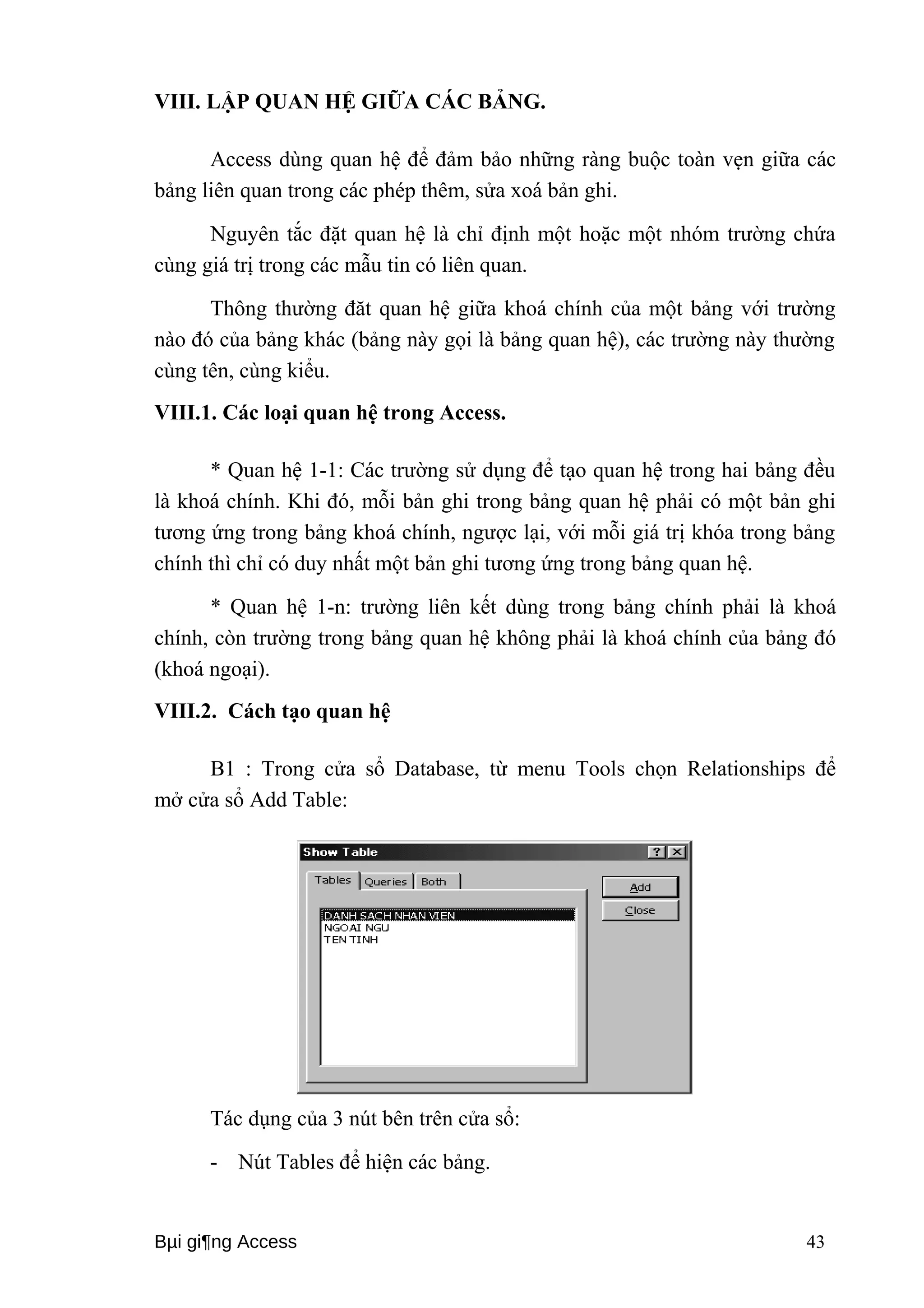 VIII. LẬP QUAN HỆ GIỮA CÁC BẢNG. 
Access dùng quan hệ để đảm bảo những ràng buộc toàn vẹn giữa các 
bảng liên quan trong các phép thêm, sửa xoá bản ghi. 
Nguyên tắc đặt quan hệ là chỉ định một hoặc một nhóm trường chứa 
cùng giá trị trong các mẫu tin có liên quan. 
Thông thường đăt quan hệ giữa khoá chính của một bảng với trường 
nào đó của bảng khác (bảng này gọi là bảng quan hệ), các trường này thường 
cùng tên, cùng kiểu. 
VIII.1. Các loại quan hệ trong Access. 
* Quan hệ 1-1: Các trường sử dụng để tạo quan hệ trong hai bảng đều 
là khoá chính. Khi đó, mỗi bản ghi trong bảng quan hệ phải có một bản ghi 
tương ứng trong bảng khoá chính, ngược lại, với mỗi giá trị khóa trong bảng 
chính thì chỉ có duy nhất một bản ghi tương ứng trong bảng quan hệ. 
* Quan hệ 1-n: trường liên kết dùng trong bảng chính phải là khoá 
chính, còn trường trong bảng quan hệ không phải là khoá chính của bảng đó 
(khoá ngoại). 
VIII.2. Cách tạo quan hệ 
B1 : Trong cửa sổ Database, từ menu Tools chọn Relationships để 
mở cửa sổ Add Table: 
Tác dụng của 3 nút bên trên cửa sổ: 
- Nút Tables để hiện các bảng. 
Bμi gi¶ng Access 43 
 