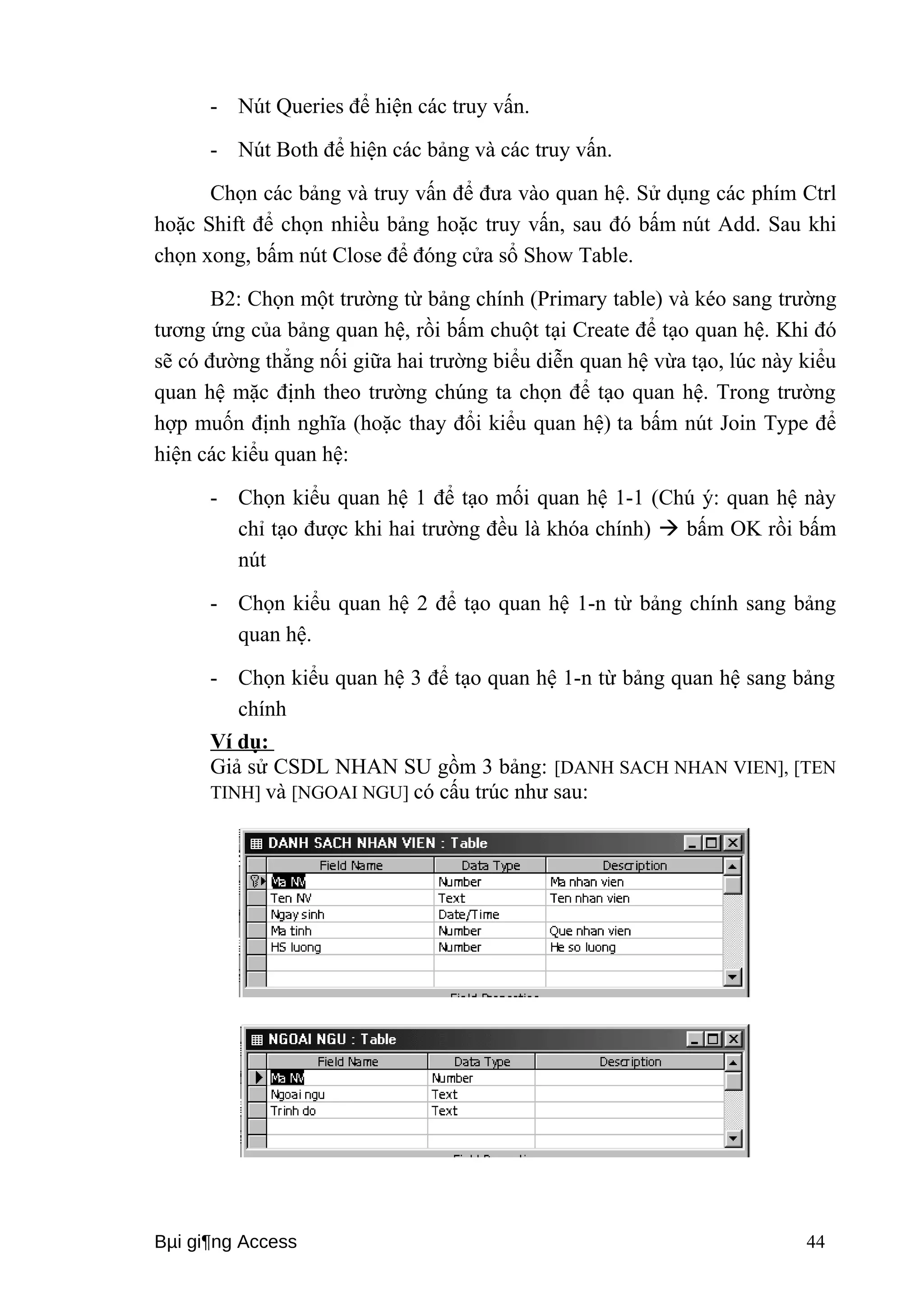 - Nút Queries để hiện các truy vấn. 
- Nút Both để hiện các bảng và các truy vấn. 
Chọn các bảng và truy vấn để đưa vào quan hệ. Sử dụng các phím Ctrl 
hoặc Shift để chọn nhiều bảng hoặc truy vấn, sau đó bấm nút Add. Sau khi 
chọn xong, bấm nút Close để đóng cửa sổ Show Table. 
B2: Chọn một trường từ bảng chính (Primary table) và kéo sang trường 
tương ứng của bảng quan hệ, rồi bấm chuột tại Create để tạo quan hệ. Khi đó 
sẽ có đường thẳng nối giữa hai trường biểu diễn quan hệ vừa tạo, lúc này kiểu 
quan hệ mặc định theo trường chúng ta chọn để tạo quan hệ. Trong trường 
hợp muốn định nghĩa (hoặc thay đổi kiểu quan hệ) ta bấm nút Join Type để 
hiện các kiểu quan hệ: 
- Chọn kiểu quan hệ 1 để tạo mối quan hệ 1-1 (Chú ý: quan hệ này 
chỉ tạo được khi hai trường đều là khóa chính)  bấm OK rồi bấm 
nút 
- Chọn kiểu quan hệ 2 để tạo quan hệ 1-n từ bảng chính sang bảng 
quan hệ. 
- Chọn kiểu quan hệ 3 để tạo quan hệ 1-n từ bảng quan hệ sang bảng 
chính 
Ví dụ: 
Giả sử CSDL NHAN SU gồm 3 bảng: [DANH SACH NHAN VIEN], [TEN 
TINH] và [NGOAI NGU] có cấu trúc như sau: 
Bμi gi¶ng Access 44 
 