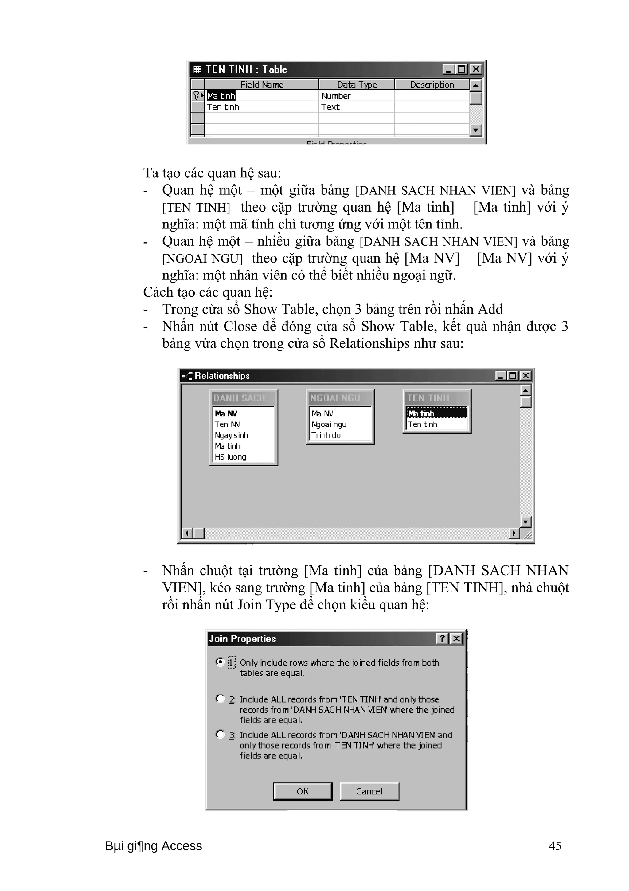 Ta tạo các quan hệ sau: 
- Quan hệ một – một giữa bảng [DANH SACH NHAN VIEN] và bảng 
[TEN TINH] theo cặp trường quan hệ [Ma tinh] – [Ma tinh] với ý 
nghĩa: một mã tỉnh chỉ tương ứng với một tên tỉnh. 
- Quan hệ một – nhiều giữa bảng [DANH SACH NHAN VIEN] và bảng 
[NGOAI NGU] theo cặp trường quan hệ [Ma NV] – [Ma NV] với ý 
nghĩa: một nhân viên có thể biết nhiều ngoại ngữ. 
Cách tạo các quan hệ: 
- Trong cửa sổ Show Table, chọn 3 bảng trên rồi nhấn Add 
- Nhấn nút Close để đóng cửa sổ Show Table, kết quả nhận được 3 
bảng vừa chọn trong cửa sổ Relationships như sau: 
- Nhấn chuột tại trường [Ma tinh] của bảng [DANH SACH NHAN 
VIEN], kéo sang trường [Ma tinh] của bảng [TEN TINH], nhả chuột 
rồi nhấn nút Join Type để chọn kiểu quan hệ: 
Bμi gi¶ng Access 45 
 