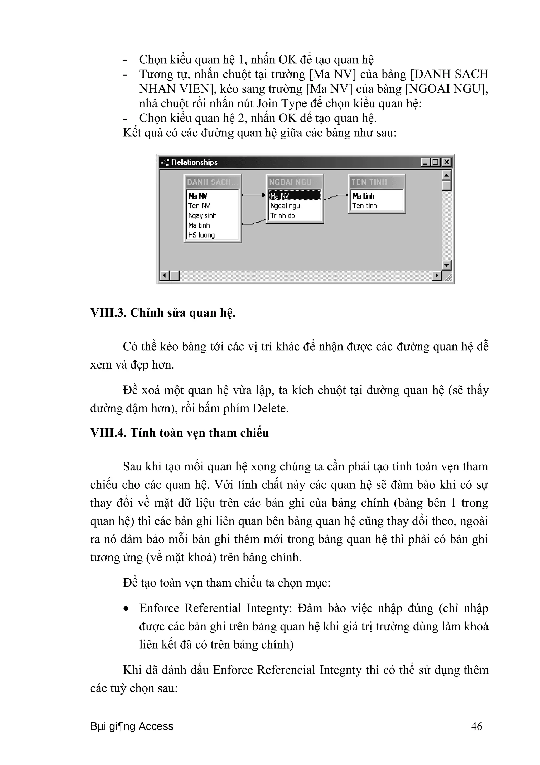 - Chọn kiểu quan hệ 1, nhấn OK để tạo quan hệ 
- Tương tự, nhấn chuột tại trường [Ma NV] của bảng [DANH SACH 
NHAN VIEN], kéo sang trường [Ma NV] của bảng [NGOAI NGU], 
nhả chuột rồi nhấn nút Join Type để chọn kiểu quan hệ: 
- Chọn kiểu quan hệ 2, nhấn OK để tạo quan hệ. 
Kết quả có các đường quan hệ giữa các bảng như sau: 
VIII.3. Chỉnh sửa quan hệ. 
Có thể kéo bảng tới các vị trí khác để nhận được các đường quan hệ dễ 
xem và đẹp hơn. 
Để xoá một quan hệ vừa lập, ta kích chuột tại đường quan hệ (sẽ thấy 
đường đậm hơn), rồi bấm phím Delete. 
VIII.4. Tính toàn vẹn tham chiếu 
Sau khi tạo mối quan hệ xong chúng ta cần phải tạo tính toàn vẹn tham 
chiếu cho các quan hệ. Với tính chất này các quan hệ sẽ đảm bảo khi có sự 
thay đổi về mặt dữ liệu trên các bản ghi của bảng chính (bảng bên 1 trong 
quan hệ) thì các bản ghi liên quan bên bảng quan hệ cũng thay đổi theo, ngoài 
ra nó đảm bảo mỗi bản ghi thêm mới trong bảng quan hệ thì phải có bản ghi 
tương ứng (về mặt khoá) trên bảng chính. 
Để tạo toàn vẹn tham chiếu ta chọn mục: 
· Enforce Referential Integnty: Đảm bào việc nhập đúng (chỉ nhập 
được các bản ghi trên bảng quan hệ khi giá trị trường dùng làm khoá 
liên kết đã có trên bảng chính) 
Khi đã đánh dấu Enforce Referencial Integnty thì có thể sử dụng thêm 
các tuỳ chọn sau: 
Bμi gi¶ng Access 46 
 