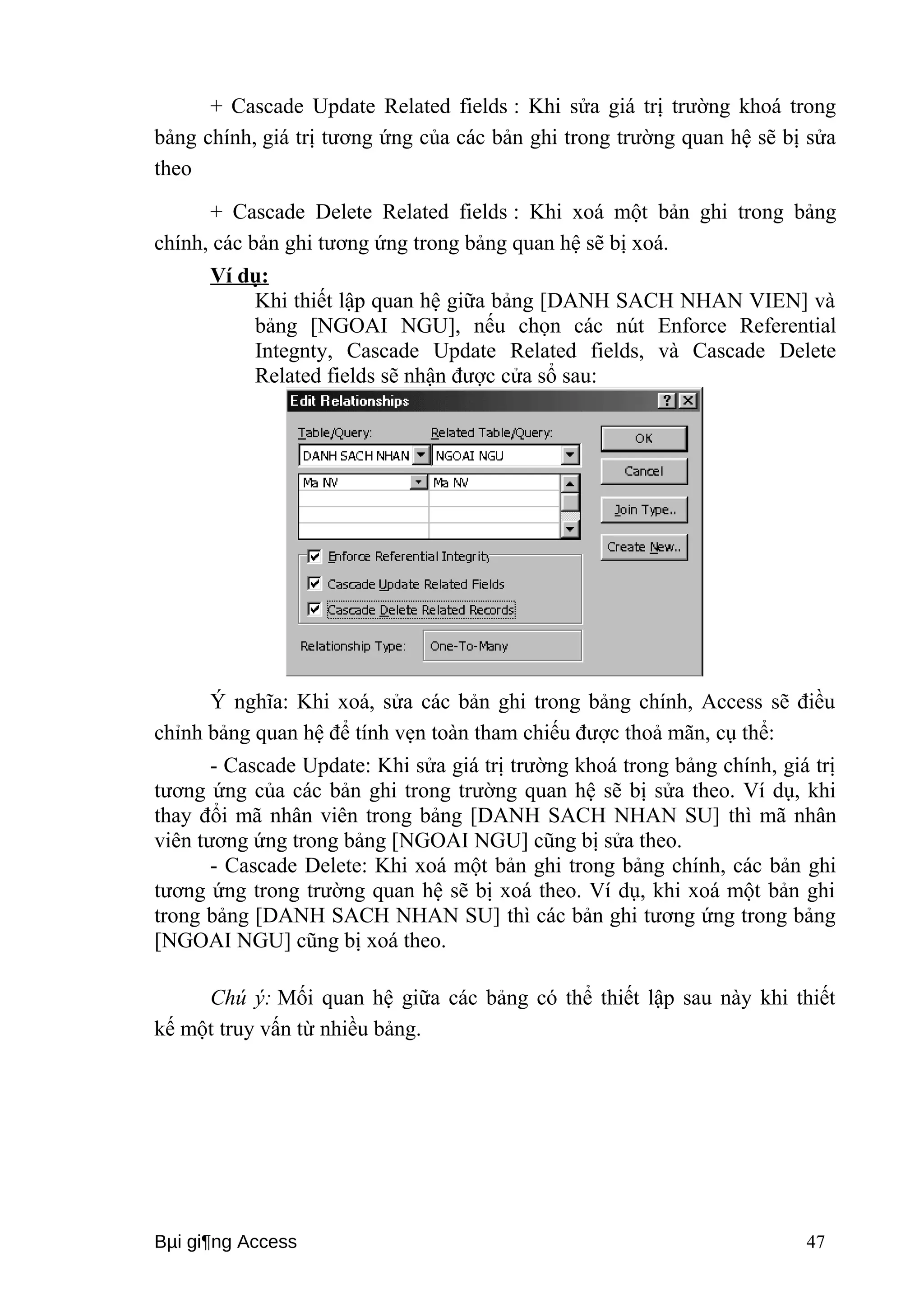 + Cascade Update Related fields : Khi sửa giá trị trường khoá trong 
bảng chính, giá trị tương ứng của các bản ghi trong trường quan hệ sẽ bị sửa 
theo 
+ Cascade Delete Related fields : Khi xoá một bản ghi trong bảng 
chính, các bản ghi tương ứng trong bảng quan hệ sẽ bị xoá. 
Ví dụ: 
Khi thiết lập quan hệ giữa bảng [DANH SACH NHAN VIEN] và 
bảng [NGOAI NGU], nếu chọn các nút Enforce Referential 
Integnty, Cascade Update Related fields, và Cascade Delete 
Related fields sẽ nhận được cửa sổ sau: 
Ý nghĩa: Khi xoá, sửa các bản ghi trong bảng chính, Access sẽ điều 
chỉnh bảng quan hệ để tính vẹn toàn tham chiếu được thoả mãn, cụ thể: 
- Cascade Update: Khi sửa giá trị trường khoá trong bảng chính, giá trị 
tương ứng của các bản ghi trong trường quan hệ sẽ bị sửa theo. Ví dụ, khi 
thay đổi mã nhân viên trong bảng [DANH SACH NHAN SU] thì mã nhân 
viên tương ứng trong bảng [NGOAI NGU] cũng bị sửa theo. 
- Cascade Delete: Khi xoá một bản ghi trong bảng chính, các bản ghi 
tương ứng trong trường quan hệ sẽ bị xoá theo. Ví dụ, khi xoá một bản ghi 
trong bảng [DANH SACH NHAN SU] thì các bản ghi tương ứng trong bảng 
[NGOAI NGU] cũng bị xoá theo. 
Chú ý: Mối quan hệ giữa các bảng có thể thiết lập sau này khi thiết 
kế một truy vấn từ nhiều bảng. 
Bμi gi¶ng Access 47 
 