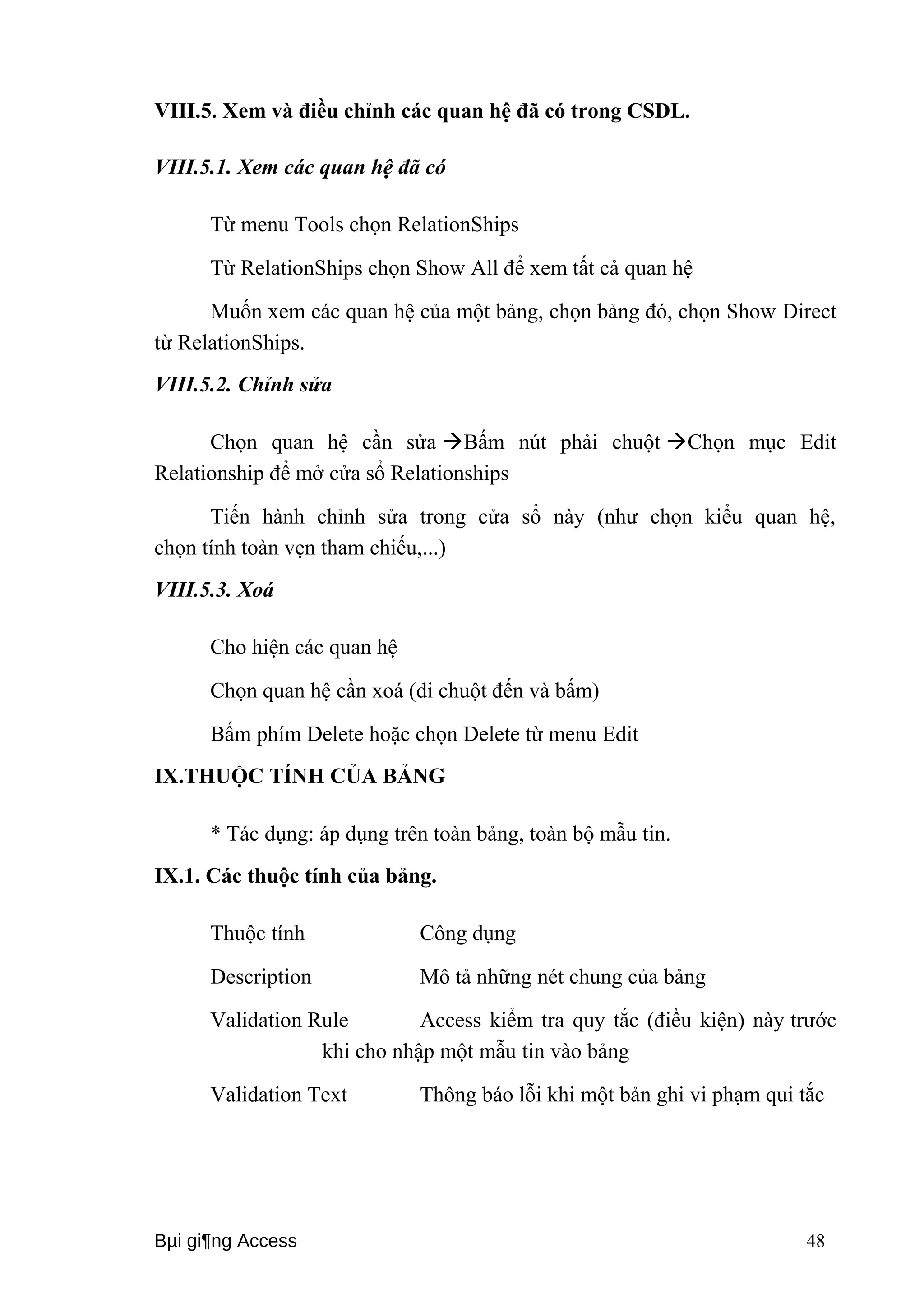 VIII.5. Xem và điều chỉnh các quan hệ đã có trong CSDL. 
VIII.5.1. Xem các quan hệ đã có 
Từ menu Tools chọn RelationShips 
Từ RelationShips chọn Show All để xem tất cả quan hệ 
Muốn xem các quan hệ của một bảng, chọn bảng đó, chọn Show Direct 
từ RelationShips. 
VIII.5.2. Chỉnh sửa 
Chọn quan hệ cần sửa Bấm nút phải chuột Chọn mục Edit 
Relationship để mở cửa sổ Relationships 
Tiến hành chỉnh sửa trong cửa sổ này (như chọn kiểu quan hệ, 
chọn tính toàn vẹn tham chiếu,...) 
VIII.5.3. Xoá 
Cho hiện các quan hệ 
Chọn quan hệ cần xoá (di chuột đến và bấm) 
Bấm phím Delete hoặc chọn Delete từ menu Edit 
IX.THUỘC TÍNH CỦA BẢNG 
* Tác dụng: áp dụng trên toàn bảng, toàn bộ mẫu tin. 
IX.1. Các thuộc tính của bảng. 
Thuộc tính Công dụng 
Description Mô tả những nét chung của bảng 
Validation Rule Access kiểm tra quy tắc (điều kiện) này trước 
khi cho nhập một mẫu tin vào bảng 
Validation Text Thông báo lỗi khi một bản ghi vi phạm qui tắc 
Bμi gi¶ng Access 48 
 