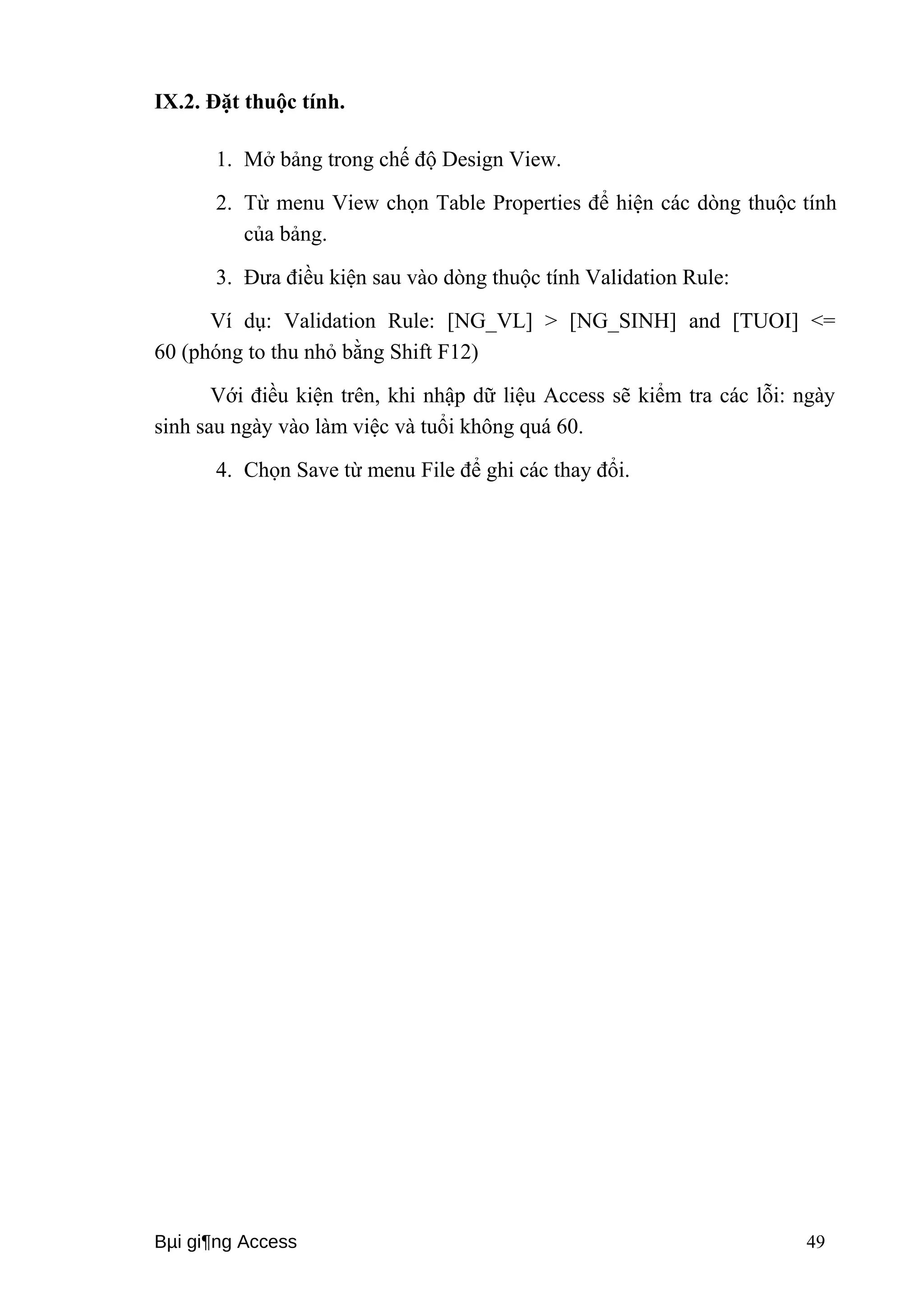 IX.2. Đặt thuộc tính. 
1. Mở bảng trong chế độ Design View. 
2. Từ menu View chọn Table Properties để hiện các dòng thuộc tính 
của bảng. 
3. Đưa điều kiện sau vào dòng thuộc tính Validation Rule: 
Ví dụ: Validation Rule: [NG_VL] > [NG_SINH] and [TUOI] <= 
60 (phóng to thu nhỏ bằng Shift F12) 
Với điều kiện trên, khi nhập dữ liệu Access sẽ kiểm tra các lỗi: ngày 
sinh sau ngày vào làm việc và tuổi không quá 60. 
4. Chọn Save từ menu File để ghi các thay đổi. 
Bμi gi¶ng Access 49 
 