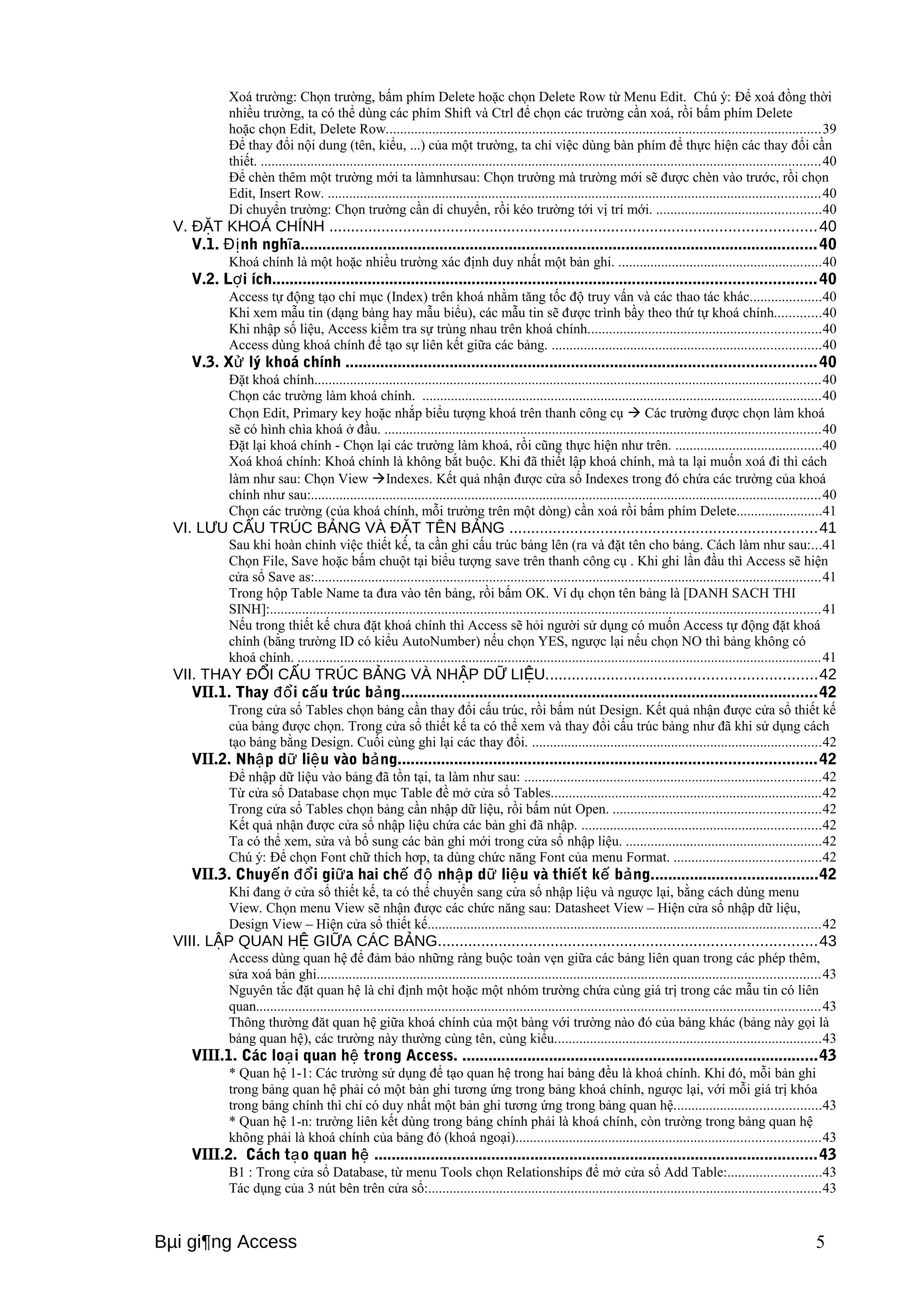 Xoá trường: Chọn trường, bấm phím Delete hoặc chọn Delete Row từ Menu Edit. Chú ý: Để xoá đồng thời 
nhiều trường, ta có thể dùng các phím Shift và Ctrl để chọn các trường cần xoá, rồi bấm phím Delete 
hoặc chọn Edit, Delete Row..........................................................................................................................39 
Để thay đổi nội dung (tên, kiểu, ...) của một trường, ta chỉ việc dùng bàn phím để thực hiện các thay đổi cần 
thiết. .............................................................................................................................................................40 
Để chèn thêm một trường mới ta làmnhưsau: Chọn trường mà trường mới sẽ được chèn vào trước, rồi chọn 
Edit, Insert Row. ..........................................................................................................................................40 
Di chuyển trường: Chọn trường cần di chuyển, rồi kéo trường tới vị trí mới. ..............................................40 
V. ĐẶT KHOÁ CHÍNH ................................................................................................................40 
V.1. Định nghĩa.......................................................................................................................40 
Khoá chính là một hoặc nhiều trường xác định duy nhất một bản ghi. .........................................................40 
V.2. Lợi ích.............................................................................................................................40 
Access tự động tạo chỉ mục (Index) trên khoá nhằm tăng tốc độ truy vấn và các thao tác khác....................40 
Khi xem mẫu tin (dạng bảng hay mẫu biểu), các mẫu tin sẽ được trình bầy theo thứ tự khoá chính.............40 
Khi nhập số liệu, Access kiểm tra sự trùng nhau trên khoá chính.................................................................40 
Access dùng khoá chính để tạo sự liên kết giữa các bảng. ...........................................................................40 
V.3. Xử lý khoá chính ............................................................................................................40 
Đặt khoá chính..............................................................................................................................................40 
Chọn các trường làm khoá chính. ................................................................................................................40 
Chọn Edit, Primary key hoặc nhắp biểu tượng khoá trên thanh công cụ  Các trường được chọn làm khoá 
sẽ có hình chìa khoá ở đầu. ..........................................................................................................................40 
Đặt lại khoá chính - Chọn lại các trường làm khoá, rồi cũng thực hiện như trên. .........................................40 
Xoá khoá chính: Khoá chính là không bắt buộc. Khi đã thiết lập khoá chính, mà ta lại muốn xoá đi thì cách 
làm như sau: Chọn View Indexes. Kết quả nhận được cửa sổ Indexes trong đó chứa các trường của khoá 
chính như sau:...............................................................................................................................................40 
Chọn các trường (của khoá chính, mỗi trường trên một dòng) cần xoá rồi bấm phím Delete........................41 
VI. LƯU CẤU TRÚC BẢNG VÀ ĐẶT TÊN BẢNG .......................................................................41 
Sau khi hoàn chỉnh việc thiết kế, ta cần ghi cấu trúc bảng lên (ra và đặt tên cho bảng. Cách làm như sau:...41 
Chọn File, Save hoặc bấm chuột tại biểu tượng save trên thanh công cụ . Khi ghi lần đầu thì Access sẽ hiện 
cửa sổ Save as:..............................................................................................................................................41 
Trong hộp Table Name ta đưa vào tên bảng, rồi bấm OK. Ví dụ chọn tên bảng là [DANH SACH THI 
SINH]:..........................................................................................................................................................41 
Nếu trong thiết kế chưa đặt khoá chính thì Access sẽ hỏi người sử dụng có muốn Access tự động đặt khoá 
chính (bằng trường ID có kiểu AutoNumber) nếu chọn YES, ngược lại nếu chọn NO thì bảng không có 
khoá chính. ...................................................................................................................................................41 
VII. THAY ĐỔI CẤU TRÚC BẢNG VÀ NHẬP DỮ LIỆU..............................................................42 
VII.1. Thay đổi cấu trúc bảng................................................................................................42 
Trong cửa sổ Tables chọn bảng cần thay đổi cấu trúc, rồi bấm nút Design. Kết quả nhận được cửa sổ thiết kế 
của bảng được chọn. Trong cửa sổ thiết kế ta có thể xem và thay đổi cấu trúc bảng như đã khi sử dụng cách 
tạo bảng bằng Design. Cuối cùng ghi lại các thay đổi. .................................................................................42 
VII.2. Nhập dữ liệu vào bảng................................................................................................42 
Để nhập dữ liệu vào bảng đã tồn tại, ta làm như sau: ...................................................................................42 
Từ cửa sổ Database chọn mục Table đề mở cửa sổ Tables............................................................................42 
Trong cửa sổ Tables chọn bảng cần nhập dữ liệu, rồi bấm nút Open. ..........................................................42 
Kết quả nhận được cửa sổ nhập liệu chứa các bản ghi đã nhập. ...................................................................42 
Ta có thể xem, sửa và bổ sung các bản ghi mới trong cửa sổ nhập liệu. .......................................................42 
Chú ý: Để chọn Font chữ thích hơp, ta dùng chức năng Font của menu Format. .........................................42 
VII.3. Chuyến đổi giữa hai chế độ nhập dữ liệu và thiết kế bảng......................................42 
Khi đang ở cửa sổ thiết kế, ta có thể chuyển sang cửa sổ nhập liệu và ngược lại, bằng cách dùng menu 
View. Chọn menu View sẽ nhận được các chức năng sau: Datasheet View – Hiện cửa sổ nhập dữ liệu, 
Design View – Hiện cửa sổ thiết kế..............................................................................................................42 
VIII. LẬP QUAN HỆ GIỮA CÁC BẢNG.......................................................................................43 
Access dùng quan hệ để đảm bảo những ràng buộc toàn vẹn giữa các bảng liên quan trong các phép thêm, 
sửa xoá bản ghi.............................................................................................................................................43 
Nguyên tắc đặt quan hệ là chỉ định một hoặc một nhóm trường chứa cùng giá trị trong các mẫu tin có liên 
quan..............................................................................................................................................................43 
Thông thường đăt quan hệ giữa khoá chính của một bảng với trường nào đó của bảng khác (bảng này gọi là 
bảng quan hệ), các trường này thường cùng tên, cùng kiểu...........................................................................43 
VIII.1. Các loại quan hệ trong Access. ..................................................................................43 
* Quan hệ 1-1: Các trường sử dụng để tạo quan hệ trong hai bảng đều là khoá chính. Khi đó, mỗi bản ghi 
trong bảng quan hệ phải có một bản ghi tương ứng trong bảng khoá chính, ngược lại, với mỗi giá trị khóa 
trong bảng chính thì chỉ có duy nhất một bản ghi tương ứng trong bảng quan hệ.........................................43 
* Quan hệ 1-n: trường liên kết dùng trong bảng chính phải là khoá chính, còn trường trong bảng quan hệ 
không phải là khoá chính của bảng đó (khoá ngoại).....................................................................................43 
VIII.2. Cách tạo quan hệ ......................................................................................................43 
B1 : Trong cửa sổ Database, từ menu Tools chọn Relationships để mở cửa sổ Add Table:..........................43 
Tác dụng của 3 nút bên trên cửa sổ:..............................................................................................................43 
Bμi gi¶ng Access 5 
 