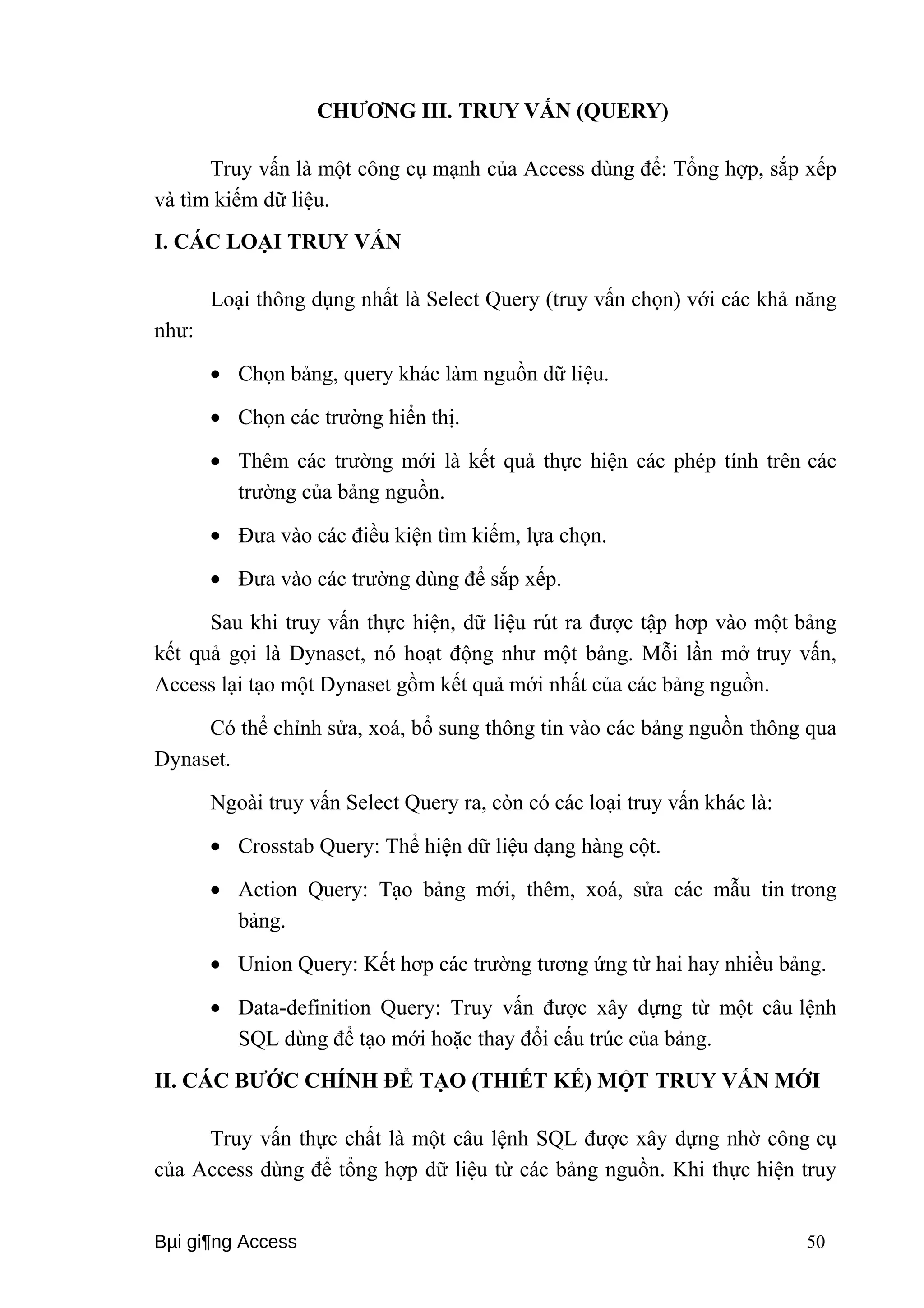CHƯƠNG III. TRUY VẤN (QUERY) 
Truy vấn là một công cụ mạnh của Access dùng để: Tổng hợp, sắp xếp 
và tìm kiếm dữ liệu. 
I. CÁC LOẠI TRUY VẤN 
Loại thông dụng nhất là Select Query (truy vấn chọn) với các khả năng 
như: 
· Chọn bảng, query khác làm nguồn dữ liệu. 
· Chọn các trường hiển thị. 
· Thêm các trường mới là kết quả thực hiện các phép tính trên các 
trường của bảng nguồn. 
· Đưa vào các điều kiện tìm kiếm, lựa chọn. 
· Đưa vào các trường dùng để sắp xếp. 
Sau khi truy vấn thực hiện, dữ liệu rút ra được tập hơp vào một bảng 
kết quả gọi là Dynaset, nó hoạt động như một bảng. Mỗi lần mở truy vấn, 
Access lại tạo một Dynaset gồm kết quả mới nhất của các bảng nguồn. 
Có thể chỉnh sửa, xoá, bổ sung thông tin vào các bảng nguồn thông qua 
Dynaset. 
Ngoài truy vấn Select Query ra, còn có các loại truy vấn khác là: 
· Crosstab Query: Thể hiện dữ liệu dạng hàng cột. 
· Action Query: Tạo bảng mới, thêm, xoá, sửa các mẫu tin trong 
bảng. 
· Union Query: Kết hơp các trường tương ứng từ hai hay nhiều bảng. 
· Data-definition Query: Truy vấn được xây dựng từ một câu lệnh 
SQL dùng để tạo mới hoặc thay đổi cấu trúc của bảng. 
II. CÁC BƯỚC CHÍNH ĐỂ TẠO (THIẾT KẾ) MỘT TRUY VẤN MỚI 
Truy vấn thực chất là một câu lệnh SQL được xây dựng nhờ công cụ 
của Access dùng để tổng hợp dữ liệu từ các bảng nguồn. Khi thực hiện truy 
Bμi gi¶ng Access 50 
 