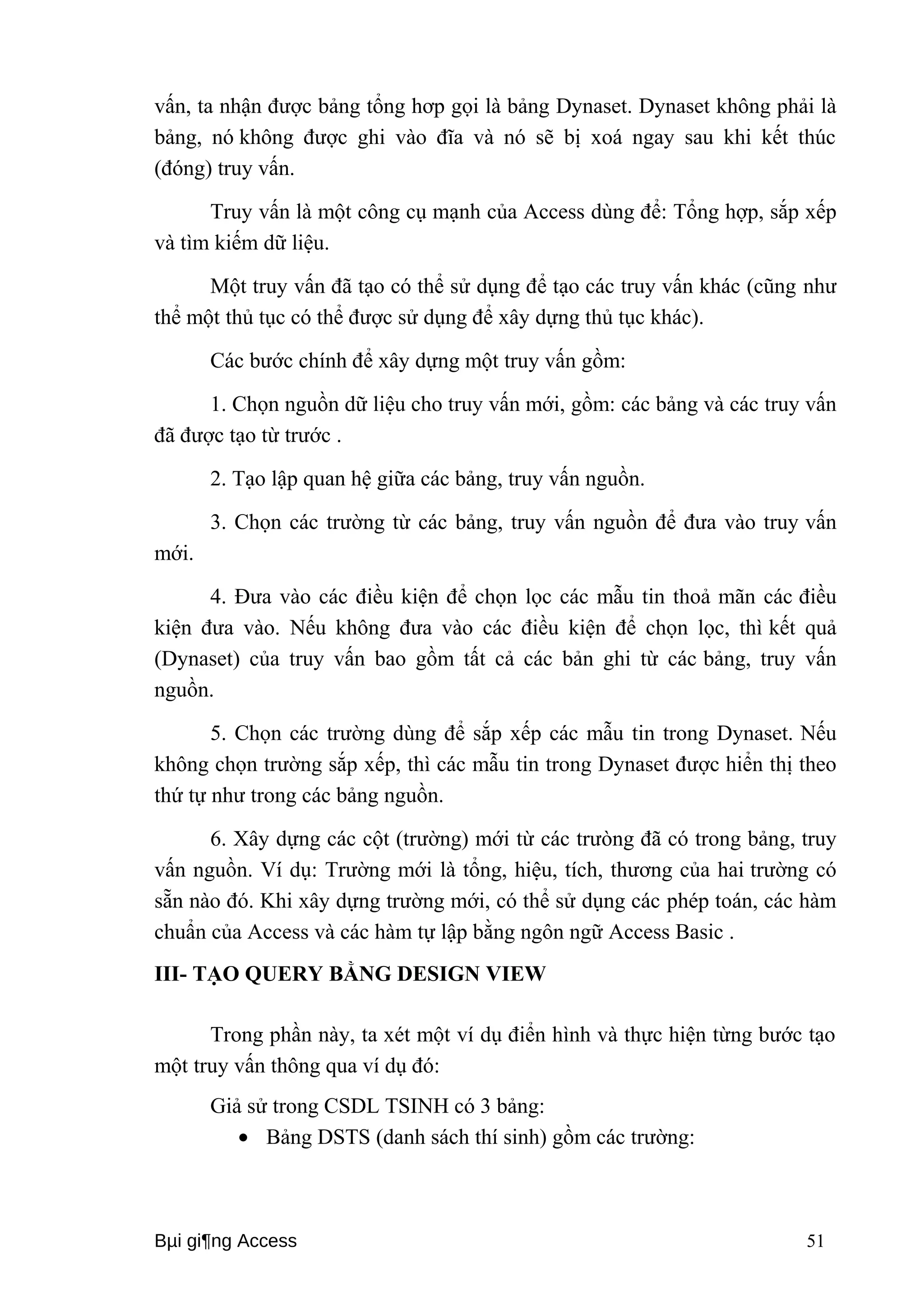 vấn, ta nhận được bảng tổng hơp gọi là bảng Dynaset. Dynaset không phải là 
bảng, nó không được ghi vào đĩa và nó sẽ bị xoá ngay sau khi kết thúc 
(đóng) truy vấn. 
Truy vấn là một công cụ mạnh của Access dùng để: Tổng hợp, sắp xếp 
và tìm kiếm dữ liệu. 
Một truy vấn đã tạo có thể sử dụng để tạo các truy vấn khác (cũng như 
thể một thủ tục có thể được sử dụng để xây dựng thủ tục khác). 
Các bước chính để xây dựng một truy vấn gồm: 
1. Chọn nguồn dữ liệu cho truy vấn mới, gồm: các bảng và các truy vấn 
đã được tạo từ trước . 
2. Tạo lập quan hệ giữa các bảng, truy vấn nguồn. 
3. Chọn các trường từ các bảng, truy vấn nguồn để đưa vào truy vấn 
mới. 
4. Đưa vào các điều kiện để chọn lọc các mẫu tin thoả mãn các điều 
kiện đưa vào. Nếu không đưa vào các điều kiện để chọn lọc, thì kết quả 
(Dynaset) của truy vấn bao gồm tất cả các bản ghi từ các bảng, truy vấn 
nguồn. 
5. Chọn các trường dùng để sắp xếp các mẫu tin trong Dynaset. Nếu 
không chọn trường sắp xếp, thì các mẫu tin trong Dynaset được hiển thị theo 
thứ tự như trong các bảng nguồn. 
6. Xây dựng các cột (trường) mới từ các trưòng đã có trong bảng, truy 
vấn nguồn. Ví dụ: Trường mới là tổng, hiệu, tích, thương của hai trường có 
sẵn nào đó. Khi xây dựng trường mới, có thể sử dụng các phép toán, các hàm 
chuẩn của Access và các hàm tự lập bằng ngôn ngữ Access Basic . 
III- TẠO QUERY BẰNG DESIGN VIEW 
Trong phần này, ta xét một ví dụ điển hình và thực hiện từng bước tạo 
một truy vấn thông qua ví dụ đó: 
Giả sử trong CSDL TSINH có 3 bảng: 
· Bảng DSTS (danh sách thí sinh) gồm các trường: 
Bμi gi¶ng Access 51 
 