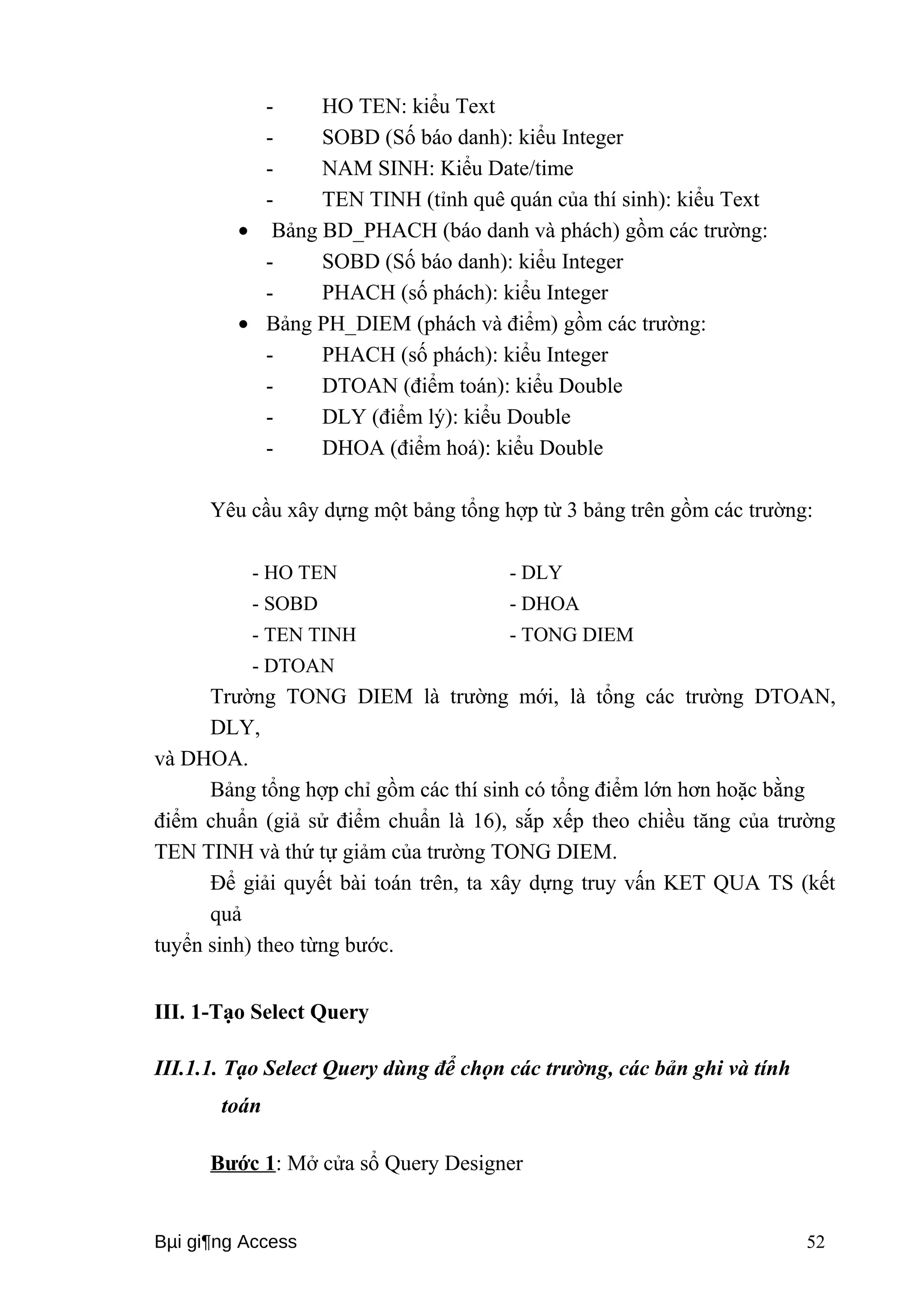 - HO TEN: kiểu Text 
- SOBD (Số báo danh): kiểu Integer 
- NAM SINH: Kiểu Date/time 
- TEN TINH (tỉnh quê quán của thí sinh): kiểu Text 
· Bảng BD_PHACH (báo danh và phách) gồm các trường: 
- SOBD (Số báo danh): kiểu Integer 
- PHACH (số phách): kiểu Integer 
· Bảng PH_DIEM (phách và điểm) gồm các trường: 
- PHACH (số phách): kiểu Integer 
- DTOAN (điểm toán): kiểu Double 
- DLY (điểm lý): kiểu Double 
- DHOA (điểm hoá): kiểu Double 
Yêu cầu xây dựng một bảng tổng hợp từ 3 bảng trên gồm các trường: 
- HO TEN - DLY 
- SOBD - DHOA 
- TEN TINH - TONG DIEM 
- DTOAN 
Trường TONG DIEM là trường mới, là tổng các trường DTOAN, 
DLY, 
và DHOA. 
Bảng tổng hợp chỉ gồm các thí sinh có tổng điểm lớn hơn hoặc bằng 
điểm chuẩn (giả sử điểm chuẩn là 16), sắp xếp theo chiều tăng của trường 
TEN TINH và thứ tự giảm của trường TONG DIEM. 
Để giải quyết bài toán trên, ta xây dựng truy vấn KET QUA TS (kết 
quả 
tuyển sinh) theo từng bước. 
III. 1-Tạo Select Query 
III.1.1. Tạo Select Query dùng để chọn các trường, các bản ghi và tính 
toán 
Bước 1: Mở cửa sổ Query Designer 
Bμi gi¶ng Access 52 
 