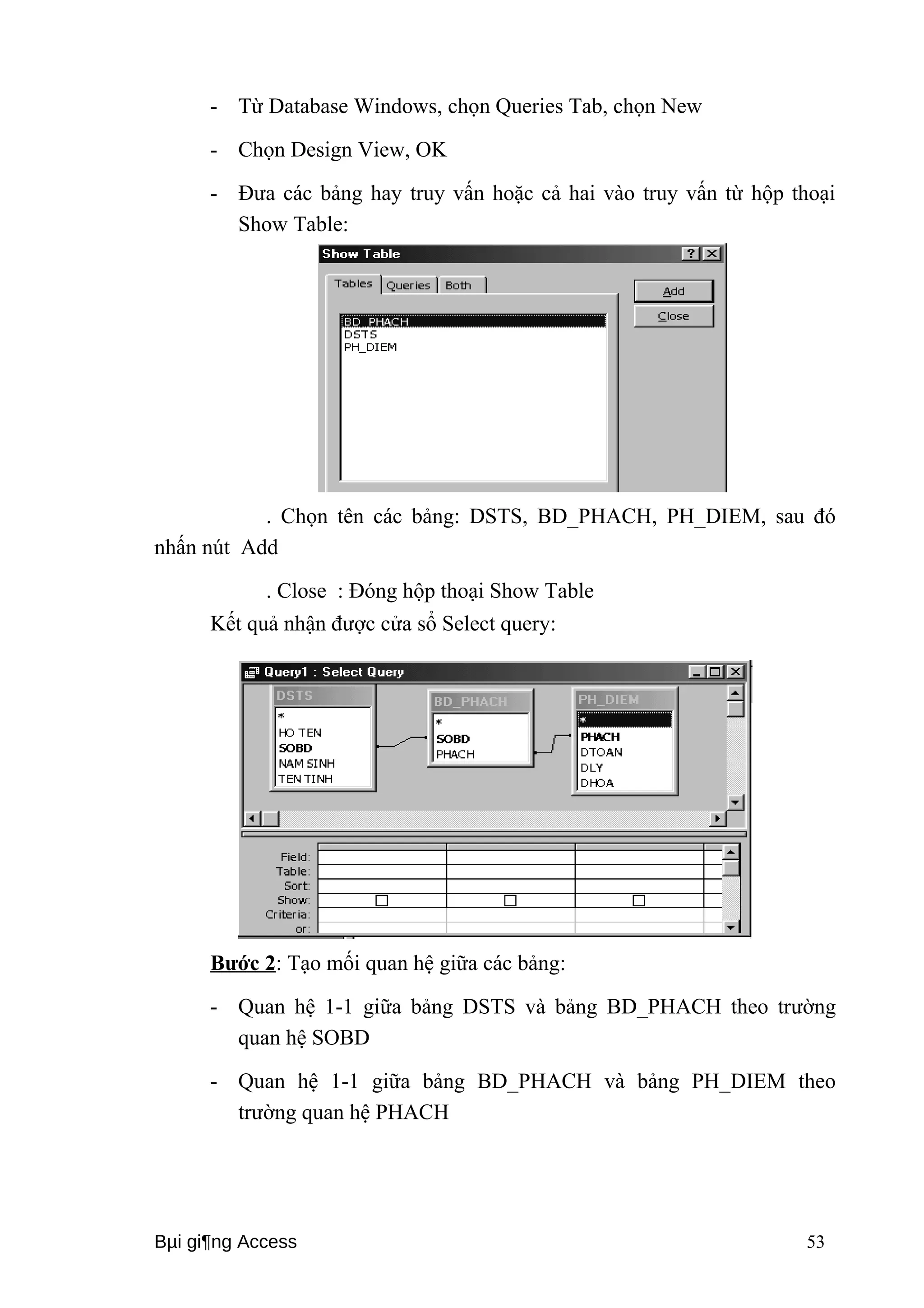 - Từ Database Windows, chọn Queries Tab, chọn New 
- Chọn Design View, OK 
- Đưa các bảng hay truy vấn hoặc cả hai vào truy vấn từ hộp thoại 
Show Table: 
. Chọn tên các bảng: DSTS, BD_PHACH, PH_DIEM, sau đó 
nhấn nút Add 
. Close : Đóng hộp thoại Show Table 
Kết quả nhận được cửa sổ Select query: 
Bước 2: Tạo mối quan hệ giữa các bảng: 
- Quan hệ 1-1 giữa bảng DSTS và bảng BD_PHACH theo trường 
quan hệ SOBD 
- Quan hệ 1-1 giữa bảng BD_PHACH và bảng PH_DIEM theo 
trường quan hệ PHACH 
Bμi gi¶ng Access 53 
 