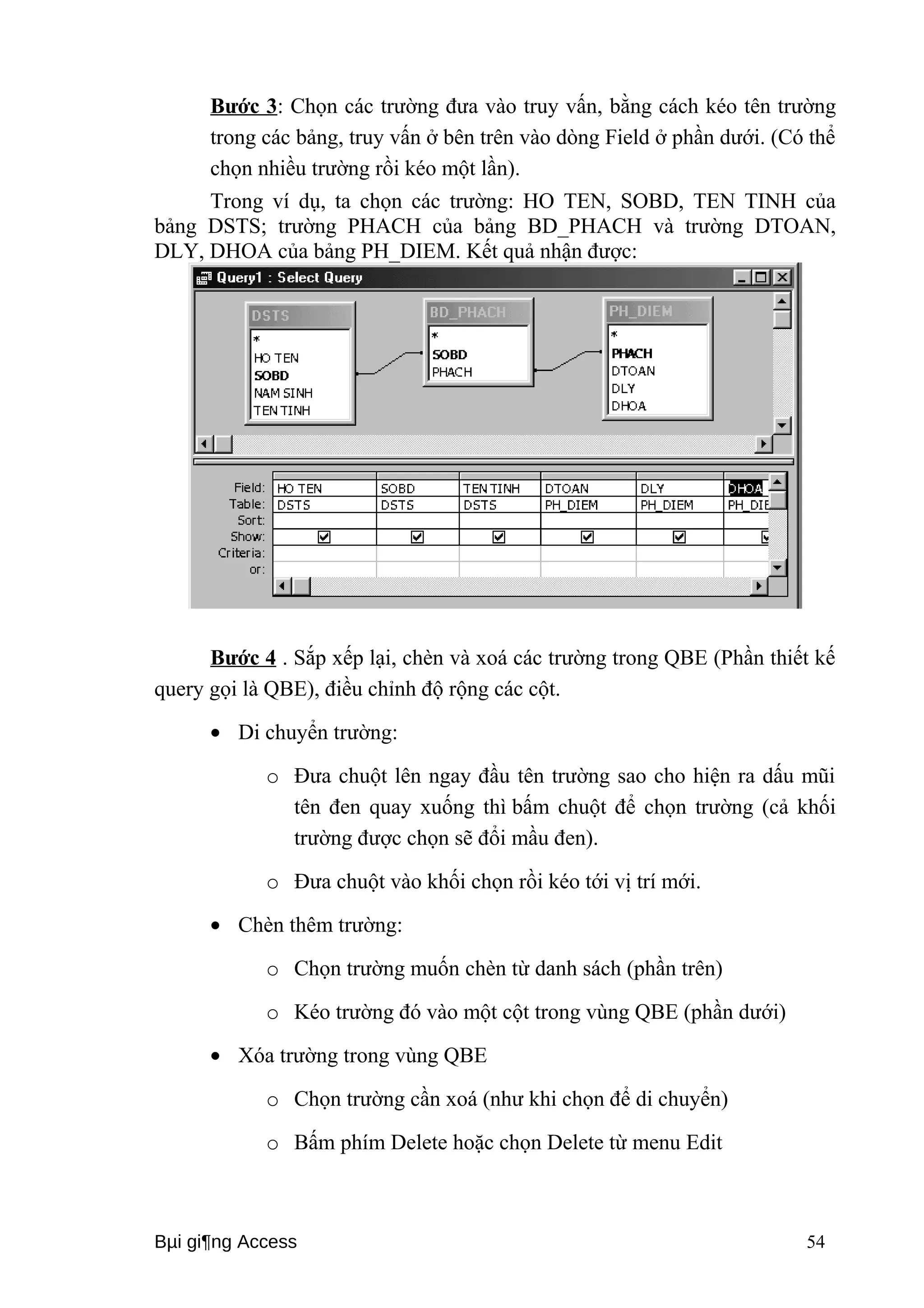 Bước 3: Chọn các trường đưa vào truy vấn, bằng cách kéo tên trường 
trong các bảng, truy vấn ở bên trên vào dòng Field ở phần dưới. (Có thể 
chọn nhiều trường rồi kéo một lần). 
Trong ví dụ, ta chọn các trường: HO TEN, SOBD, TEN TINH của 
bảng DSTS; trường PHACH của bảng BD_PHACH và trường DTOAN, 
DLY, DHOA của bảng PH_DIEM. Kết quả nhận được: 
Bước 4 . Sắp xếp lại, chèn và xoá các trường trong QBE (Phần thiết kế 
query gọi là QBE), điều chỉnh độ rộng các cột. 
· Di chuyển trường: 
o Đưa chuột lên ngay đầu tên trường sao cho hiện ra dấu mũi 
tên đen quay xuống thì bấm chuột để chọn trường (cả khối 
trường được chọn sẽ đổi mầu đen). 
o Đưa chuột vào khối chọn rồi kéo tới vị trí mới. 
· Chèn thêm trường: 
o Chọn trường muốn chèn từ danh sách (phần trên) 
o Kéo trường đó vào một cột trong vùng QBE (phần dưới) 
· Xóa trường trong vùng QBE 
o Chọn trường cần xoá (như khi chọn để di chuyển) 
o Bấm phím Delete hoặc chọn Delete từ menu Edit 
Bμi gi¶ng Access 54 
 