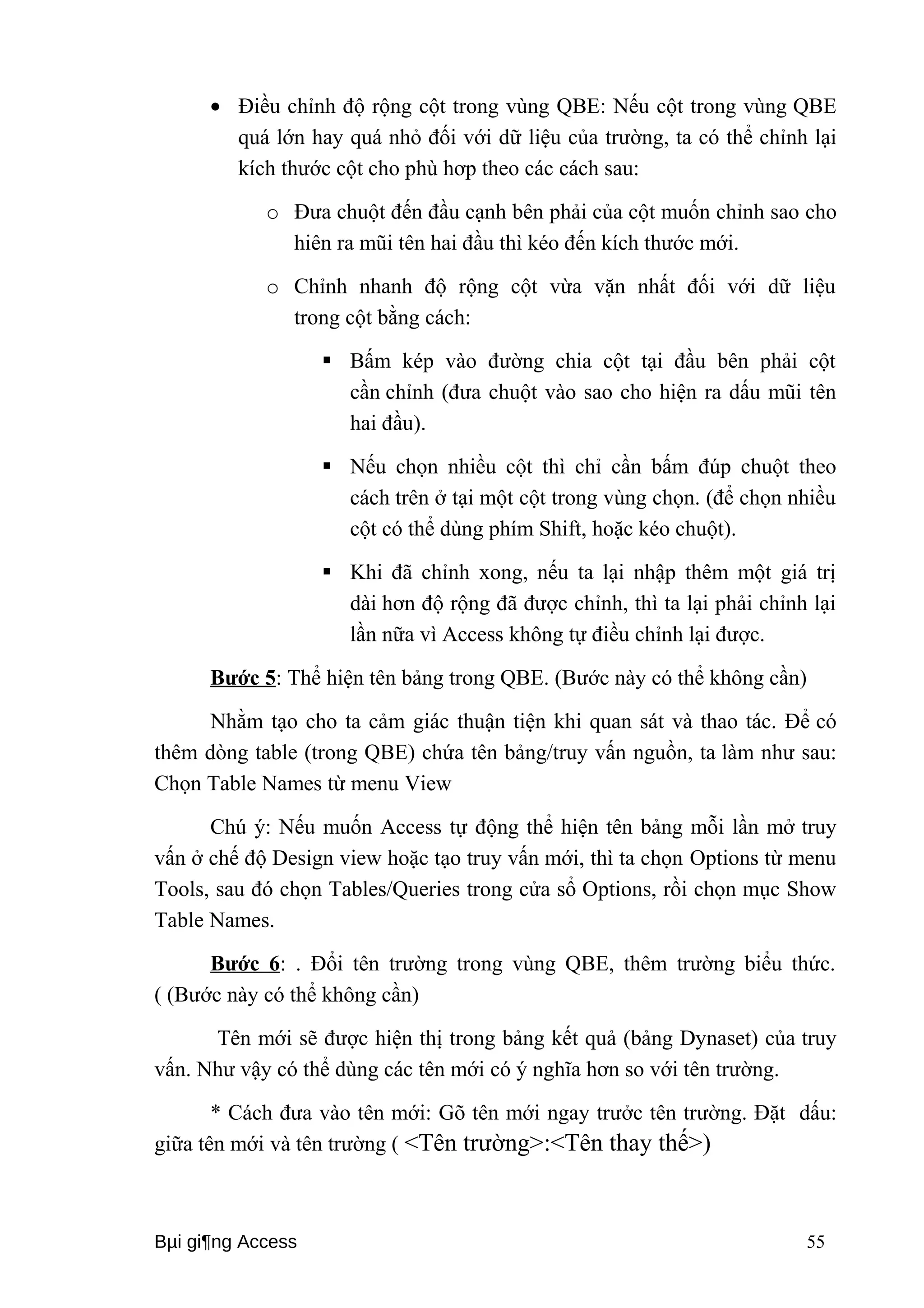 · Điều chỉnh độ rộng cột trong vùng QBE: Nếu cột trong vùng QBE 
quá lớn hay quá nhỏ đối với dữ liệu của trường, ta có thể chỉnh lại 
kích thước cột cho phù hơp theo các cách sau: 
o Đưa chuột đến đầu cạnh bên phải của cột muốn chỉnh sao cho 
hiên ra mũi tên hai đầu thì kéo đến kích thước mới. 
o Chỉnh nhanh độ rộng cột vừa vặn nhất đối với dữ liệu 
trong cột bằng cách: 
 Bấm kép vào đường chia cột tại đầu bên phải cột 
cần chỉnh (đưa chuột vào sao cho hiện ra dấu mũi tên 
hai đầu). 
 Nếu chọn nhiều cột thì chỉ cần bấm đúp chuột theo 
cách trên ở tại một cột trong vùng chọn. (để chọn nhiều 
cột có thể dùng phím Shift, hoặc kéo chuột). 
 Khi đã chỉnh xong, nếu ta lại nhập thêm một giá trị 
dài hơn độ rộng đã được chỉnh, thì ta lại phải chỉnh lại 
lần nữa vì Access không tự điều chỉnh lại được. 
Bước 5: Thể hiện tên bảng trong QBE. (Bước này có thể không cần) 
Nhằm tạo cho ta cảm giác thuận tiện khi quan sát và thao tác. Để có 
thêm dòng table (trong QBE) chứa tên bảng/truy vấn nguồn, ta làm như sau: 
Chọn Table Names từ menu View 
Chú ý: Nếu muốn Access tự động thể hiện tên bảng mỗi lần mở truy 
vấn ở chế độ Design view hoặc tạo truy vấn mới, thì ta chọn Options từ menu 
Tools, sau đó chọn Tables/Queries trong cửa sổ Options, rồi chọn mục Show 
Table Names. 
Bước 6: . Đổi tên trường trong vùng QBE, thêm trường biểu thức. 
( (Bước này có thể không cần) 
Tên mới sẽ được hiện thị trong bảng kết quả (bảng Dynaset) của truy 
vấn. Như vậy có thể dùng các tên mới có ý nghĩa hơn so với tên trường. 
* Cách đưa vào tên mới: Gõ tên mới ngay trưởc tên trường. Đặt dấu: 
giữa tên mới và tên trường ( <Tên trường>:<Tên thay thế>) 
Bμi gi¶ng Access 55 
 