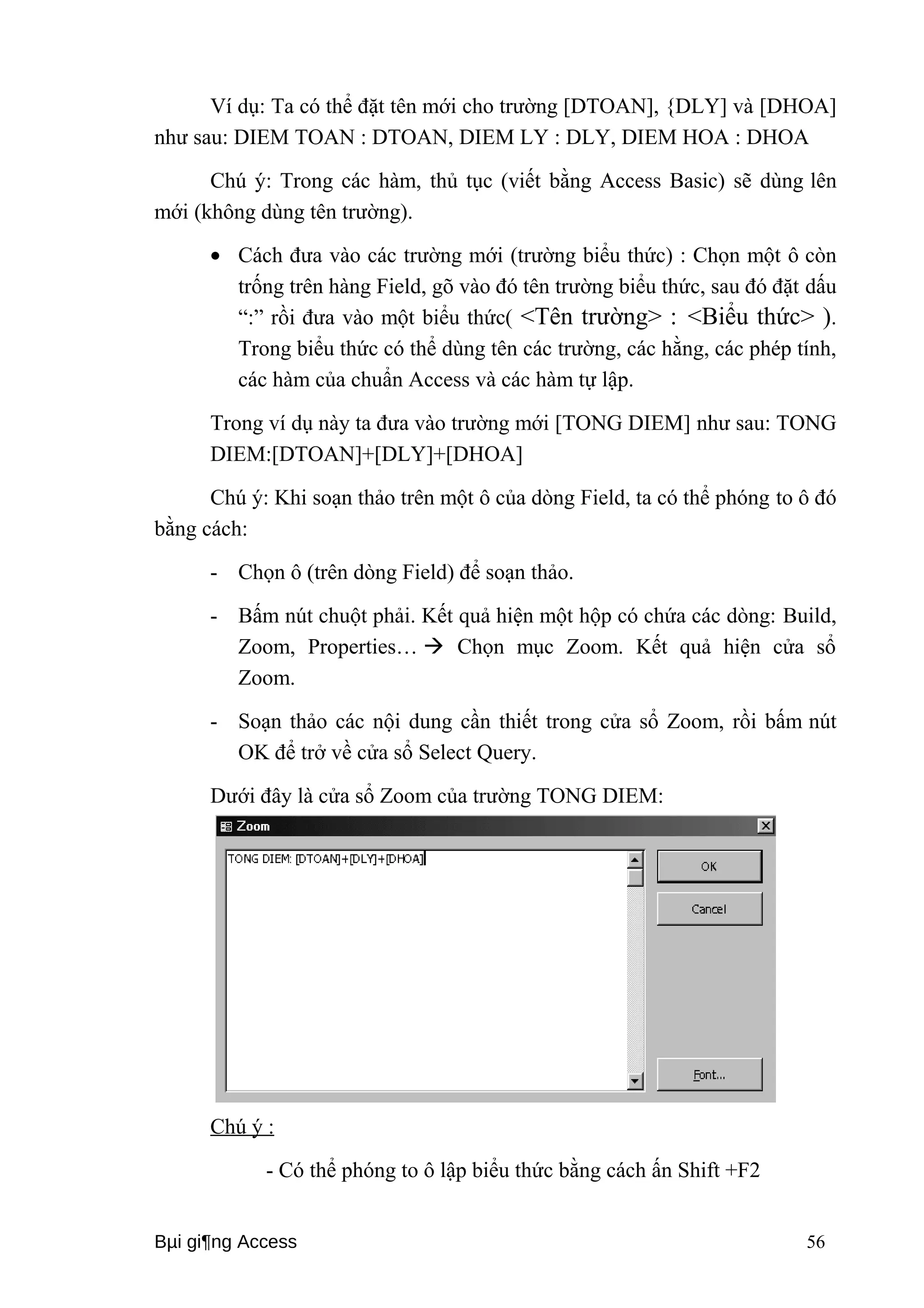 Ví dụ: Ta có thể đặt tên mới cho trường [DTOAN], {DLY] và [DHOA] 
như sau: DIEM TOAN : DTOAN, DIEM LY : DLY, DIEM HOA : DHOA 
Chú ý: Trong các hàm, thủ tục (viết bằng Access Basic) sẽ dùng lên 
mới (không dùng tên trường). 
· Cách đưa vào các trường mới (trường biểu thức) : Chọn một ô còn 
trống trên hàng Field, gõ vào đó tên trường biểu thức, sau đó đặt dấu 
“:” rồi đưa vào một biểu thức( <Tên trường> : <Biểu thức> ). 
Trong biểu thức có thể dùng tên các trường, các hằng, các phép tính, 
các hàm của chuẩn Access và các hàm tự lập. 
Trong ví dụ này ta đưa vào trường mới [TONG DIEM] như sau: TONG 
DIEM:[DTOAN]+[DLY]+[DHOA] 
Chú ý: Khi soạn thảo trên một ô của dòng Field, ta có thể phóng to ô đó 
bằng cách: 
- Chọn ô (trên dòng Field) để soạn thảo. 
- Bấm nút chuột phải. Kết quả hiện một hộp có chứa các dòng: Build, 
Zoom, Properties…  Chọn mục Zoom. Kết quả hiện cửa sổ 
Zoom. 
- Soạn thảo các nội dung cần thiết trong cửa sổ Zoom, rồi bấm nút 
OK để trở về cửa sổ Select Query. 
Dưới đây là cửa sổ Zoom của trường TONG DIEM: 
Chú ý : 
- Có thể phóng to ô lập biểu thức bằng cách ấn Shift +F2 
Bμi gi¶ng Access 56 
 