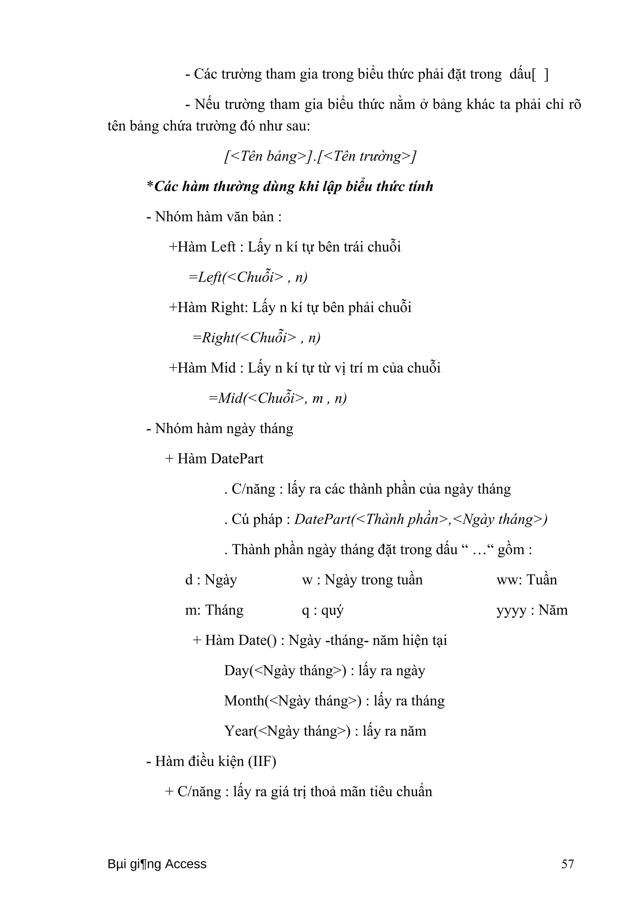 - Các trường tham gia trong biểu thức phải đặt trong dấu[ ] 
- Nếu trường tham gia biểu thức nằm ở bảng khác ta phải chỉ rõ 
tên bảng chứa trường đó như sau: 
[<Tên bảng>].[<Tên trường>] 
*Các hàm thường dùng khi lập biểu thức tính 
- Nhóm hàm văn bản : 
+Hàm Left : Lấy n kí tự bên trái chuỗi 
=Left(<Chuỗi> , n) 
+Hàm Right: Lấy n kí tự bên phải chuỗi 
=Right(<Chuỗi> , n) 
+Hàm Mid : Lấy n kí tự từ vị trí m của chuỗi 
=Mid(<Chuỗi>, m , n) 
- Nhóm hàm ngày tháng 
+ Hàm DatePart 
. C/năng : lấy ra các thành phần của ngày tháng 
. Cú pháp : DatePart(<Thành phần>,<Ngày tháng>) 
. Thành phần ngày tháng đặt trong dấu “ …“ gồm : 
d : Ngày w : Ngày trong tuần ww: Tuần 
m: Tháng q : quý yyyy : Năm 
+ Hàm Date() : Ngày -tháng- năm hiện tại 
Day(<Ngày tháng>) : lấy ra ngày 
Month(<Ngày tháng>) : lấy ra tháng 
Year(<Ngày tháng>) : lấy ra năm 
- Hàm điều kiện (IIF) 
+ C/năng : lấy ra giá trị thoả mãn tiêu chuẩn 
Bμi gi¶ng Access 57 
 