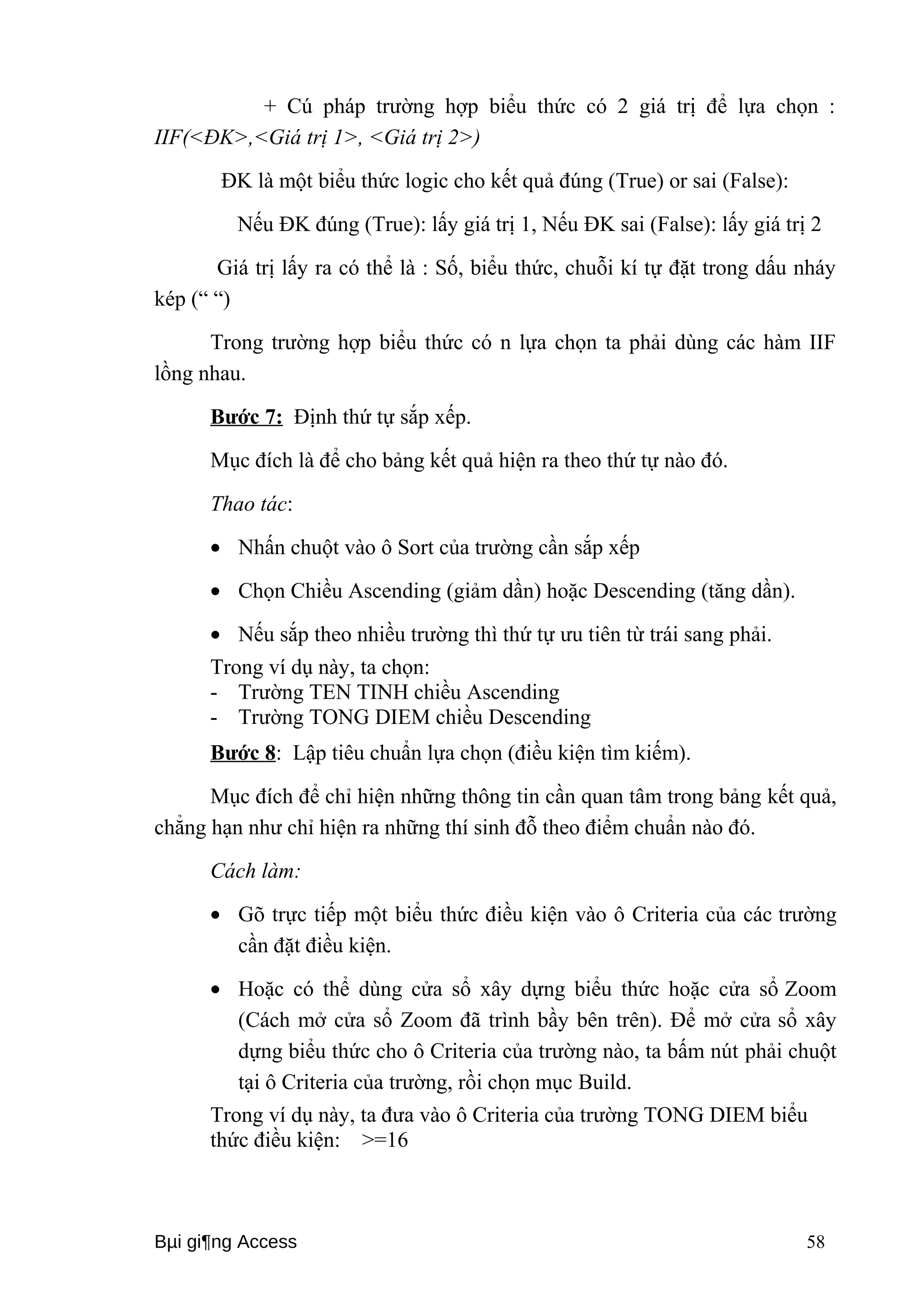 + Cú pháp trường hợp biểu thức có 2 giá trị để lựa chọn : 
IIF(<ĐK>,<Giá trị 1>, <Giá trị 2>) 
ĐK là một biểu thức logic cho kết quả đúng (True) or sai (False): 
Nếu ĐK đúng (True): lấy giá trị 1, Nếu ĐK sai (False): lấy giá trị 2 
Giá trị lấy ra có thể là : Số, biểu thức, chuỗi kí tự đặt trong dấu nháy 
kép (“ “) 
Trong trường hợp biểu thức có n lựa chọn ta phải dùng các hàm IIF 
lồng nhau. 
Bước 7: Định thứ tự sắp xếp. 
Mục đích là để cho bảng kết quả hiện ra theo thứ tự nào đó. 
Thao tác: 
· Nhấn chuột vào ô Sort của trường cần sắp xếp 
· Chọn Chiều Ascending (giảm dần) hoặc Descending (tăng dần). 
· Nếu sắp theo nhiều trường thì thứ tự ưu tiên từ trái sang phải. 
Trong ví dụ này, ta chọn: 
- Trường TEN TINH chiều Ascending 
- Trường TONG DIEM chiều Descending 
Bước 8: Lập tiêu chuẩn lựa chọn (điều kiện tìm kiếm). 
Mục đích để chỉ hiện những thông tin cần quan tâm trong bảng kết quả, 
chẳng hạn như chỉ hiện ra những thí sinh đỗ theo điểm chuẩn nào đó. 
Cách làm: 
· Gõ trực tiếp một biểu thức điều kiện vào ô Criteria của các trường 
cần đặt điều kiện. 
· Hoặc có thể dùng cửa sổ xây dựng biểu thức hoặc cửa sổ Zoom 
(Cách mở cửa sổ Zoom đã trình bầy bên trên). Để mở cửa sổ xây 
dựng biểu thức cho ô Criteria của trường nào, ta bấm nút phải chuột 
tại ô Criteria của trường, rồi chọn mục Build. 
Trong ví dụ này, ta đưa vào ô Criteria của trường TONG DIEM biểu 
thức điều kiện: >=16 
Bμi gi¶ng Access 58 
 