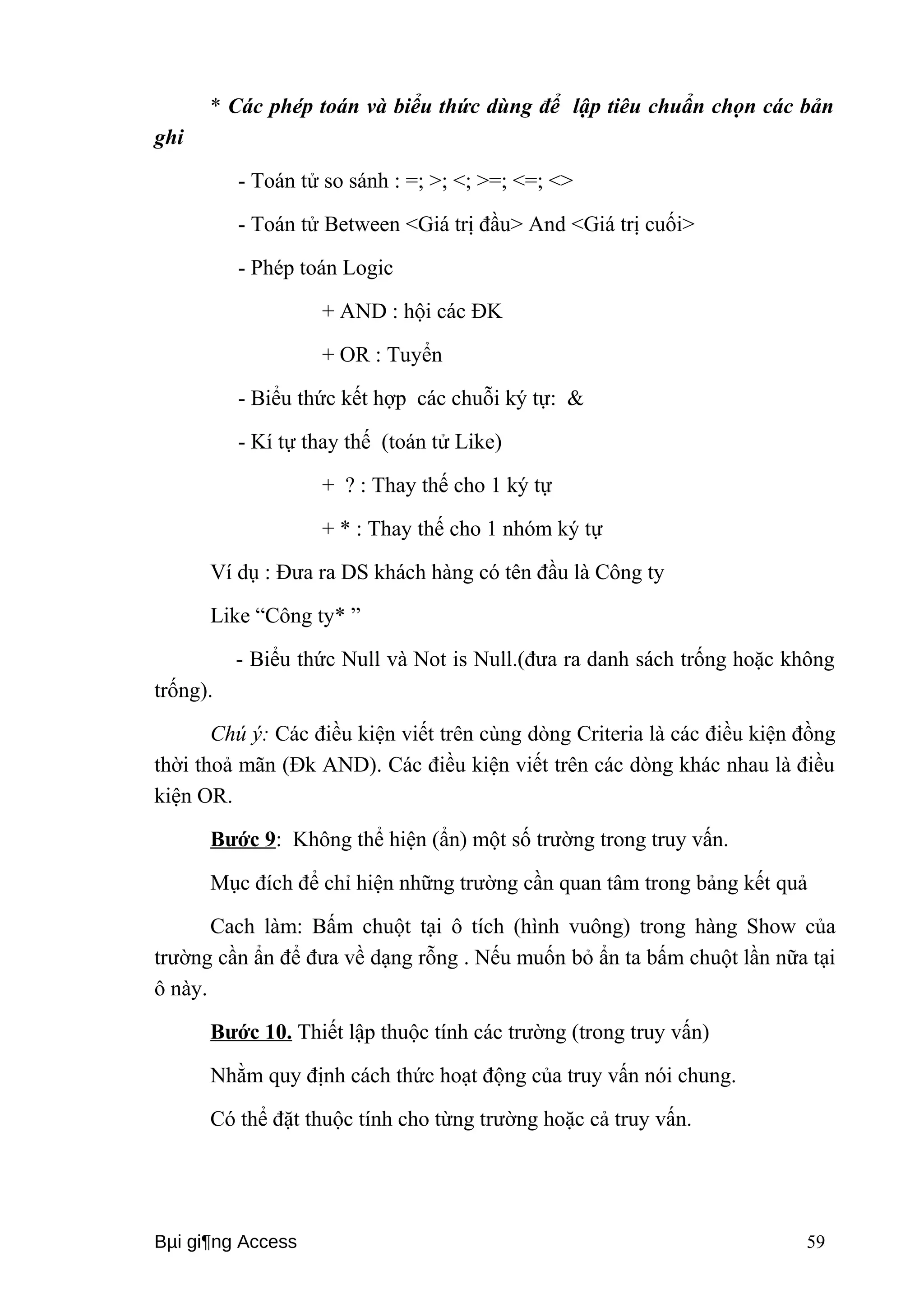 * Các phép toán và biểu thức dùng để lập tiêu chuẩn chọn các bản 
ghi 
- Toán tử so sánh : =; >; <; >=; <=; <> 
- Toán tử Between <Giá trị đầu> And <Giá trị cuối> 
- Phép toán Logic 
+ AND : hội các ĐK 
+ OR : Tuyển 
- Biểu thức kết hợp các chuỗi ký tự: & 
- Kí tự thay thế (toán tử Like) 
+ ? : Thay thế cho 1 ký tự 
+ * : Thay thế cho 1 nhóm ký tự 
Ví dụ : Đưa ra DS khách hàng có tên đầu là Công ty 
Like “Công ty* ” 
- Biểu thức Null và Not is Null.(đưa ra danh sách trống hoặc không 
trống). 
Chú ý: Các điều kiện viết trên cùng dòng Criteria là các điều kiện đồng 
thời thoả mãn (Đk AND). Các điều kiện viết trên các dòng khác nhau là điều 
kiện OR. 
Bước 9: Không thể hiện (ẩn) một số trường trong truy vấn. 
Mục đích để chỉ hiện những trường cần quan tâm trong bảng kết quả 
Cach làm: Bấm chuột tại ô tích (hình vuông) trong hàng Show của 
trường cần ẩn để đưa về dạng rỗng . Nếu muốn bỏ ẩn ta bấm chuột lần nữa tại 
ô này. 
Bước 10. Thiết lập thuộc tính các trường (trong truy vấn) 
Nhằm quy định cách thức hoạt động của truy vấn nói chung. 
Có thể đặt thuộc tính cho từng trường hoặc cả truy vấn. 
Bμi gi¶ng Access 59 
 
