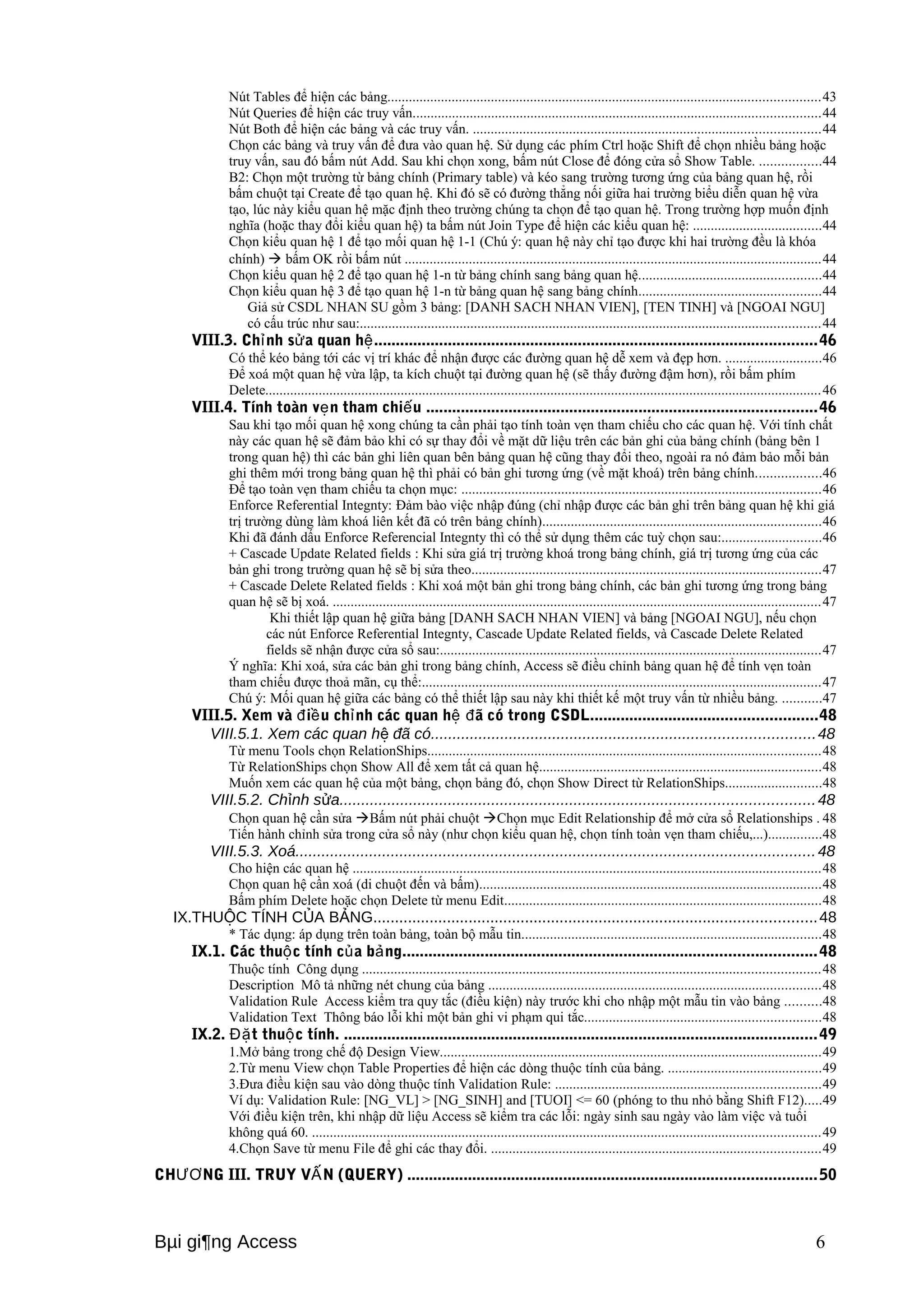 Nút Tables để hiện các bảng.........................................................................................................................43 
Nút Queries để hiện các truy vấn..................................................................................................................44 
Nút Both để hiện các bảng và các truy vấn. .................................................................................................44 
Chọn các bảng và truy vấn để đưa vào quan hệ. Sử dụng các phím Ctrl hoặc Shift để chọn nhiều bảng hoặc 
truy vấn, sau đó bấm nút Add. Sau khi chọn xong, bấm nút Close để đóng cửa sổ Show Table. .................44 
B2: Chọn một trường từ bảng chính (Primary table) và kéo sang trường tương ứng của bảng quan hệ, rồi 
bấm chuột tại Create để tạo quan hệ. Khi đó sẽ có đường thẳng nối giữa hai trường biểu diễn quan hệ vừa 
tạo, lúc này kiểu quan hệ mặc định theo trường chúng ta chọn để tạo quan hệ. Trong trường hợp muốn định 
nghĩa (hoặc thay đổi kiểu quan hệ) ta bấm nút Join Type để hiện các kiểu quan hệ: ....................................44 
Chọn kiểu quan hệ 1 để tạo mối quan hệ 1-1 (Chú ý: quan hệ này chỉ tạo được khi hai trường đều là khóa 
chính)  bấm OK rồi bấm nút .....................................................................................................................44 
Chọn kiểu quan hệ 2 để tạo quan hệ 1-n từ bảng chính sang bảng quan hệ...................................................44 
Chọn kiểu quan hệ 3 để tạo quan hệ 1-n từ bảng quan hệ sang bảng chính...................................................44 
Giả sử CSDL NHAN SU gồm 3 bảng: [DANH SACH NHAN VIEN], [TEN TINH] và [NGOAI NGU] 
có cấu trúc như sau:.................................................................................................................................44 
VIII.3. Chỉnh sửa quan hệ......................................................................................................46 
Có thể kéo bảng tới các vị trí khác để nhận được các đường quan hệ dễ xem và đẹp hơn. ...........................46 
Để xoá một quan hệ vừa lập, ta kích chuột tại đường quan hệ (sẽ thấy đường đậm hơn), rồi bấm phím 
Delete............................................................................................................................................................46 
VIII.4. Tính toàn vẹn tham chiếu ..........................................................................................46 
Sau khi tạo mối quan hệ xong chúng ta cần phải tạo tính toàn vẹn tham chiếu cho các quan hệ. Với tính chất 
này các quan hệ sẽ đảm bảo khi có sự thay đổi về mặt dữ liệu trên các bản ghi của bảng chính (bảng bên 1 
trong quan hệ) thì các bản ghi liên quan bên bảng quan hệ cũng thay đổi theo, ngoài ra nó đảm bảo mỗi bản 
ghi thêm mới trong bảng quan hệ thì phải có bản ghi tương ứng (về mặt khoá) trên bảng chính..................46 
Để tạo toàn vẹn tham chiếu ta chọn mục: .....................................................................................................46 
Enforce Referential Integnty: Đảm bào việc nhập đúng (chỉ nhập được các bản ghi trên bảng quan hệ khi giá 
trị trường dùng làm khoá liên kết đã có trên bảng chính)..............................................................................46 
Khi đã đánh dấu Enforce Referencial Integnty thì có thể sử dụng thêm các tuỳ chọn sau:............................46 
+ Cascade Update Related fields : Khi sửa giá trị trường khoá trong bảng chính, giá trị tương ứng của các 
bản ghi trong trường quan hệ sẽ bị sửa theo..................................................................................................47 
+ Cascade Delete Related fields : Khi xoá một bản ghi trong bảng chính, các bản ghi tương ứng trong bảng 
quan hệ sẽ bị xoá. .........................................................................................................................................47 
Khi thiết lập quan hệ giữa bảng [DANH SACH NHAN VIEN] và bảng [NGOAI NGU], nếu chọn 
các nút Enforce Referential Integnty, Cascade Update Related fields, và Cascade Delete Related 
fields sẽ nhận được cửa sổ sau:...........................................................................................................47 
Ý nghĩa: Khi xoá, sửa các bản ghi trong bảng chính, Access sẽ điều chỉnh bảng quan hệ để tính vẹn toàn 
tham chiếu được thoả mãn, cụ thể:................................................................................................................47 
Chú ý: Mối quan hệ giữa các bảng có thể thiết lập sau này khi thiết kế một truy vấn từ nhiều bảng. ...........47 
VIII.5. Xem và điều chỉnh các quan hệ đã có trong CSDL....................................................48 
VIII.5.1. Xem các quan hệ đã có........................................................................................48 
Từ menu Tools chọn RelationShips..............................................................................................................48 
Từ RelationShips chọn Show All để xem tất cả quan hệ...............................................................................48 
Muốn xem các quan hệ của một bảng, chọn bảng đó, chọn Show Direct từ RelationShips...........................48 
VIII.5.2. Chỉnh sửa.............................................................................................................48 
Chọn quan hệ cần sửa Bấm nút phải chuột Chọn mục Edit Relationship để mở cửa sổ Relationships . 48 
Tiến hành chỉnh sửa trong cửa sổ này (như chọn kiểu quan hệ, chọn tính toàn vẹn tham chiếu,...)...............48 
VIII.5.3. Xoá........................................................................................................................48 
Cho hiện các quan hệ ...................................................................................................................................48 
Chọn quan hệ cần xoá (di chuột đến và bấm)................................................................................................48 
Bấm phím Delete hoặc chọn Delete từ menu Edit.........................................................................................48 
IX.THUỘC TÍNH CỦA BẢNG......................................................................................................48 
* Tác dụng: áp dụng trên toàn bảng, toàn bộ mẫu tin....................................................................................48 
IX.1. Các thuộc tính của bảng...............................................................................................48 
Thuộc tính Công dụng ................................................................................................................................48 
Description Mô tả những nét chung của bảng .............................................................................................48 
Validation Rule Access kiểm tra quy tắc (điều kiện) này trước khi cho nhập một mẫu tin vào bảng ..........48 
Validation Text Thông báo lỗi khi một bản ghi vi phạm qui tắc..................................................................48 
IX.2. Đặt thuộc tính. .............................................................................................................49 
1.Mở bảng trong chế độ Design View...........................................................................................................49 
2.Từ menu View chọn Table Properties để hiện các dòng thuộc tính của bảng. ...........................................49 
3.Đưa điều kiện sau vào dòng thuộc tính Validation Rule: ..........................................................................49 
Ví dụ: Validation Rule: [NG_VL] > [NG_SINH] and [TUOI] <= 60 (phóng to thu nhỏ bằng Shift F12).....49 
Với điều kiện trên, khi nhập dữ liệu Access sẽ kiểm tra các lỗi: ngày sinh sau ngày vào làm việc và tuổi 
không quá 60. ..............................................................................................................................................49 
4.Chọn Save từ menu File để ghi các thay đổi. ............................................................................................49 
CHƯƠNG III. TRUY VẤN (QUERY) ..............................................................................................50 
Bμi gi¶ng Access 6 
 