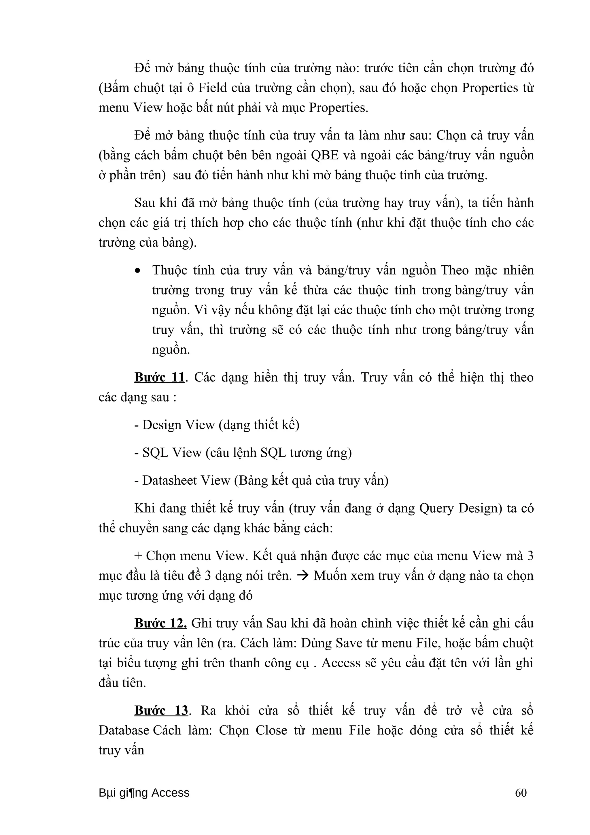 Để mở bảng thuộc tính của trường nào: trước tiên cần chọn trường đó 
(Bấm chuột tại ô Field của trường cần chọn), sau đó hoặc chọn Properties từ 
menu View hoặc bất nút phải và mục Properties. 
Để mở bảng thuộc tính của truy vấn ta làm như sau: Chọn cả truy vấn 
(bằng cách bấm chuột bên bên ngoài QBE và ngoài các bảng/truy vấn nguồn 
ở phần trên) sau đó tiến hành như khi mở bảng thuộc tính của trường. 
Sau khi đã mở bảng thuộc tính (của trường hay truy vấn), ta tiến hành 
chọn các giá trị thích hơp cho các thuộc tính (như khi đặt thuộc tính cho các 
trường của bảng). 
· Thuộc tính của truy vấn và bảng/truy vấn nguồn Theo mặc nhiên 
trường trong truy vấn kế thừa các thuộc tính trong bảng/truy vấn 
nguồn. Vì vậy nếu không đặt lại các thuộc tính cho một trường trong 
truy vấn, thì trường sẽ có các thuộc tính như trong bảng/truy vấn 
nguồn. 
Bước 11. Các dạng hiển thị truy vấn. Truy vấn có thể hiện thị theo 
các dạng sau : 
- Design View (dạng thiết kế) 
- SQL View (câu lệnh SQL tương ứng) 
- Datasheet View (Bảng kết quả của truy vấn) 
Khi đang thiết kế truy vấn (truy vấn đang ở dạng Query Design) ta có 
thể chuyển sang các dạng khác bằng cách: 
+ Chọn menu View. Kết quả nhận được các mục của menu View mà 3 
mục đầu là tiêu đề 3 dạng nói trên.  Muốn xem truy vấn ở dạng nào ta chọn 
mục tương ứng với dạng đó 
Bước 12. Ghi truy vấn Sau khi đã hoàn chỉnh việc thiết kế cần ghi cấu 
trúc của truy vấn lên (ra. Cách làm: Dùng Save từ menu File, hoặc bấm chuột 
tại biểu tượng ghi trên thanh công cụ . Access sẽ yêu cầu đặt tên với lần ghi 
đầu tiên. 
Bước 13. Ra khỏi cửa sổ thiết kế truy vấn để trở về cửa sổ 
Database Cách làm: Chọn Close từ menu File hoặc đóng cửa sổ thiết kế 
truy vấn 
Bμi gi¶ng Access 60 
 