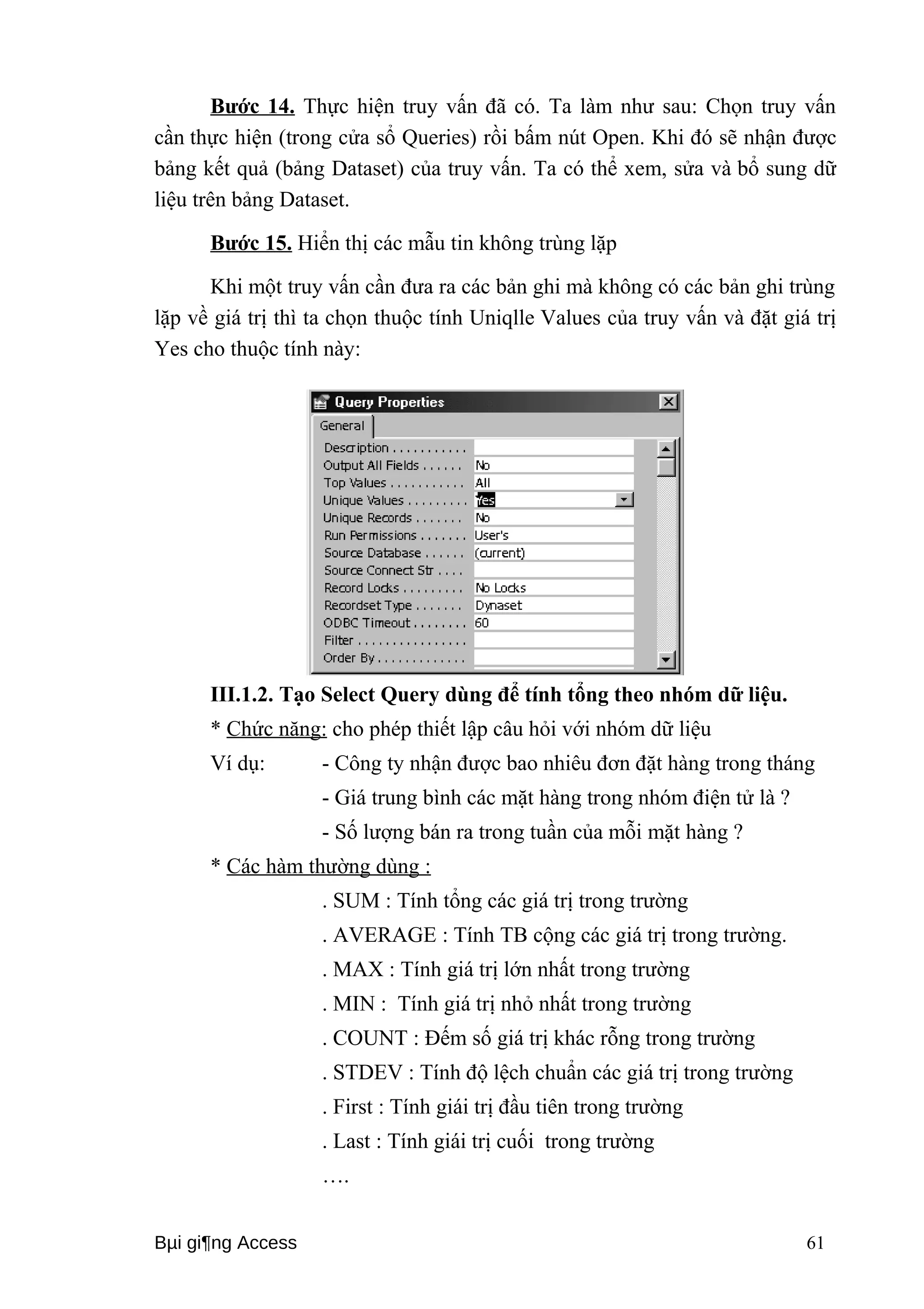 Bước 14. Thực hiện truy vấn đã có. Ta làm như sau: Chọn truy vấn 
cần thực hiện (trong cửa sổ Queries) rồi bấm nút Open. Khi đó sẽ nhận được 
bảng kết quả (bảng Dataset) của truy vấn. Ta có thể xem, sửa và bổ sung dữ 
liệu trên bảng Dataset. 
Bước 15. Hiển thị các mẫu tin không trùng lặp 
Khi một truy vấn cần đưa ra các bản ghi mà không có các bản ghi trùng 
lặp về giá trị thì ta chọn thuộc tính Uniqlle Values của truy vấn và đặt giá trị 
Yes cho thuộc tính này: 
III.1.2. Tạo Select Query dùng để tính tổng theo nhóm dữ liệu. 
* Chức năng: cho phép thiết lập câu hỏi với nhóm dữ liệu 
Ví dụ: - Công ty nhận được bao nhiêu đơn đặt hàng trong tháng 
- Giá trung bình các mặt hàng trong nhóm điện tử là ? 
- Số lượng bán ra trong tuần của mỗi mặt hàng ? 
* Các hàm thường dùng : 
. SUM : Tính tổng các giá trị trong trường 
. AVERAGE : Tính TB cộng các giá trị trong trường. 
. MAX : Tính giá trị lớn nhất trong trường 
. MIN : Tính giá trị nhỏ nhất trong trường 
. COUNT : Đếm số giá trị khác rỗng trong trường 
. STDEV : Tính độ lệch chuẩn các giá trị trong trường 
. First : Tính giái trị đầu tiên trong trường 
. Last : Tính giái trị cuối trong trường 
…. 
Bμi gi¶ng Access 61 
 