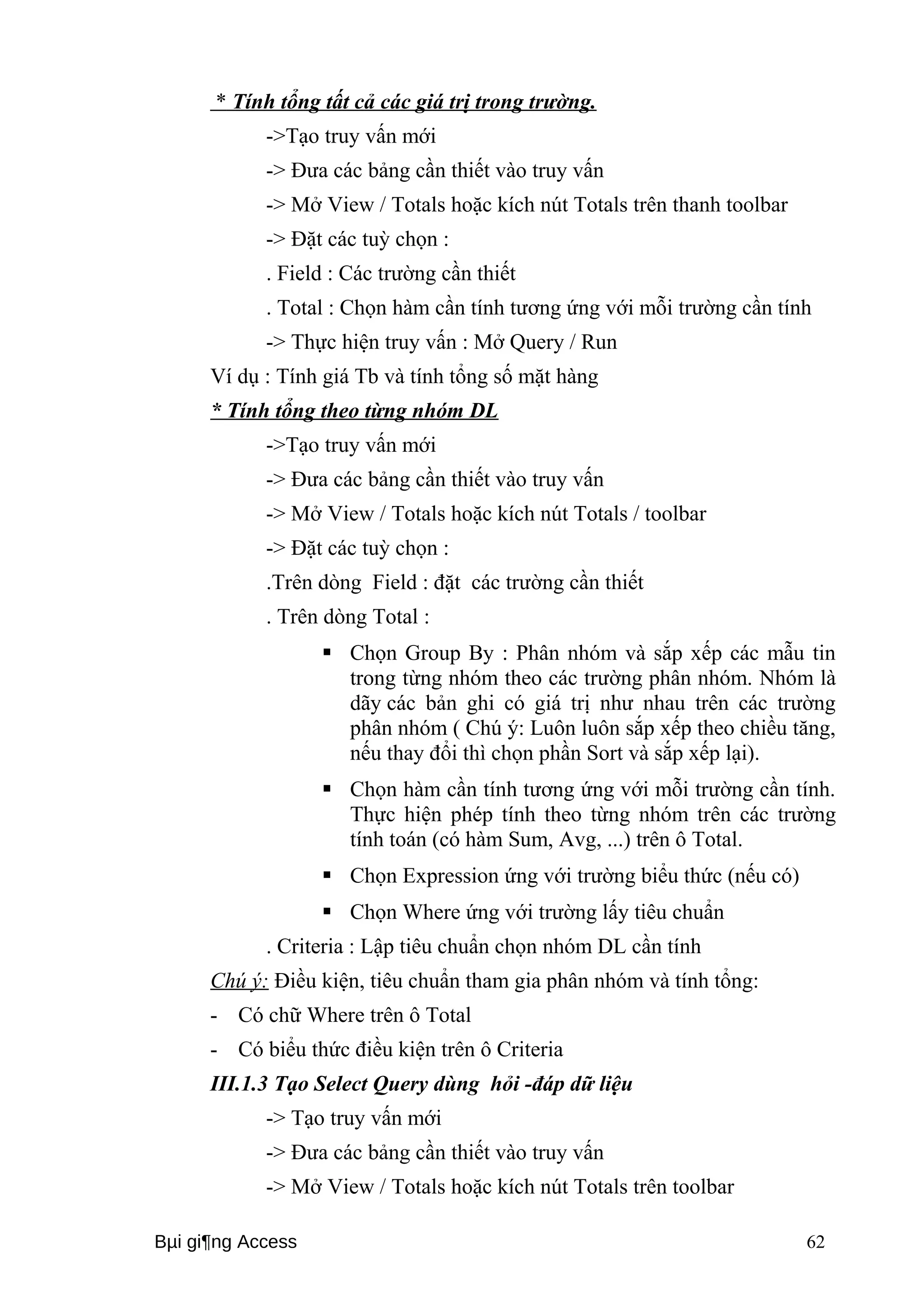 * Tính tổng tất cả các giá trị trong trường. 
->Tạo truy vấn mới 
-> Đưa các bảng cần thiết vào truy vấn 
-> Mở View / Totals hoặc kích nút Totals trên thanh toolbar 
-> Đặt các tuỳ chọn : 
. Field : Các trường cần thiết 
. Total : Chọn hàm cần tính tương ứng với mỗi trường cần tính 
-> Thực hiện truy vấn : Mở Query / Run 
Ví dụ : Tính giá Tb và tính tổng số mặt hàng 
* Tính tổng theo từng nhóm DL 
->Tạo truy vấn mới 
-> Đưa các bảng cần thiết vào truy vấn 
-> Mở View / Totals hoặc kích nút Totals / toolbar 
-> Đặt các tuỳ chọn : 
.Trên dòng Field : đặt các trường cần thiết 
. Trên dòng Total : 
 Chọn Group By : Phân nhóm và sắp xếp các mẫu tin 
trong từng nhóm theo các trường phân nhóm. Nhóm là 
dãy các bản ghi có giá trị như nhau trên các trường 
phân nhóm ( Chú ý: Luôn luôn sắp xếp theo chiều tăng, 
nếu thay đổi thì chọn phần Sort và sắp xếp lại). 
 Chọn hàm cần tính tương ứng với mỗi trường cần tính. 
Thực hiện phép tính theo từng nhóm trên các trường 
tính toán (có hàm Sum, Avg, ...) trên ô Total. 
 Chọn Expression ứng với trường biểu thức (nếu có) 
 Chọn Where ứng với trường lấy tiêu chuẩn 
. Criteria : Lập tiêu chuẩn chọn nhóm DL cần tính 
Chú ý: Điều kiện, tiêu chuẩn tham gia phân nhóm và tính tổng: 
- Có chữ Where trên ô Total 
- Có biểu thức điều kiện trên ô Criteria 
III.1.3 Tạo Select Query dùng hỏi -đáp dữ liệu 
-> Tạo truy vấn mới 
-> Đưa các bảng cần thiết vào truy vấn 
-> Mở View / Totals hoặc kích nút Totals trên toolbar 
Bμi gi¶ng Access 62 
 
