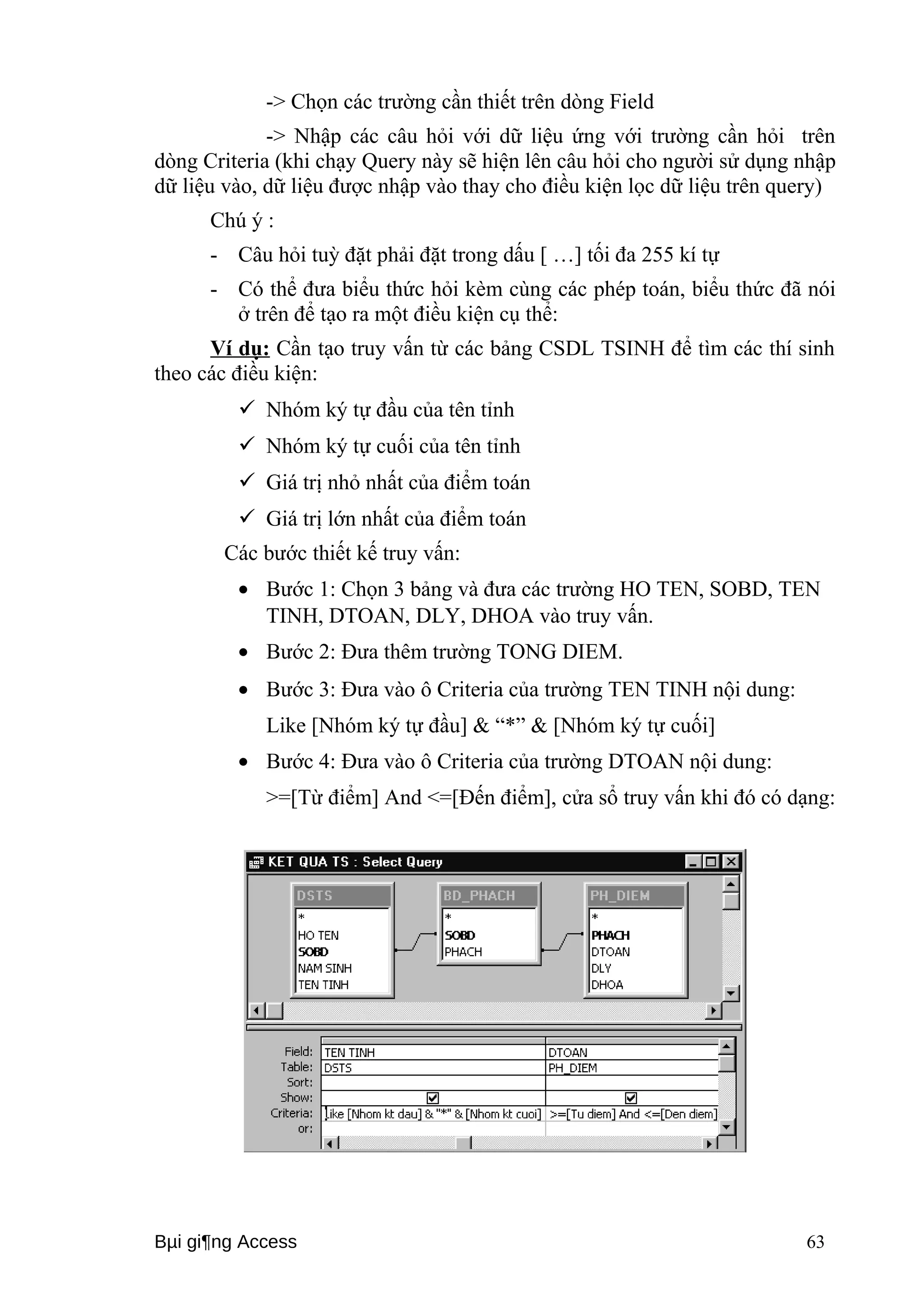 -> Chọn các trường cần thiết trên dòng Field 
-> Nhập các câu hỏi với dữ liệu ứng với trường cần hỏi trên 
dòng Criteria (khi chạy Query này sẽ hiện lên câu hỏi cho người sử dụng nhập 
dữ liệu vào, dữ liệu được nhập vào thay cho điều kiện lọc dữ liệu trên query) 
Chú ý : 
- Câu hỏi tuỳ đặt phải đặt trong dấu [ …] tối đa 255 kí tự 
- Có thể đưa biểu thức hỏi kèm cùng các phép toán, biểu thức đã nói 
ở trên để tạo ra một điều kiện cụ thể: 
Ví dụ: Cần tạo truy vấn từ các bảng CSDL TSINH để tìm các thí sinh 
theo các điều kiện: 
 Nhóm ký tự đầu của tên tỉnh 
 Nhóm ký tự cuối của tên tỉnh 
 Giá trị nhỏ nhất của điểm toán 
 Giá trị lớn nhất của điểm toán 
Các bước thiết kế truy vấn: 
· Bước 1: Chọn 3 bảng và đưa các trường HO TEN, SOBD, TEN 
TINH, DTOAN, DLY, DHOA vào truy vấn. 
· Bước 2: Đưa thêm trường TONG DIEM. 
· Bước 3: Đưa vào ô Criteria của trường TEN TINH nội dung: 
Like [Nhóm ký tự đầu] & “*” & [Nhóm ký tự cuối] 
· Bước 4: Đưa vào ô Criteria của trường DTOAN nội dung: 
>=[Từ điểm] And <=[Đến điểm], cửa sổ truy vấn khi đó có dạng: 
Bμi gi¶ng Access 63 
 