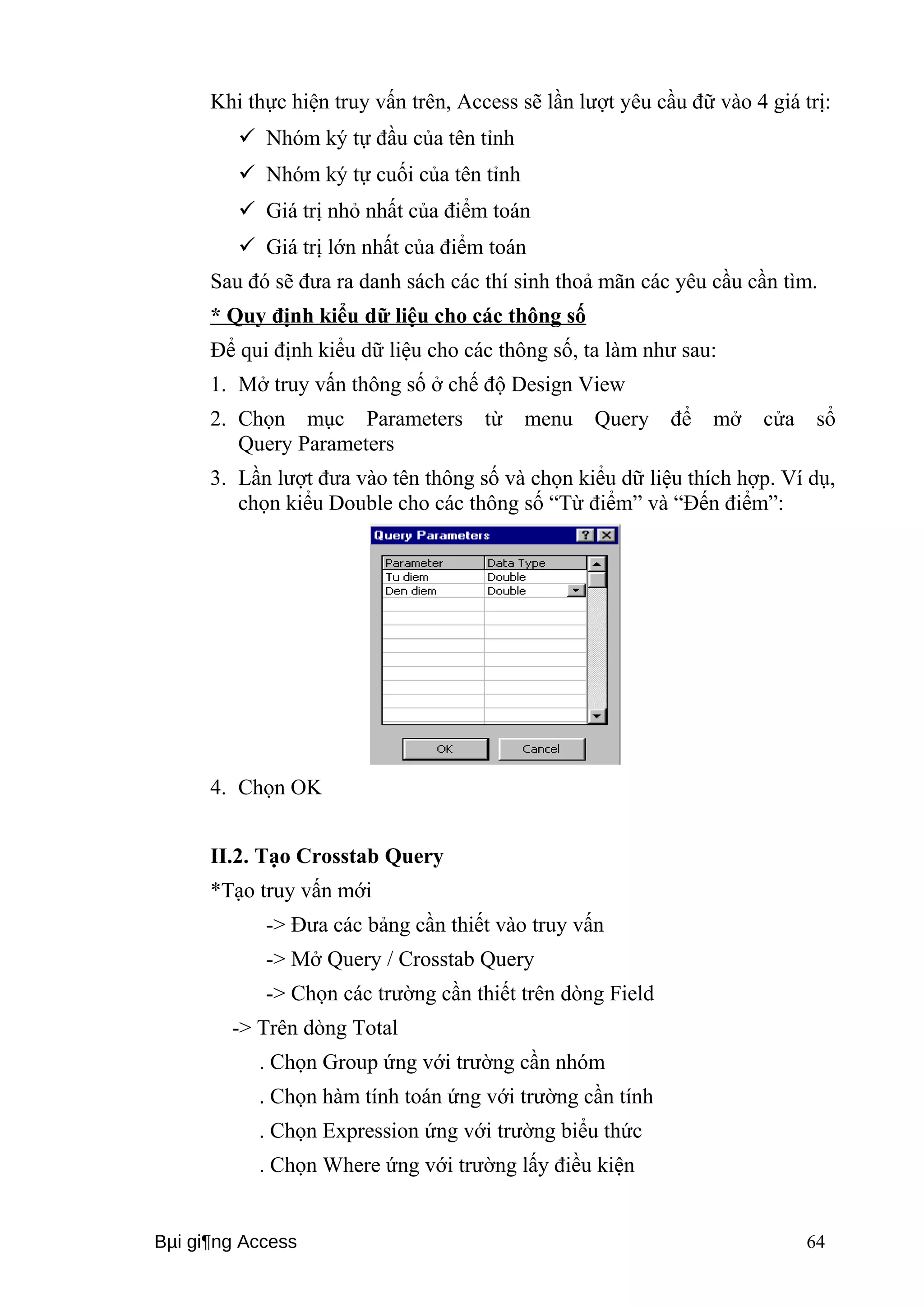 Khi thực hiện truy vấn trên, Access sẽ lần lượt yêu cầu đữ vào 4 giá trị: 
 Nhóm ký tự đầu của tên tỉnh 
 Nhóm ký tự cuối của tên tỉnh 
 Giá trị nhỏ nhất của điểm toán 
 Giá trị lớn nhất của điểm toán 
Sau đó sẽ đưa ra danh sách các thí sinh thoả mãn các yêu cầu cần tìm. 
* Quy định kiểu dữ liệu cho các thông số 
Để qui định kiểu dữ liệu cho các thông số, ta làm như sau: 
1. Mở truy vấn thông số ở chế độ Design View 
2. Chọn mục Parameters từ menu Query để mở cửa sổ 
Query Parameters 
3. Lần lượt đưa vào tên thông số và chọn kiểu dữ liệu thích hợp. Ví dụ, 
chọn kiểu Double cho các thông số “Từ điểm” và “Đến điểm”: 
4. Chọn OK 
II.2. Tạo Crosstab Query 
*Tạo truy vấn mới 
-> Đưa các bảng cần thiết vào truy vấn 
-> Mở Query / Crosstab Query 
-> Chọn các trường cần thiết trên dòng Field 
-> Trên dòng Total 
. Chọn Group ứng với trường cần nhóm 
. Chọn hàm tính toán ứng với trường cần tính 
. Chọn Expression ứng với trường biểu thức 
. Chọn Where ứng với trường lấy điều kiện 
Bμi gi¶ng Access 64 
 
