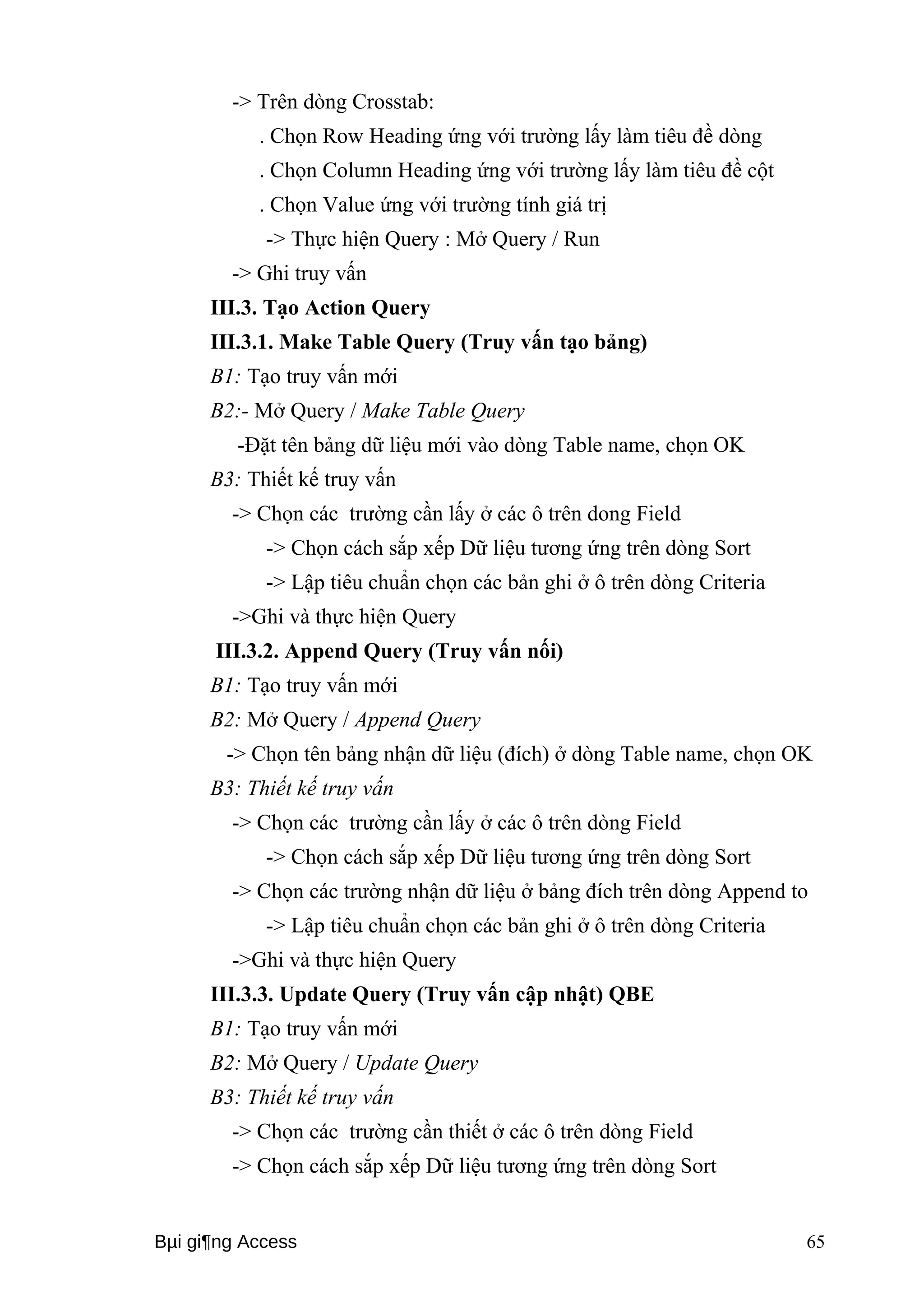 -> Trên dòng Crosstab: 
. Chọn Row Heading ứng với trường lấy làm tiêu đề dòng 
. Chọn Column Heading ứng với trường lấy làm tiêu đề cột 
. Chọn Value ứng với trường tính giá trị 
-> Thực hiện Query : Mở Query / Run 
-> Ghi truy vấn 
III.3. Tạo Action Query 
III.3.1. Make Table Query (Truy vấn tạo bảng) 
B1: Tạo truy vấn mới 
B2:- Mở Query / Make Table Query 
-Đặt tên bảng dữ liệu mới vào dòng Table name, chọn OK 
B3: Thiết kế truy vấn 
-> Chọn các trường cần lấy ở các ô trên dong Field 
-> Chọn cách sắp xếp Dữ liệu tương ứng trên dòng Sort 
-> Lập tiêu chuẩn chọn các bản ghi ở ô trên dòng Criteria 
->Ghi và thực hiện Query 
III.3.2. Append Query (Truy vấn nối) 
B1: Tạo truy vấn mới 
B2: Mở Query / Append Query 
-> Chọn tên bảng nhận dữ liệu (đích) ở dòng Table name, chọn OK 
B3: Thiết kế truy vấn 
-> Chọn các trường cần lấy ở các ô trên dòng Field 
-> Chọn cách sắp xếp Dữ liệu tương ứng trên dòng Sort 
-> Chọn các trường nhận dữ liệu ở bảng đích trên dòng Append to 
-> Lập tiêu chuẩn chọn các bản ghi ở ô trên dòng Criteria 
->Ghi và thực hiện Query 
III.3.3. Update Query (Truy vấn cập nhật) QBE 
B1: Tạo truy vấn mới 
B2: Mở Query / Update Query 
B3: Thiết kế truy vấn 
-> Chọn các trường cần thiết ở các ô trên dòng Field 
-> Chọn cách sắp xếp Dữ liệu tương ứng trên dòng Sort 
Bμi gi¶ng Access 65 
 