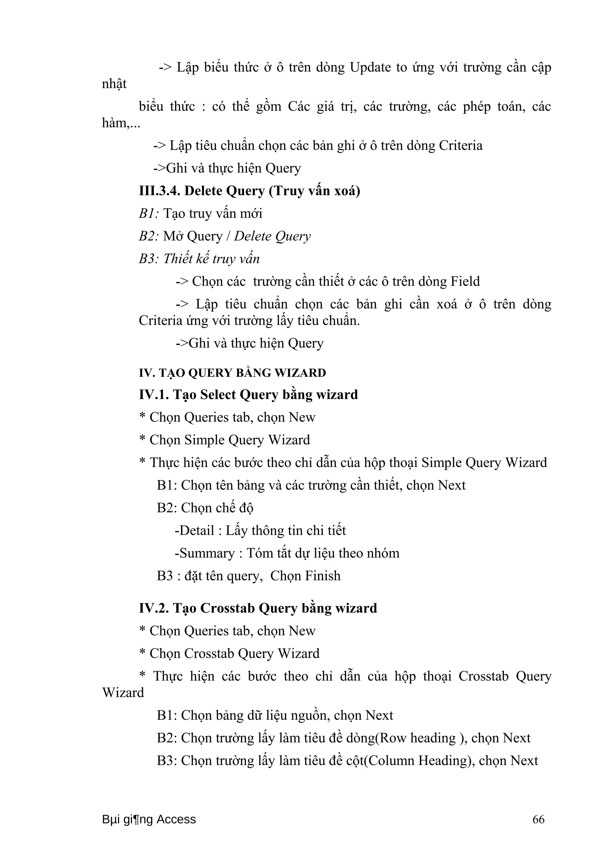 -> Lập biểu thức ở ô trên dòng Update to ứng với trường cần cập 
nhật 
biểu thức : có thể gồm Các giá trị, các trường, các phép toán, các 
hàm,... 
-> Lập tiêu chuẩn chọn các bản ghi ở ô trên dòng Criteria 
->Ghi và thực hiện Query 
III.3.4. Delete Query (Truy vấn xoá) 
B1: Tạo truy vấn mới 
B2: Mở Query / Delete Query 
B3: Thiết kế truy vấn 
-> Chọn các trường cần thiết ở các ô trên dòng Field 
-> Lập tiêu chuẩn chọn các bản ghi cần xoá ở ô trên dòng 
Criteria ứng với trường lấy tiêu chuẩn. 
->Ghi và thực hiện Query 
IV. TẠO QUERY BẰNG WIZARD 
IV.1. Tạo Select Query bằng wizard 
* Chọn Queries tab, chọn New 
* Chọn Simple Query Wizard 
* Thực hiện các bước theo chỉ dẫn của hộp thoại Simple Query Wizard 
B1: Chọn tên bảng và các trường cần thiết, chọn Next 
B2: Chọn chế độ 
-Detail : Lấy thông tin chi tiết 
-Summary : Tóm tắt dự liệu theo nhóm 
B3 : đặt tên query, Chọn Finish 
IV.2. Tạo Crosstab Query bằng wizard 
* Chọn Queries tab, chọn New 
* Chọn Crosstab Query Wizard 
* Thực hiện các bước theo chỉ dẫn của hộp thoại Crosstab Query 
Wizard 
B1: Chọn bảng dữ liệu nguồn, chọn Next 
B2: Chọn trường lấy làm tiêu đề dòng(Row heading ), chọn Next 
B3: Chọn trường lấy làm tiêu đề cột(Column Heading), chọn Next 
Bμi gi¶ng Access 66 
 