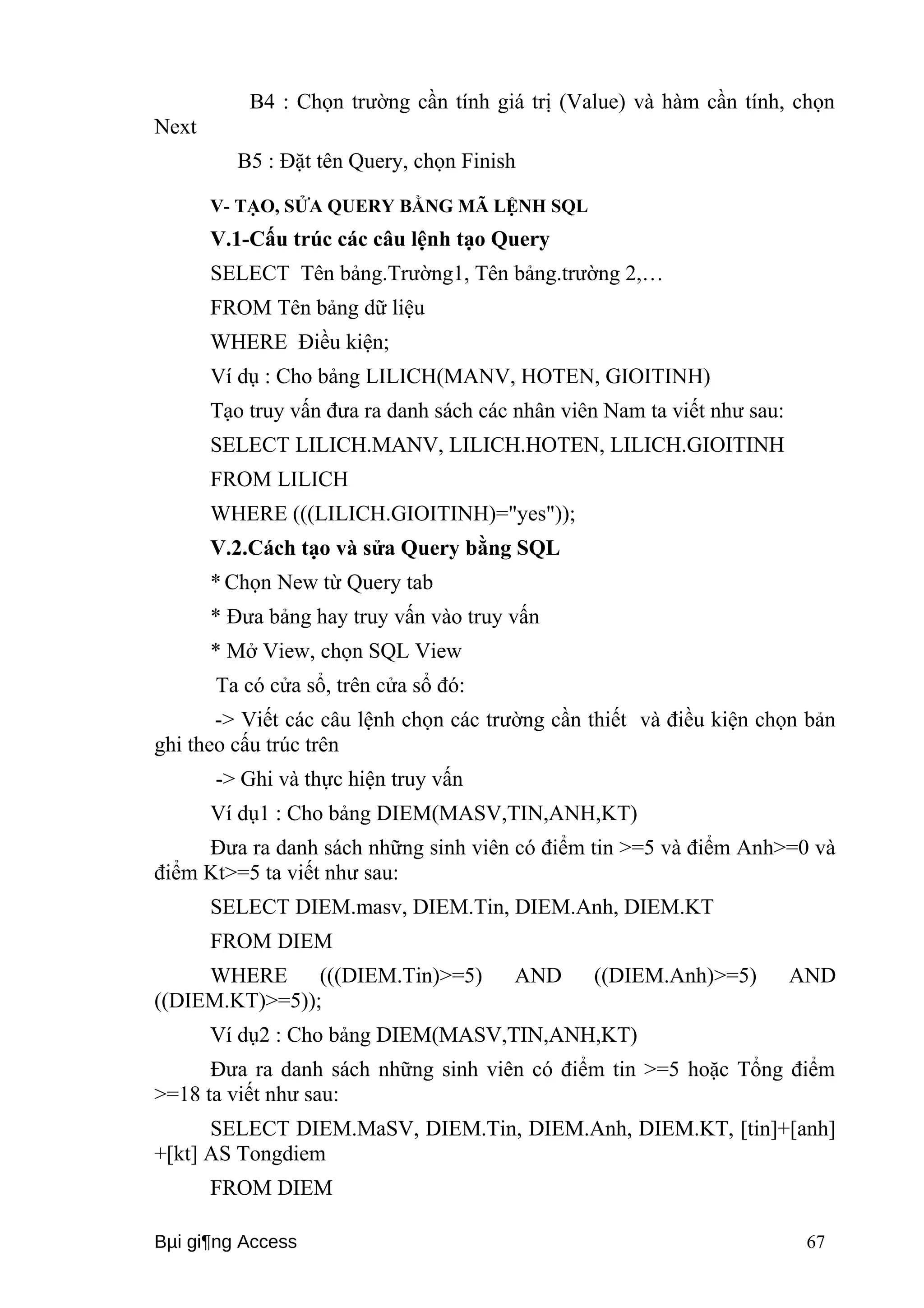 B4 : Chọn trường cần tính giá trị (Value) và hàm cần tính, chọn 
Next 
B5 : Đặt tên Query, chọn Finish 
V- TẠO, SỬA QUERY BẰNG MÃ LỆNH SQL 
V.1-Cấu trúc các câu lệnh tạo Query 
SELECT Tên bảng.Trường1, Tên bảng.trường 2,… 
FROM Tên bảng dữ liệu 
WHERE Điều kiện; 
Ví dụ : Cho bảng LILICH(MANV, HOTEN, GIOITINH) 
Tạo truy vấn đưa ra danh sách các nhân viên Nam ta viết như sau: 
SELECT LILICH.MANV, LILICH.HOTEN, LILICH.GIOITINH 
FROM LILICH 
WHERE (((LILICH.GIOITINH)="yes")); 
V.2.Cách tạo và sửa Query bằng SQL 
* Chọn New từ Query tab 
* Đưa bảng hay truy vấn vào truy vấn 
* Mở View, chọn SQL View 
Ta có cửa sổ, trên cửa sổ đó: 
-> Viết các câu lệnh chọn các trường cần thiết và điều kiện chọn bản 
ghi theo cấu trúc trên 
-> Ghi và thực hiện truy vấn 
Ví dụ1 : Cho bảng DIEM(MASV,TIN,ANH,KT) 
Đưa ra danh sách những sinh viên có điểm tin >=5 và điểm Anh>=0 và 
điểm Kt>=5 ta viết như sau: 
SELECT DIEM.masv, DIEM.Tin, DIEM.Anh, DIEM.KT 
FROM DIEM 
WHERE (((DIEM.Tin)>=5) AND ((DIEM.Anh)>=5) AND 
((DIEM.KT)>=5)); 
Ví dụ2 : Cho bảng DIEM(MASV,TIN,ANH,KT) 
Đưa ra danh sách những sinh viên có điểm tin >=5 hoặc Tổng điểm 
>=18 ta viết như sau: 
SELECT DIEM.MaSV, DIEM.Tin, DIEM.Anh, DIEM.KT, [tin]+[anh] 
+[kt] AS Tongdiem 
FROM DIEM 
Bμi gi¶ng Access 67 
 