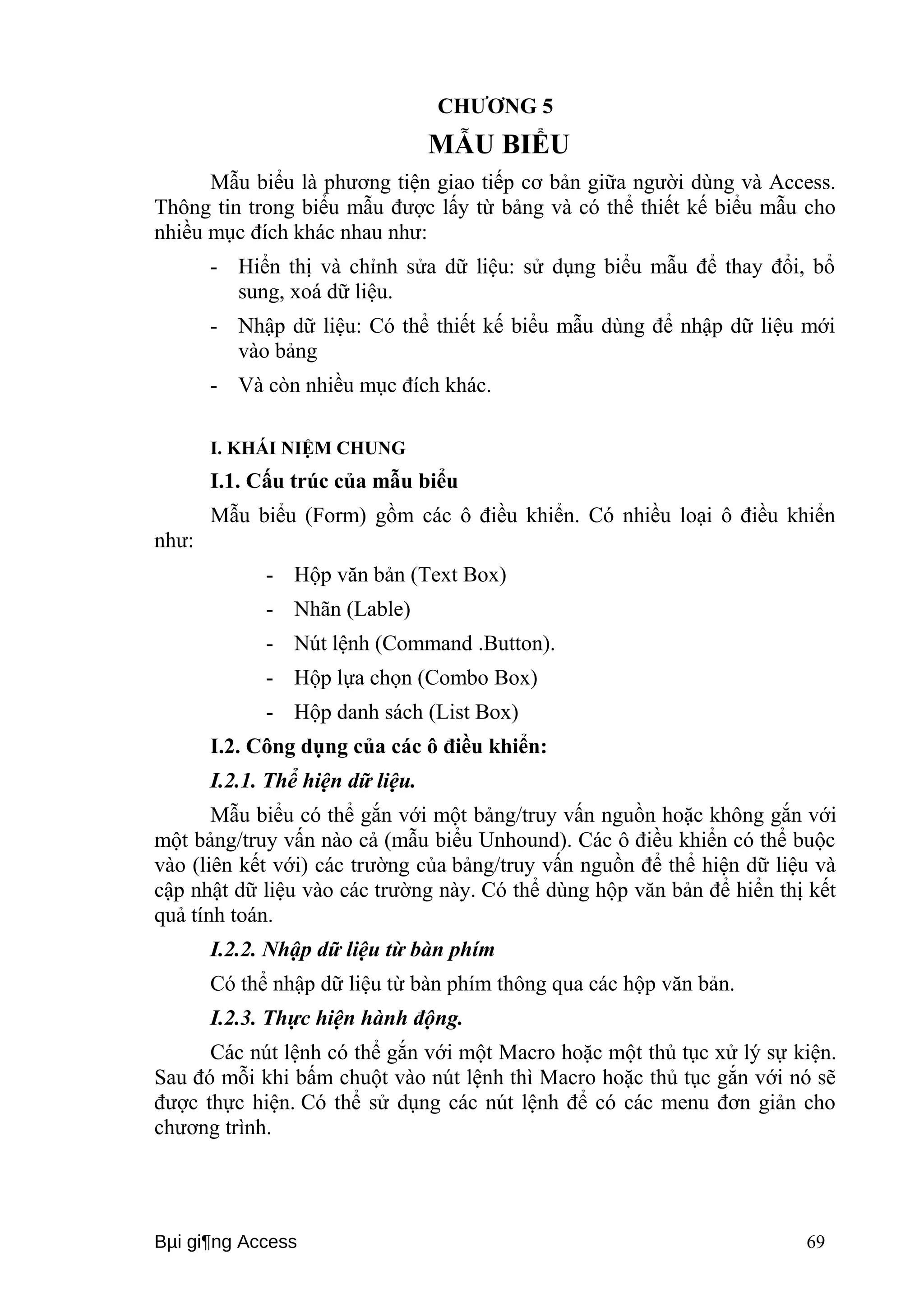 CHƯƠNG 5 
MẪU BIỂU 
Mẫu biểu là phương tiện giao tiếp cơ bản giữa người dùng và Access. 
Thông tin trong biểu mẫu được lấy từ bảng và có thể thiết kế biểu mẫu cho 
nhiều mục đích khác nhau như: 
- Hiển thị và chỉnh sửa dữ liệu: sử dụng biểu mẫu để thay đổi, bổ 
sung, xoá dữ liệu. 
- Nhập dữ liệu: Có thể thiết kế biểu mẫu dùng để nhập dữ liệu mới 
vào bảng 
- Và còn nhiều mục đích khác. 
I. KHÁI NIỆM CHUNG 
I.1. Cấu trúc của mẫu biểu 
Mẫu biểu (Form) gồm các ô điều khiển. Có nhiều loại ô điều khiển 
như: 
- Hộp văn bản (Text Box) 
- Nhãn (Lable) 
- Nút lệnh (Command .Button). 
- Hộp lựa chọn (Combo Box) 
- Hộp danh sách (List Box) 
I.2. Công dụng của các ô điều khiển: 
I.2.1. Thể hiện dữ liệu. 
Mẫu biểu có thể gắn với một bảng/truy vấn nguồn hoặc không gắn với 
một bảng/truy vấn nào cả (mẫu biểu Unhound). Các ô điều khiển có thể buộc 
vào (liên kết với) các trường của bảng/truy vấn nguồn để thể hiện dữ liệu và 
cập nhật dữ liệu vào các trường này. Có thể dùng hộp văn bản để hiển thị kết 
quả tính toán. 
I.2.2. Nhập dữ liệu từ bàn phím 
Có thể nhập dữ liệu từ bàn phím thông qua các hộp văn bản. 
I.2.3. Thực hiện hành động. 
Các nút lệnh có thể gắn với một Macro hoặc một thủ tục xử lý sự kiện. 
Sau đó mỗi khi bấm chuột vào nút lệnh thì Macro hoặc thủ tục gắn với nó sẽ 
được thực hiện. Có thể sử dụng các nút lệnh để có các menu đơn giản cho 
chương trình. 
Bμi gi¶ng Access 69 
 