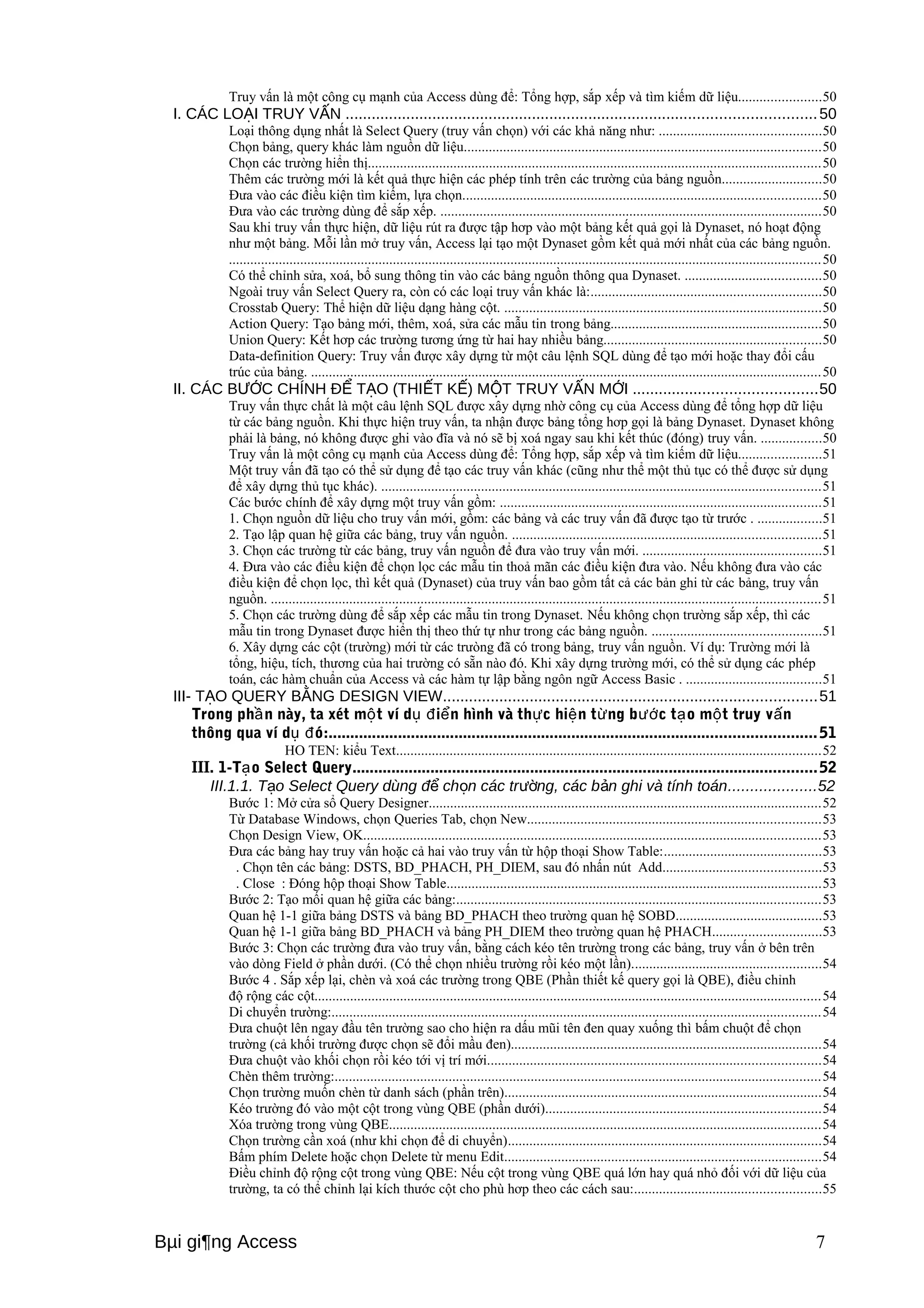 Truy vấn là một công cụ mạnh của Access dùng để: Tổng hợp, sắp xếp và tìm kiếm dữ liệu.......................50 
I. CÁC LOẠI TRUY VẤN ............................................................................................................50 
Loại thông dụng nhất là Select Query (truy vấn chọn) với các khả năng như: .............................................50 
Chọn bảng, query khác làm nguồn dữ liệu....................................................................................................50 
Chọn các trường hiển thị...............................................................................................................................50 
Thêm các trường mới là kết quả thực hiện các phép tính trên các trường của bảng nguồn............................50 
Đưa vào các điều kiện tìm kiếm, lựa chọn....................................................................................................50 
Đưa vào các trường dùng để sắp xếp. ...........................................................................................................50 
Sau khi truy vấn thực hiện, dữ liệu rút ra được tập hơp vào một bảng kết quả gọi là Dynaset, nó hoạt động 
như một bảng. Mỗi lần mở truy vấn, Access lại tạo một Dynaset gồm kết quả mới nhất của các bảng nguồn. 
......................................................................................................................................................................50 
Có thể chỉnh sửa, xoá, bổ sung thông tin vào các bảng nguồn thông qua Dynaset. ......................................50 
Ngoài truy vấn Select Query ra, còn có các loại truy vấn khác là:................................................................50 
Crosstab Query: Thể hiện dữ liệu dạng hàng cột. .........................................................................................50 
Action Query: Tạo bảng mới, thêm, xoá, sửa các mẫu tin trong bảng...........................................................50 
Union Query: Kết hơp các trường tương ứng từ hai hay nhiều bảng.............................................................50 
Data-definition Query: Truy vấn được xây dựng từ một câu lệnh SQL dùng để tạo mới hoặc thay đổi cấu 
trúc của bảng. ...............................................................................................................................................50 
II. CÁC BƯỚC CHÍNH ĐỂ TẠO (THIẾT KẾ) MỘT TRUY VẤN MỚI ..........................................50 
Truy vấn thực chất là một câu lệnh SQL được xây dựng nhờ công cụ của Access dùng để tổng hợp dữ liệu 
từ các bảng nguồn. Khi thực hiện truy vấn, ta nhận được bảng tổng hơp gọi là bảng Dynaset. Dynaset không 
phải là bảng, nó không được ghi vào đĩa và nó sẽ bị xoá ngay sau khi kết thúc (đóng) truy vấn. .................50 
Truy vấn là một công cụ mạnh của Access dùng để: Tổng hợp, sắp xếp và tìm kiếm dữ liệu.......................51 
Một truy vấn đã tạo có thể sử dụng để tạo các truy vấn khác (cũng như thể một thủ tục có thể được sử dụng 
để xây dựng thủ tục khác). ...........................................................................................................................51 
Các bước chính để xây dựng một truy vấn gồm: ..........................................................................................51 
1. Chọn nguồn dữ liệu cho truy vấn mới, gồm: các bảng và các truy vấn đã được tạo từ trước . ..................51 
2. Tạo lập quan hệ giữa các bảng, truy vấn nguồn. ......................................................................................51 
3. Chọn các trường từ các bảng, truy vấn nguồn để đưa vào truy vấn mới. ..................................................51 
4. Đưa vào các điều kiện để chọn lọc các mẫu tin thoả mãn các điều kiện đưa vào. Nếu không đưa vào các 
điều kiện để chọn lọc, thì kết quả (Dynaset) của truy vấn bao gồm tất cả các bản ghi từ các bảng, truy vấn 
nguồn. ..........................................................................................................................................................51 
5. Chọn các trường dùng để sắp xếp các mẫu tin trong Dynaset. Nếu không chọn trường sắp xếp, thì các 
mẫu tin trong Dynaset được hiển thị theo thứ tự như trong các bảng nguồn. ...............................................51 
6. Xây dựng các cột (trường) mới từ các trưòng đã có trong bảng, truy vấn nguồn. Ví dụ: Trường mới là 
tổng, hiệu, tích, thương của hai trường có sẵn nào đó. Khi xây dựng trường mới, có thể sử dụng các phép 
toán, các hàm chuẩn của Access và các hàm tự lập bằng ngôn ngữ Access Basic . ......................................51 
III- TẠO QUERY BẰNG DESIGN VIEW......................................................................................51 
Trong phần này, ta xét một ví dụ điển hình và thực hiện từng bước tạo một truy vấn 
thông qua ví dụ đó:................................................................................................................51 
HO TEN: kiểu Text.......................................................................................................................52 
III. 1-Tạo Select Query...........................................................................................................52 
III.1.1. Tạo Select Query dùng để chọn các trường, các bản ghi và tính toán....................52 
Bước 1: Mở cửa sổ Query Designer..............................................................................................................52 
Từ Database Windows, chọn Queries Tab, chọn New..................................................................................53 
Chọn Design View, OK................................................................................................................................53 
Đưa các bảng hay truy vấn hoặc cả hai vào truy vấn từ hộp thoại Show Table:............................................53 
. Chọn tên các bảng: DSTS, BD_PHACH, PH_DIEM, sau đó nhấn nút Add............................................53 
. Close : Đóng hộp thoại Show Table.........................................................................................................53 
Bước 2: Tạo mối quan hệ giữa các bảng:......................................................................................................53 
Quan hệ 1-1 giữa bảng DSTS và bảng BD_PHACH theo trường quan hệ SOBD.........................................53 
Quan hệ 1-1 giữa bảng BD_PHACH và bảng PH_DIEM theo trường quan hệ PHACH..............................53 
Bước 3: Chọn các trường đưa vào truy vấn, bằng cách kéo tên trường trong các bảng, truy vấn ở bên trên 
vào dòng Field ở phần dưới. (Có thể chọn nhiều trường rồi kéo một lần).....................................................54 
Bước 4 . Sắp xếp lại, chèn và xoá các trường trong QBE (Phần thiết kế query gọi là QBE), điều chỉnh 
độ rộng các cột..............................................................................................................................................54 
Di chuyển trường:.........................................................................................................................................54 
Đưa chuột lên ngay đầu tên trường sao cho hiện ra dấu mũi tên đen quay xuống thì bấm chuột để chọn 
trường (cả khối trường được chọn sẽ đổi mầu đen).......................................................................................54 
Đưa chuột vào khối chọn rồi kéo tới vị trí mới.............................................................................................54 
Chèn thêm trường:........................................................................................................................................54 
Chọn trường muốn chèn từ danh sách (phần trên).........................................................................................54 
Kéo trường đó vào một cột trong vùng QBE (phần dưới).............................................................................54 
Xóa trường trong vùng QBE.........................................................................................................................54 
Chọn trường cần xoá (như khi chọn để di chuyển)........................................................................................54 
Bấm phím Delete hoặc chọn Delete từ menu Edit.........................................................................................54 
Điều chỉnh độ rộng cột trong vùng QBE: Nếu cột trong vùng QBE quá lớn hay quá nhỏ đối với dữ liệu của 
trường, ta có thể chỉnh lại kích thước cột cho phù hơp theo các cách sau:....................................................55 
Bμi gi¶ng Access 7 
 