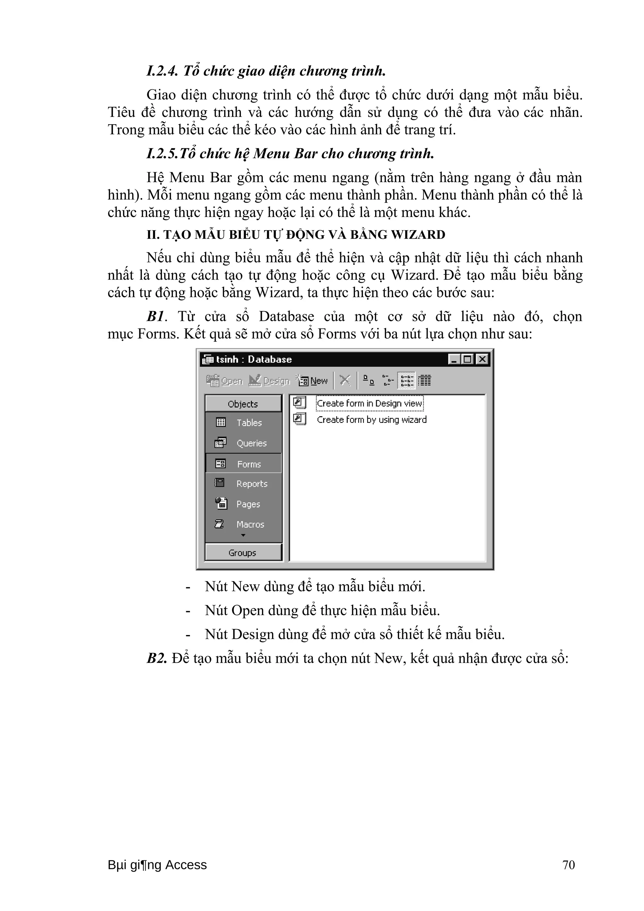 I.2.4. Tổ chức giao diện chương trình. 
Giao diện chương trình có thể được tổ chức dưới dạng một mẫu biểu. 
Tiêu đề chương trình và các hướng dẫn sử dụng có thể đưa vào các nhãn. 
Trong mẫu biểu các thể kéo vào các hình ảnh để trang trí. 
I.2.5.Tổ chức hệ Menu Bar cho chương trình. 
Hệ Menu Bar gồm các menu ngang (nằm trên hàng ngang ở đầu màn 
hình). Mỗi menu ngang gồm các menu thành phần. Menu thành phần có thể là 
chức năng thực hiện ngay hoặc lại có thể là một menu khác. 
II. TẠO MẪU BIỂU TỰ ĐỘNG VÀ BẰNG WIZARD 
Nếu chỉ dùng biểu mẫu để thể hiện và cập nhật dữ liệu thì cách nhanh 
nhất là dùng cách tạo tự động hoặc công cụ Wizard. Để tạo mẫu biểu bằng 
cách tự động hoặc bằng Wizard, ta thực hiện theo các bước sau: 
B1. Từ cửa sổ Database của một cơ sở dữ liệu nào đó, chọn 
mục Forms. Kết quả sẽ mở cửa sổ Forms với ba nút lựa chọn như sau: 
- Nút New dùng để tạo mẫu biểu mới. 
- Nút Open dùng để thực hiện mẫu biểu. 
- Nút Design dùng để mở cửa sổ thiết kế mẫu biểu. 
B2. Để tạo mẫu biểu mới ta chọn nút New, kết quả nhận được cửa sổ: 
Bμi gi¶ng Access 70 
 
