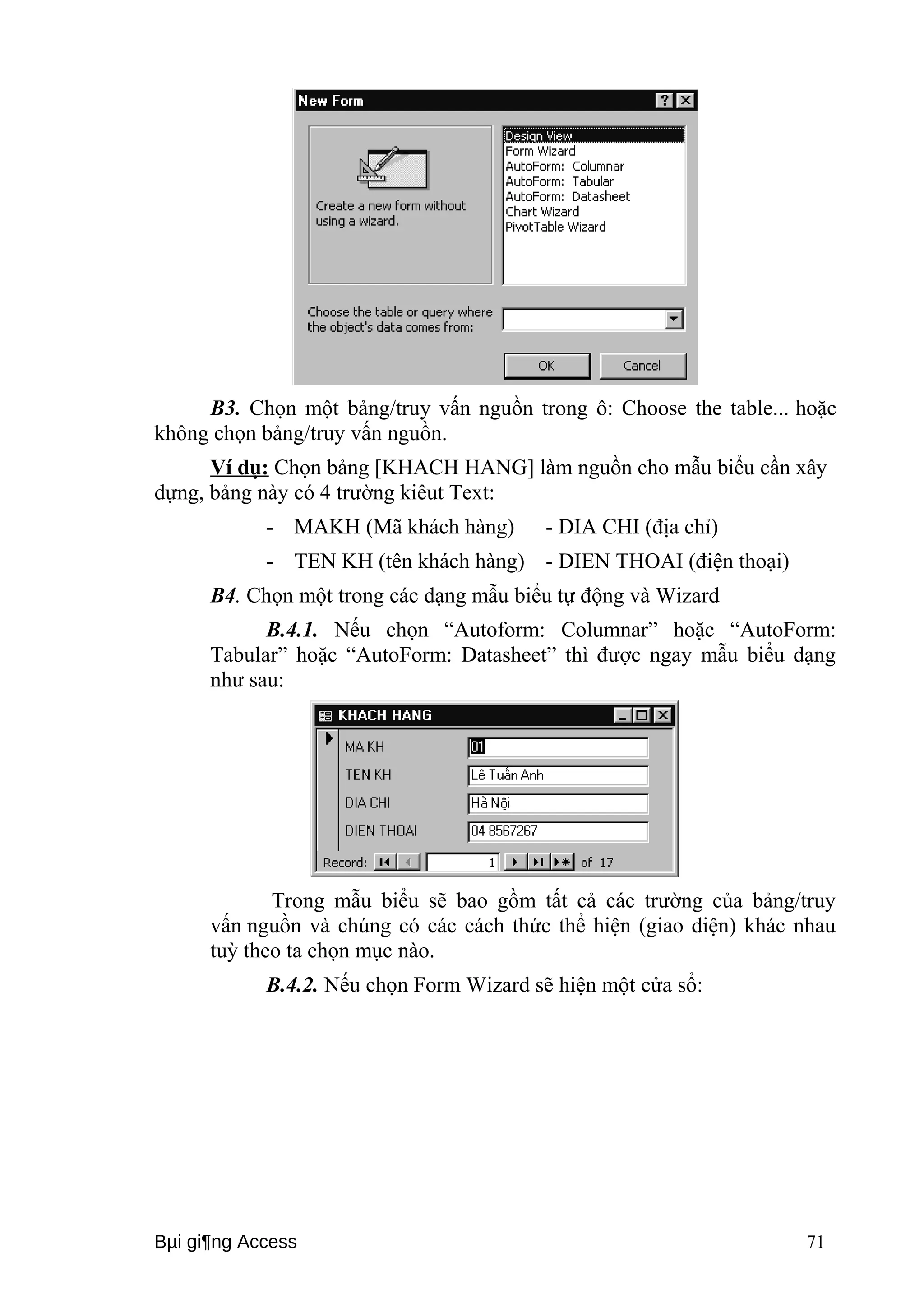 B3. Chọn một bảng/truy vấn nguồn trong ô: Choose the table... hoặc 
không chọn bảng/truy vấn nguồn. 
Ví dụ: Chọn bảng [KHACH HANG] làm nguồn cho mẫu biểu cần xây 
dựng, bảng này có 4 trường kiêut Text: 
- MAKH (Mã khách hàng) - DIA CHI (địa chỉ) 
- TEN KH (tên khách hàng) - DIEN THOAI (điện thoại) 
B4. Chọn một trong các dạng mẫu biểu tự động và Wizard 
B.4.1. Nếu chọn “Autoform: Columnar” hoặc “AutoForm: 
Tabular” hoặc “AutoForm: Datasheet” thì được ngay mẫu biểu dạng 
như sau: 
Trong mẫu biểu sẽ bao gồm tất cả các trường của bảng/truy 
vấn nguồn và chúng có các cách thức thể hiện (giao diện) khác nhau 
tuỳ theo ta chọn mục nào. 
B.4.2. Nếu chọn Form Wizard sẽ hiện một cửa sổ: 
Bμi gi¶ng Access 71 
 