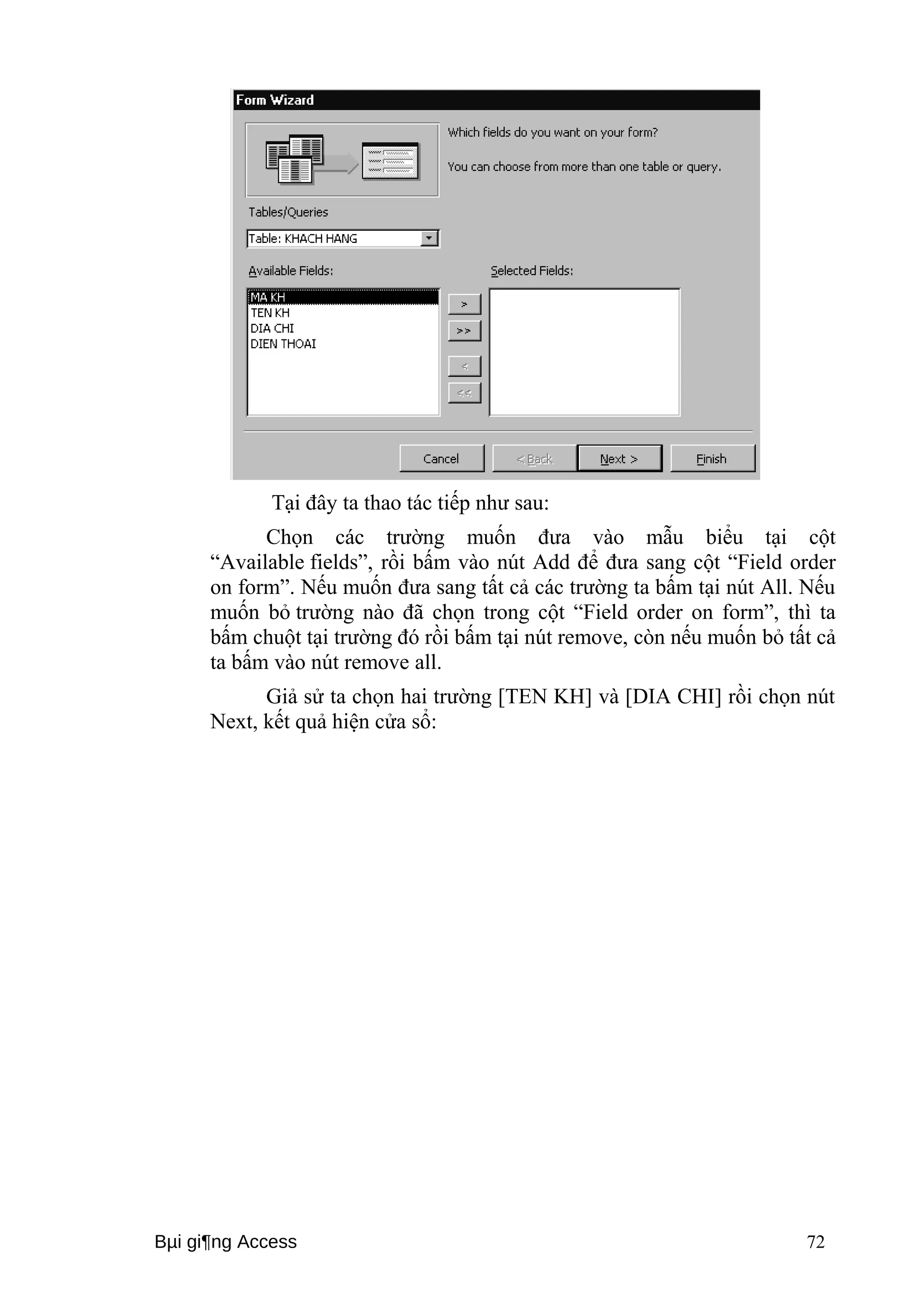 Tại đây ta thao tác tiếp như sau: 
Chọn các trường muốn đưa vào mẫu biểu tại cột 
“Available fields”, rồi bấm vào nút Add để đưa sang cột “Field order 
on form”. Nếu muốn đưa sang tất cả các trường ta bấm tại nút All. Nếu 
muốn bỏ trường nào đã chọn trong cột “Field order on form”, thì ta 
bấm chuột tại trường đó rồi bấm tại nút remove, còn nếu muốn bỏ tất cả 
ta bấm vào nút remove all. 
Giả sử ta chọn hai trường [TEN KH] và [DIA CHI] rồi chọn nút 
Next, kết quả hiện cửa sổ: 
Bμi gi¶ng Access 72 
 