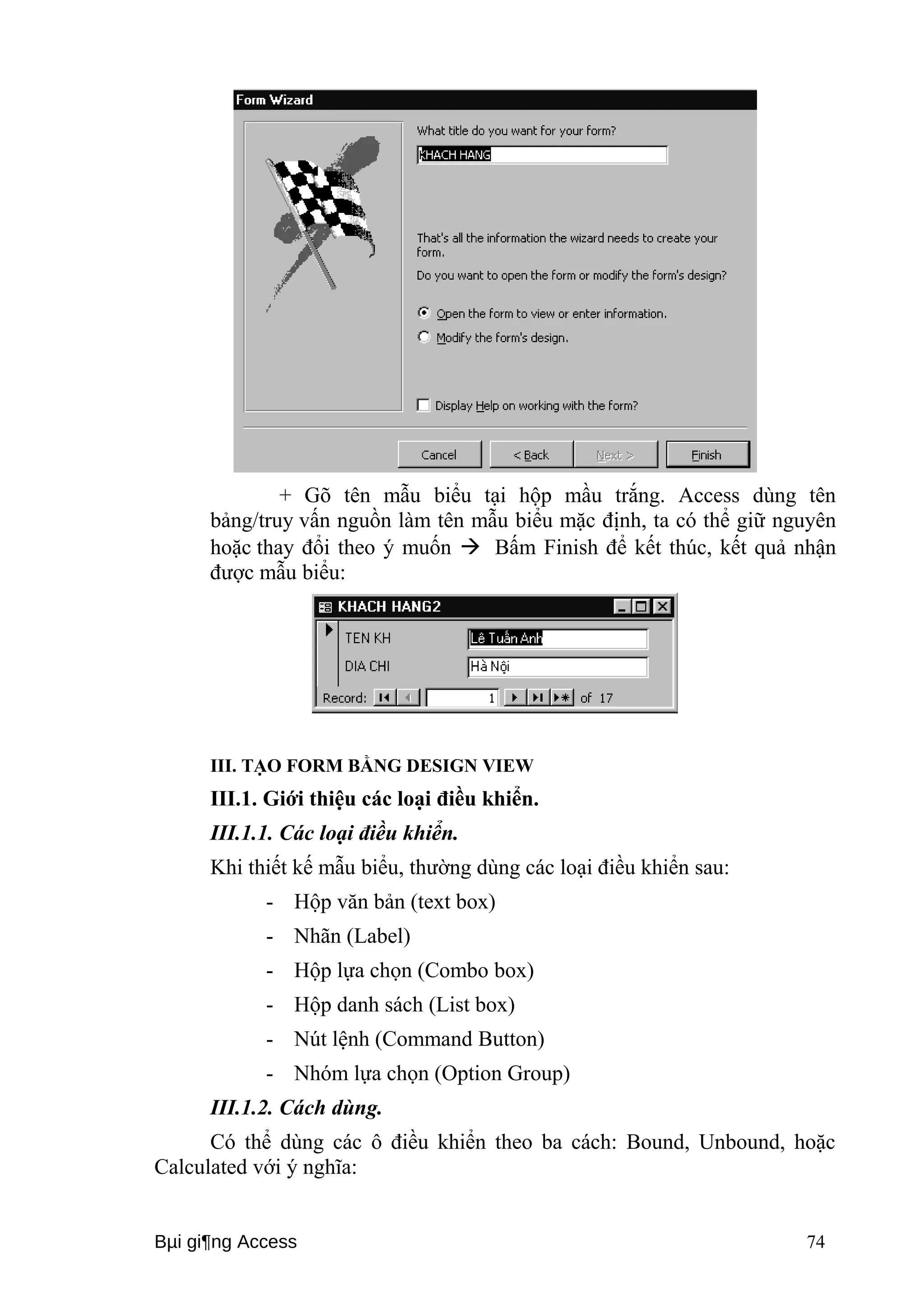 + Gõ tên mẫu biểu tại hộp mầu trắng. Access dùng tên 
bảng/truy vấn nguồn làm tên mẫu biểu mặc định, ta có thể giữ nguyên 
hoặc thay đổi theo ý muốn  Bấm Finish để kết thúc, kết quả nhận 
được mẫu biểu: 
III. TẠO FORM BẰNG DESIGN VIEW 
III.1. Giới thiệu các loại điều khiển. 
III.1.1. Các loại điều khiển. 
Khi thiết kế mẫu biểu, thường dùng các loại điều khiển sau: 
- Hộp văn bản (text box) 
- Nhãn (Label) 
- Hộp lựa chọn (Combo box) 
- Hộp danh sách (List box) 
- Nút lệnh (Command Button) 
- Nhóm lựa chọn (Option Group) 
III.1.2. Cách dùng. 
Có thể dùng các ô điều khiển theo ba cách: Bound, Unbound, hoặc 
Calculated với ý nghĩa: 
Bμi gi¶ng Access 74 
 