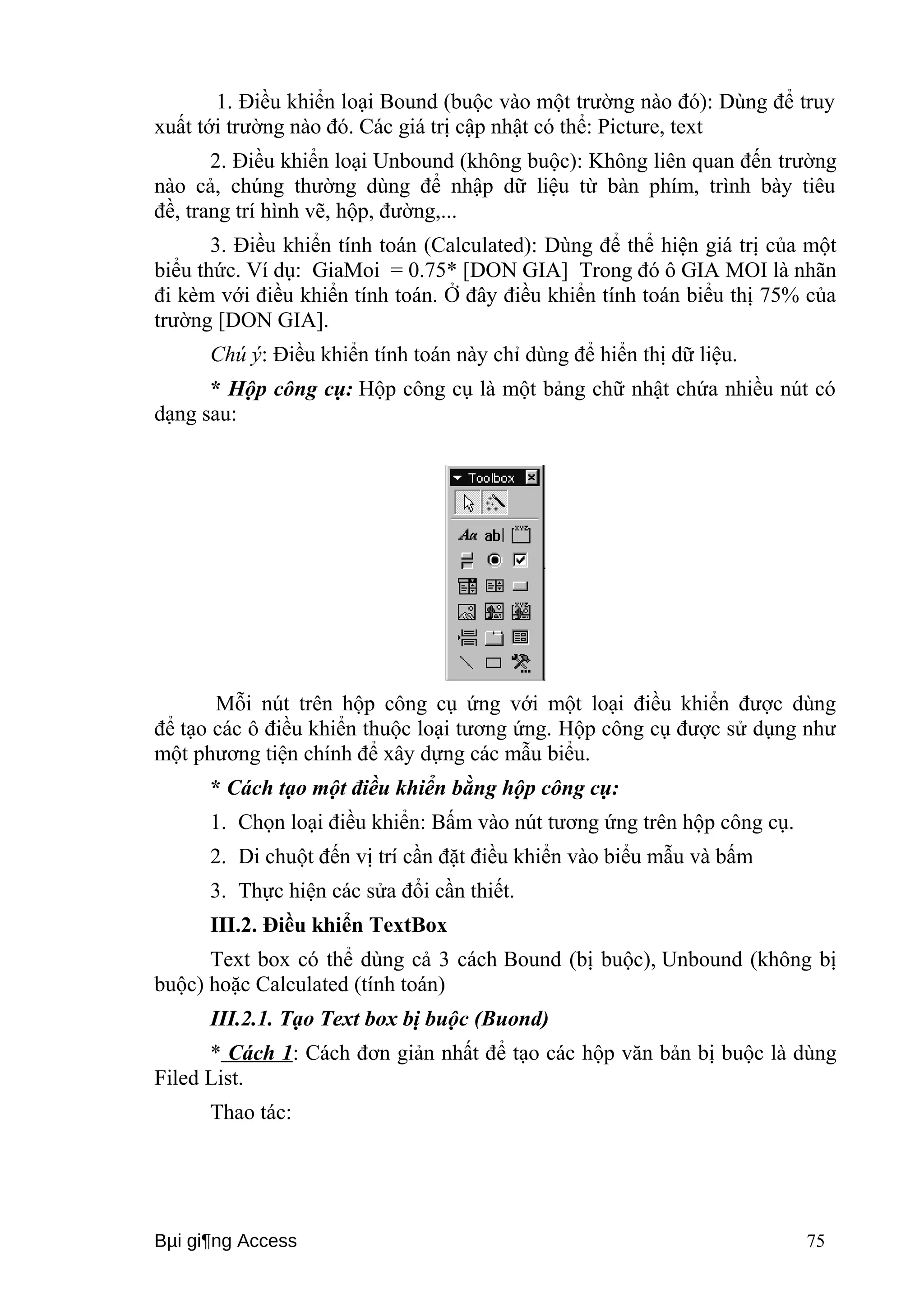 1. Điều khiển loại Bound (buộc vào một trường nào đó): Dùng để truy 
xuất tới trường nào đó. Các giá trị cập nhật có thể: Picture, text 
2. Điều khiển loại Unbound (không buộc): Không liên quan đến trường 
nào cả, chúng thường dùng để nhập dữ liệu từ bàn phím, trình bày tiêu 
đề, trang trí hình vẽ, hộp, đường,... 
3. Điều khiển tính toán (Calculated): Dùng để thể hiện giá trị của một 
biểu thức. Ví dụ: GiaMoi = 0.75* [DON GIA] Trong đó ô GIA MOI là nhãn 
đi kèm với điều khiển tính toán. Ở đây điều khiển tính toán biểu thị 75% của 
trường [DON GIA]. 
Chú ý: Điều khiển tính toán này chỉ dùng để hiển thị dữ liệu. 
* Hộp công cụ: Hộp công cụ là một bảng chữ nhật chứa nhiều nút có 
dạng sau: 
Mỗi nút trên hộp công cụ ứng với một loại điều khiển được dùng 
để tạo các ô điều khiển thuộc loại tương ứng. Hộp công cụ được sử dụng như 
một phương tiện chính để xây dựng các mẫu biểu. 
* Cách tạo một điều khiển bằng hộp công cụ: 
1. Chọn loại điều khiển: Bấm vào nút tương ứng trên hộp công cụ. 
2. Di chuột đến vị trí cần đặt điều khiển vào biểu mẫu và bấm 
3. Thực hiện các sửa đổi cần thiết. 
III.2. Điều khiển TextBox 
Text box có thể dùng cả 3 cách Bound (bị buộc), Unbound (không bị 
buộc) hoặc Calculated (tính toán) 
III.2.1. Tạo Text box bị buộc (Buond) 
* Cách 1 : Cách đơn giản nhất để tạo các hộp văn bản bị buộc là dùng 
Filed List. 
Thao tác: 
Bμi gi¶ng Access 75 
 
