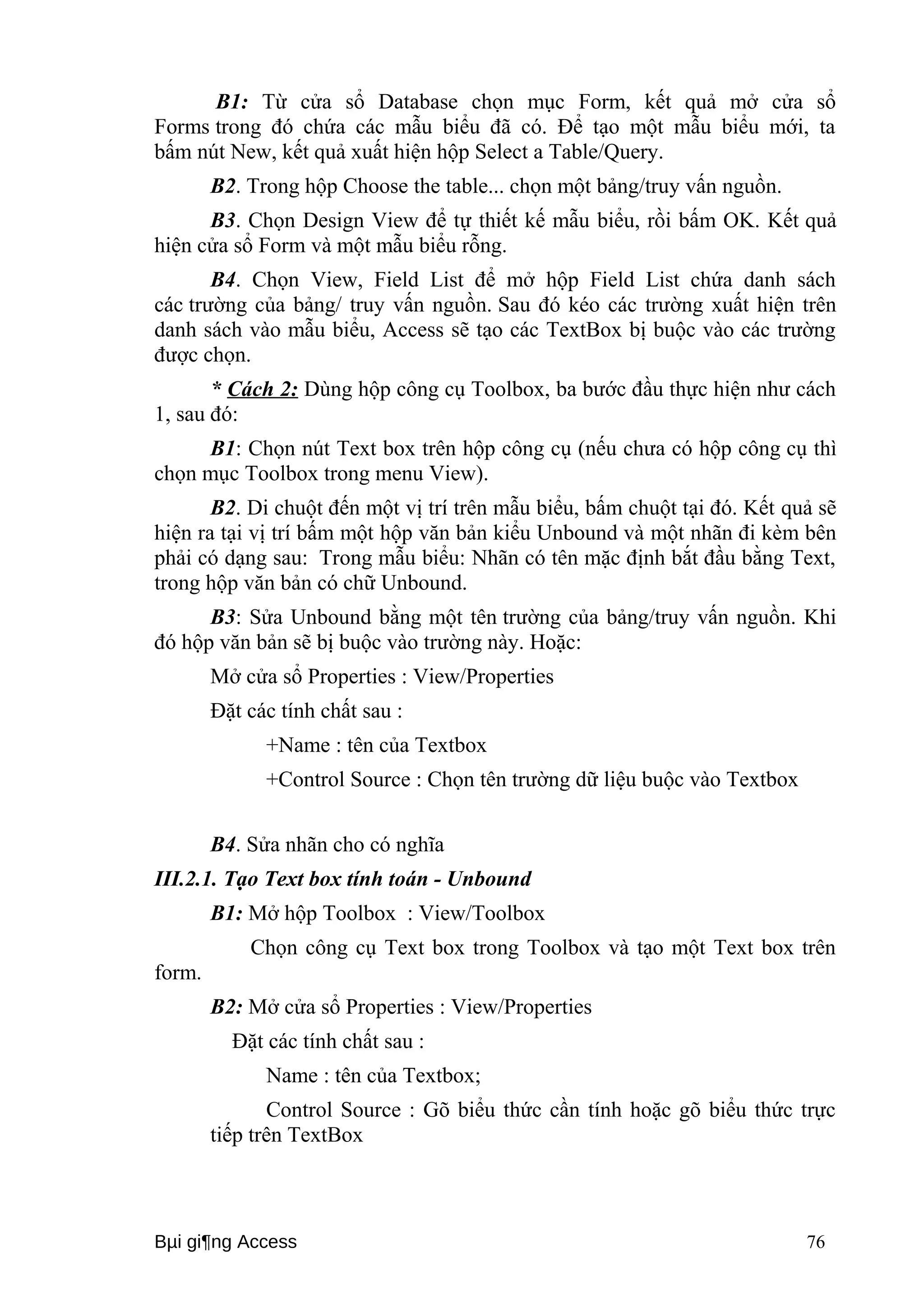 B1: Từ cửa sổ Database chọn mục Form, kết quả mở cửa sổ 
Forms trong đó chứa các mẫu biểu đã có. Để tạo một mẫu biểu mới, ta 
bấm nút New, kết quả xuất hiện hộp Select a Table/Query. 
B2. Trong hộp Choose the table... chọn một bảng/truy vấn nguồn. 
B3. Chọn Design View để tự thiết kế mẫu biểu, rồi bấm OK. Kết quả 
hiện cửa sổ Form và một mẫu biểu rỗng. 
B4. Chọn View, Field List để mở hộp Field List chứa danh sách 
các trường của bảng/ truy vấn nguồn. Sau đó kéo các trường xuất hiện trên 
danh sách vào mẫu biểu, Access sẽ tạo các TextBox bị buộc vào các trường 
được chọn. 
* Cách 2: Dùng hộp công cụ Toolbox, ba bước đầu thực hiện như cách 
1, sau đó: 
B1: Chọn nút Text box trên hộp công cụ (nếu chưa có hộp công cụ thì 
chọn mục Toolbox trong menu View). 
B2. Di chuột đến một vị trí trên mẫu biểu, bấm chuột tại đó. Kết quả sẽ 
hiện ra tại vị trí bấm một hộp văn bản kiểu Unbound và một nhãn đi kèm bên 
phải có dạng sau: Trong mẫu biểu: Nhãn có tên mặc định bắt đầu bằng Text, 
trong hộp văn bản có chữ Unbound. 
B3: Sửa Unbound bằng một tên trường của bảng/truy vấn nguồn. Khi 
đó hộp văn bản sẽ bị buộc vào trường này. Hoặc: 
Mở cửa sổ Properties : View/Properties 
Đặt các tính chất sau : 
+Name : tên của Textbox 
+Control Source : Chọn tên trường dữ liệu buộc vào Textbox 
B4. Sửa nhãn cho có nghĩa 
III.2.1. Tạo Text box tính toán - Unbound 
B1: Mở hộp Toolbox : View/Toolbox 
Chọn công cụ Text box trong Toolbox và tạo một Text box trên 
form. 
B2: Mở cửa sổ Properties : View/Properties 
Đặt các tính chất sau : 
Name : tên của Textbox; 
Control Source : Gõ biểu thức cần tính hoặc gõ biểu thức trực 
tiếp trên TextBox 
Bμi gi¶ng Access 76 
 