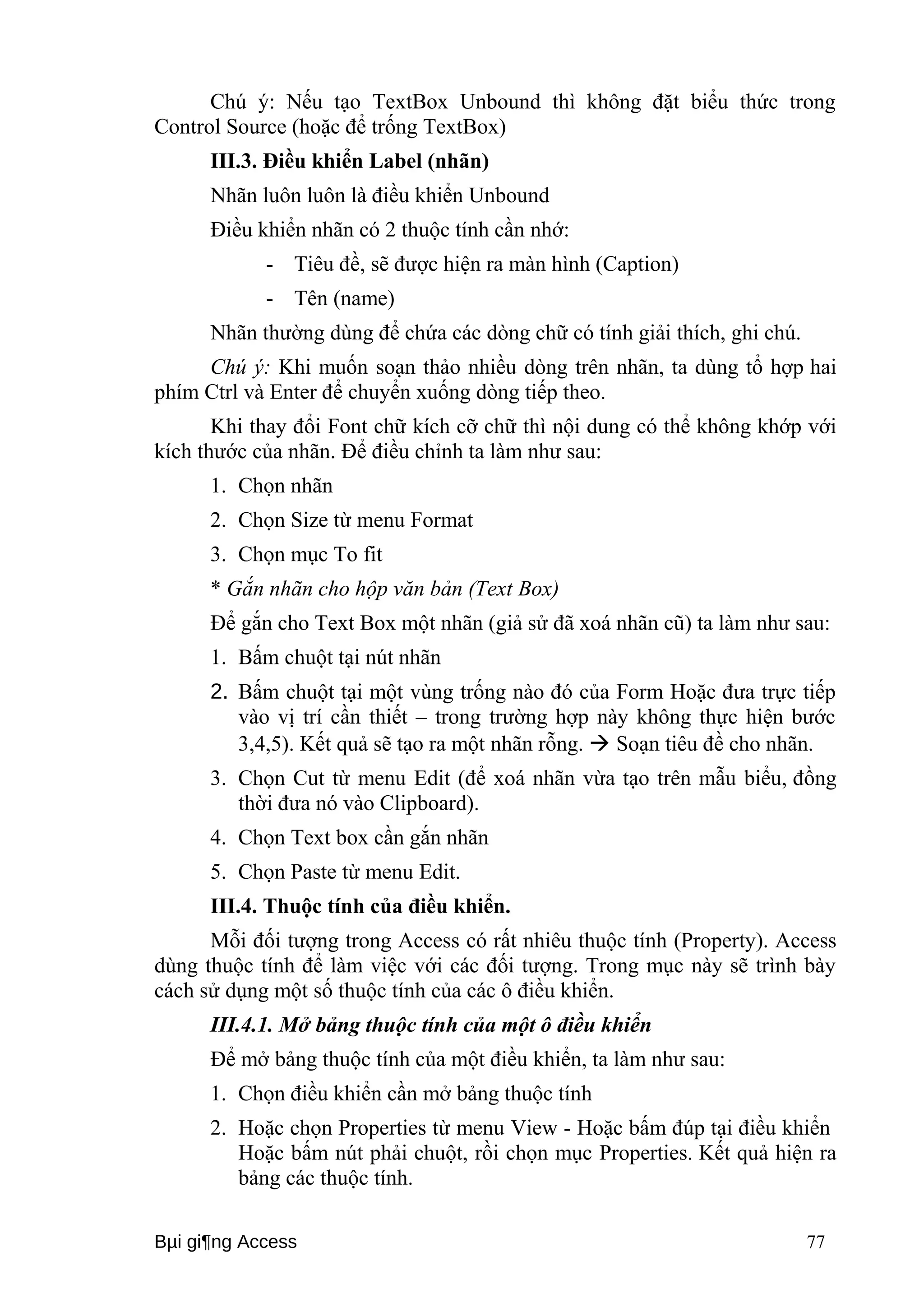Chú ý: Nếu tạo TextBox Unbound thì không đặt biểu thức trong 
Control Source (hoặc để trống TextBox) 
III.3. Điều khiển Label (nhãn) 
Nhãn luôn luôn là điều khiển Unbound 
Điều khiển nhãn có 2 thuộc tính cần nhớ: 
- Tiêu đề, sẽ được hiện ra màn hình (Caption) 
- Tên (name) 
Nhãn thường dùng để chứa các dòng chữ có tính giải thích, ghi chú. 
Chú ý: Khi muốn soạn thảo nhiều dòng trên nhãn, ta dùng tổ hợp hai 
phím Ctrl và Enter để chuyển xuống dòng tiếp theo. 
Khi thay đổi Font chữ kích cỡ chữ thì nội dung có thể không khớp với 
kích thước của nhãn. Để điều chỉnh ta làm như sau: 
1. Chọn nhãn 
2. Chọn Size từ menu Format 
3. Chọn mục To fit 
* Gắn nhãn cho hộp văn bản (Text Box) 
Để gắn cho Text Box một nhãn (giả sử đã xoá nhãn cũ) ta làm như sau: 
1. Bấm chuột tại nút nhãn 
2. Bấm chuột tại một vùng trống nào đó của Form Hoặc đưa trực tiếp 
vào vị trí cần thiết – trong trường hợp này không thực hiện bước 
3,4,5). Kết quả sẽ tạo ra một nhãn rỗng.  Soạn tiêu đề cho nhãn. 
3. Chọn Cut từ menu Edit (để xoá nhãn vừa tạo trên mẫu biểu, đồng 
thời đưa nó vào Clipboard). 
4. Chọn Text box cần gắn nhãn 
5. Chọn Paste từ menu Edit. 
III.4. Thuộc tính của điều khiển. 
Mỗi đối tượng trong Access có rất nhiêu thuộc tính (Property). Access 
dùng thuộc tính để làm việc với các đối tượng. Trong mục này sẽ trình bày 
cách sử dụng một số thuộc tính của các ô điều khiển. 
III.4.1. Mở bảng thuộc tính của một ô điều khiển 
Để mở bảng thuộc tính của một điều khiển, ta làm như sau: 
1. Chọn điều khiển cần mở bảng thuộc tính 
2. Hoặc chọn Properties từ menu View - Hoặc bấm đúp tại điều khiển 
Hoặc bấm nút phải chuột, rồi chọn mục Properties. Kết quả hiện ra 
bảng các thuộc tính. 
Bμi gi¶ng Access 77 
 