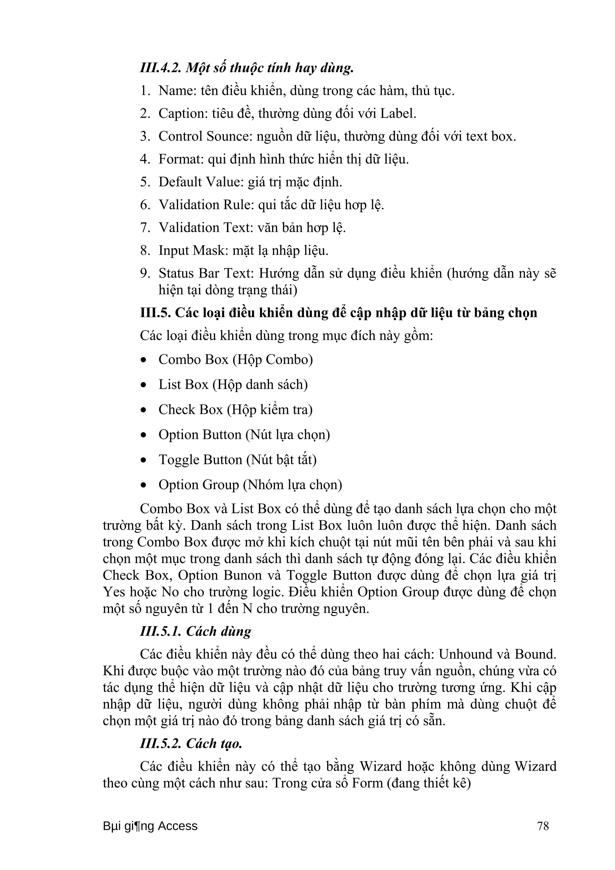 III.4.2. Một số thuộc tính hay dùng. 
1. Name: tên điều khiển, dùng trong các hàm, thủ tục. 
2. Caption: tiêu đề, thường dùng đối với Label. 
3. Control Sounce: nguồn dữ liệu, thường dùng đối với text box. 
4. Format: qui định hình thức hiển thị dữ liệu. 
5. Default Value: giá trị mặc định. 
6. Validation Rule: qui tắc dữ liệu hơp lệ. 
7. Validation Text: văn bản hơp lệ. 
8. Input Mask: mặt lạ nhập liệu. 
9. Status Bar Text: Hướng dẫn sử dụng điều khiển (hướng dẫn này sẽ 
hiện tại dòng trạng thái) 
III.5. Các loại điều khiển dùng để cập nhập dữ liệu từ bảng chọn 
Các loại điều khiển dùng trong mục đích này gồm: 
· Combo Box (Hộp Combo) 
· List Box (Hộp danh sách) 
· Check Box (Hộp kiểm tra) 
· Option Button (Nút lựa chọn) 
· Toggle Button (Nút bật tắt) 
· Option Group (Nhóm lựa chọn) 
Combo Box và List Box có thể dùng để tạo danh sách lựa chọn cho một 
trường bất kỳ. Danh sách trong List Box luôn luôn được thể hiện. Danh sách 
trong Combo Box được mở khi kích chuột tại nút mũi tên bên phải và sau khi 
chọn một mục trong danh sách thì danh sách tự động đóng lại. Các điều khiển 
Check Box, Option Bunon và Toggle Button được dùng để chọn lựa giá trị 
Yes hoặc No cho trường logic. Điều khiển Option Group được dùng để chọn 
một số nguyên từ 1 đến N cho trường nguyên. 
III.5.1. Cách dùng 
Các điều khiển này đều có thể dùng theo hai cách: Unhound và Bound. 
Khi được buộc vào một trường nào đó của bảng truy vấn nguồn, chúng vừa có 
tác dụng thể hiện dữ liệu và cập nhật dữ liệu cho trường tương ứng. Khi cập 
nhập dữ liệu, người dùng không phải nhập từ bàn phím mà dùng chuột để 
chọn một giá trị nào đó trong bảng danh sách giá trị có sẵn. 
III.5.2. Cách tạo. 
Các điều khiển này có thể tạo bằng Wizard hoặc không dùng Wizard 
theo cùng một cách như sau: Trong cửa sổ Form (đang thiết kê) 
Bμi gi¶ng Access 78 
 