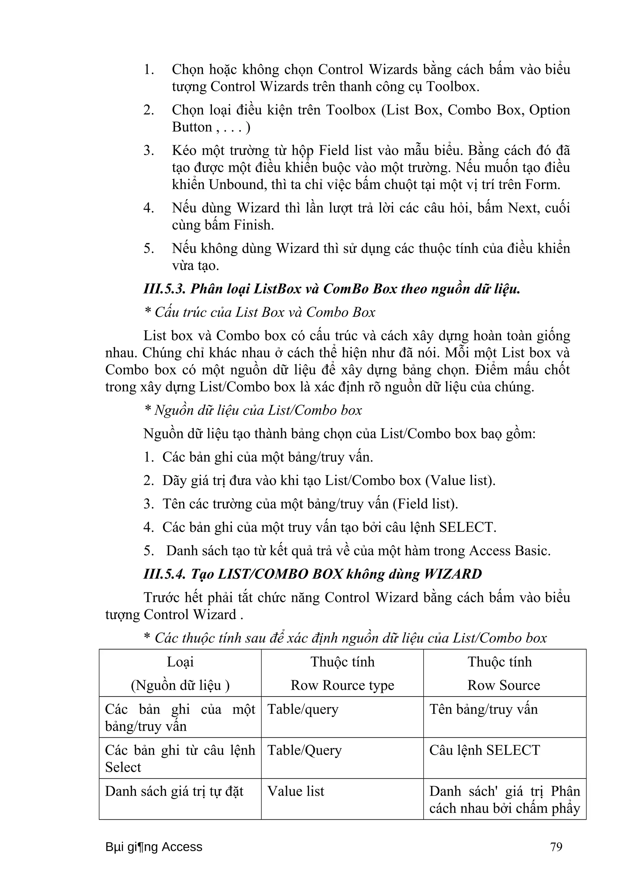 1. Chọn hoặc không chọn Control Wizards bằng cách bấm vào biểu 
tượng Control Wizards trên thanh công cụ Toolbox. 
2. Chọn loại điều kiện trên Toolbox (List Box, Combo Box, Option 
Button , . . . ) 
3. Kéo một trường từ hộp Field list vào mẫu biểu. Bằng cách đó đã 
tạo được một điều khiển buộc vào một trường. Nếu muốn tạo điều 
khiển Unbound, thì ta chỉ vỉệc bấm chuột tại một vị trí trên Form. 
4. Nếu dùng Wizard thì lần lượt trả lời các câu hỏi, bấm Next, cuối 
cùng bấm Finish. 
5. Nếu không dùng Wizard thì sử dụng các thuộc tính của điều khiển 
vừa tạo. 
III.5.3. Phân loại ListBox và ComBo Box theo nguồn dữ liệu. 
* Cấu trúc của List Box và Combo Box 
List box và Combo box có cấu trúc và cách xây dựng hoàn toàn giống 
nhau. Chúng chỉ khác nhau ở cách thể hiện như đã nói. Mỗi một List box và 
Combo box có một nguồn dữ liệu để xây dựng bảng chọn. Điểm mấu chốt 
trong xây dựng List/Combo box là xác định rõ nguồn dữ liệu của chúng. 
* Nguồn dữ liệu của List/Combo box 
Nguồn dữ liệu tạo thành bảng chọn của List/Combo box baọ gồm: 
1. Các bản ghi của một bảng/truy vấn. 
2. Dãy giá trị đưa vào khi tạo List/Combo box (Value list). 
3. Tên các trường của một bảng/truy vấn (Field list). 
4. Các bản ghi của một truy vấn tạo bởi câu lệnh SELECT. 
5. Danh sách tạo từ kết quả trả về của một hàm trong Access Basic. 
III.5.4. Tạo LIST/COMBO BOX không dùng WIZARD 
Trước hết phải tắt chức năng Control Wizard bằng cách bấm vào biểu 
tượng Control Wizard . 
* Các thuộc tính sau để xác định nguồn dữ liệu của List/Combo box 
Loại 
(Nguồn dữ liệu ) 
Thuộc tính 
Row Rource type 
Thuộc tính 
Row Source 
Các bản ghi của một 
bảng/truy vấn 
Table/query Tên bảng/truy vấn 
Các bản ghi từ câu lệnh 
Select 
Table/Query Câu lệnh SELECT 
Danh sách giá trị tự đặt Value list Danh sách' giá trị Phân 
cách nhau bởi chấm phẩy 
Bμi gi¶ng Access 79 
 