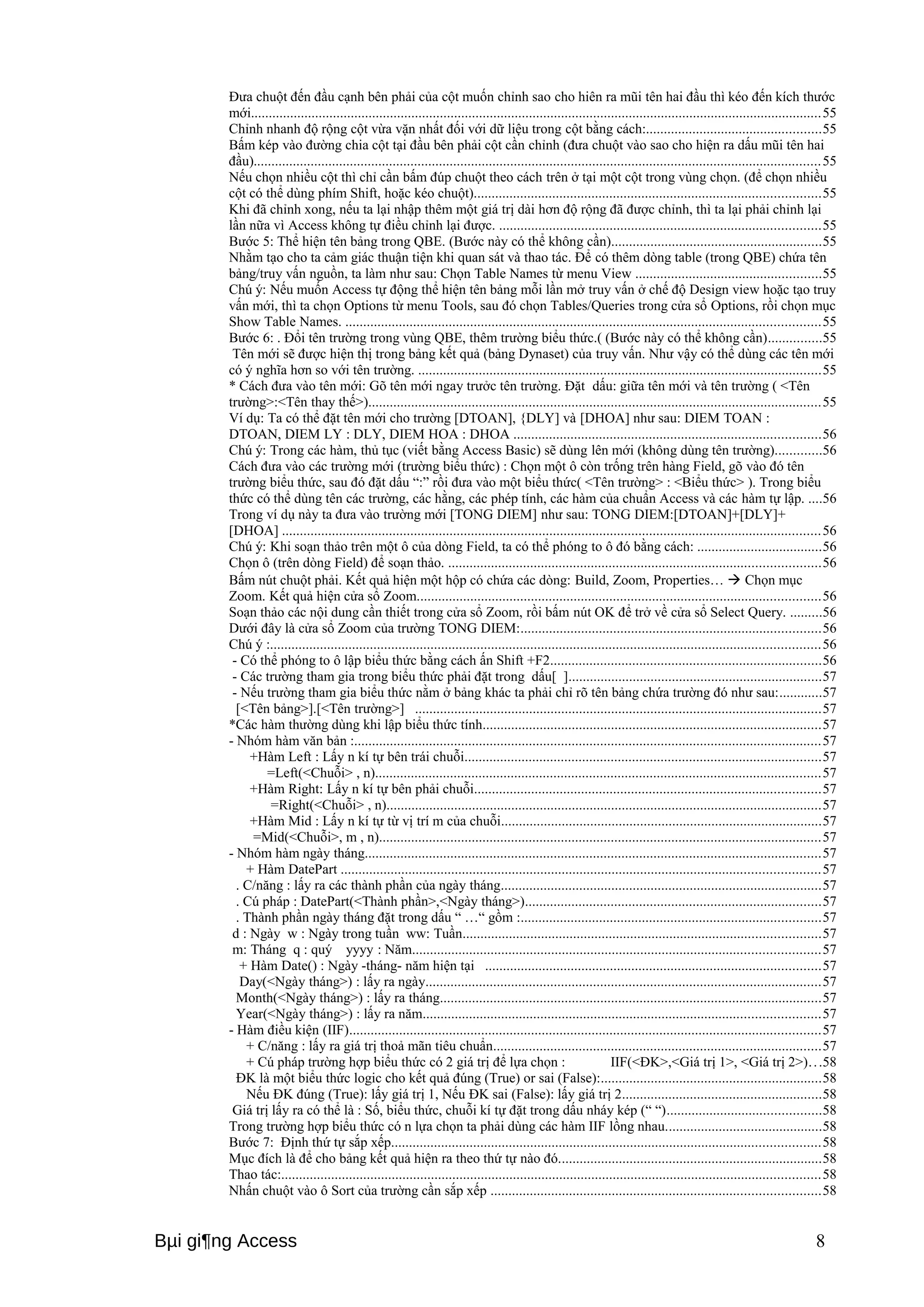Đưa chuột đến đầu cạnh bên phải của cột muốn chỉnh sao cho hiên ra mũi tên hai đầu thì kéo đến kích thước 
mới................................................................................................................................................................55 
Chỉnh nhanh độ rộng cột vừa vặn nhất đối với dữ liệu trong cột bằng cách:.................................................55 
Bấm kép vào đường chia cột tại đầu bên phải cột cần chỉnh (đưa chuột vào sao cho hiện ra dấu mũi tên hai 
đầu)...............................................................................................................................................................55 
Nếu chọn nhiều cột thì chỉ cần bấm đúp chuột theo cách trên ở tại một cột trong vùng chọn. (để chọn nhiều 
cột có thể dùng phím Shift, hoặc kéo chuột).................................................................................................55 
Khi đã chỉnh xong, nếu ta lại nhập thêm một giá trị dài hơn độ rộng đã được chỉnh, thì ta lại phải chỉnh lại 
lần nữa vì Access không tự điều chỉnh lại được. ..........................................................................................55 
Bước 5: Thể hiện tên bảng trong QBE. (Bước này có thể không cần)...........................................................55 
Nhằm tạo cho ta cảm giác thuận tiện khi quan sát và thao tác. Để có thêm dòng table (trong QBE) chứa tên 
bảng/truy vấn nguồn, ta làm như sau: Chọn Table Names từ menu View ....................................................55 
Chú ý: Nếu muốn Access tự động thể hiện tên bảng mỗi lần mở truy vấn ở chế độ Design view hoặc tạo truy 
vấn mới, thì ta chọn Options từ menu Tools, sau đó chọn Tables/Queries trong cửa sổ Options, rồi chọn mục 
Show Table Names. .....................................................................................................................................55 
Bước 6: . Đổi tên trường trong vùng QBE, thêm trường biểu thức.( (Bước này có thể không cần)...............55 
Tên mới sẽ được hiện thị trong bảng kết quả (bảng Dynaset) của truy vấn. Như vậy có thể dùng các tên mới 
có ý nghĩa hơn so với tên trường. .................................................................................................................55 
* Cách đưa vào tên mới: Gõ tên mới ngay trưởc tên trường. Đặt dấu: giữa tên mới và tên trường ( <Tên 
trường>:<Tên thay thế>)...............................................................................................................................55 
Ví dụ: Ta có thể đặt tên mới cho trường [DTOAN], {DLY] và [DHOA] như sau: DIEM TOAN : 
DTOAN, DIEM LY : DLY, DIEM HOA : DHOA ......................................................................................56 
Chú ý: Trong các hàm, thủ tục (viết bằng Access Basic) sẽ dùng lên mới (không dùng tên trường).............56 
Cách đưa vào các trường mới (trường biểu thức) : Chọn một ô còn trống trên hàng Field, gõ vào đó tên 
trường biểu thức, sau đó đặt dấu “:” rồi đưa vào một biểu thức( <Tên trường> : <Biểu thức> ). Trong biểu 
thức có thể dùng tên các trường, các hằng, các phép tính, các hàm của chuẩn Access và các hàm tự lập. ....56 
Trong ví dụ này ta đưa vào trường mới [TONG DIEM] như sau: TONG DIEM:[DTOAN]+[DLY]+ 
[DHOA] .......................................................................................................................................................56 
Chú ý: Khi soạn thảo trên một ô của dòng Field, ta có thể phóng to ô đó bằng cách: ...................................56 
Chọn ô (trên dòng Field) để soạn thảo. ........................................................................................................56 
Bấm nút chuột phải. Kết quả hiện một hộp có chứa các dòng: Build, Zoom, Properties…  Chọn mục 
Zoom. Kết quả hiện cửa sổ Zoom.................................................................................................................56 
Soạn thảo các nội dung cần thiết trong cửa sổ Zoom, rồi bấm nút OK để trở về cửa sổ Select Query. .........56 
Dưới đây là cửa sổ Zoom của trường TONG DIEM:....................................................................................56 
Chú ý :..........................................................................................................................................................56 
- Có thể phóng to ô lập biểu thức bằng cách ấn Shift +F2............................................................................56 
- Các trường tham gia trong biểu thức phải đặt trong dấu[ ].......................................................................57 
- Nếu trường tham gia biểu thức nằm ở bảng khác ta phải chỉ rõ tên bảng chứa trường đó như sau:............57 
[<Tên bảng>].[<Tên trường>] ..................................................................................................................57 
*Các hàm thường dùng khi lập biểu thức tính...............................................................................................57 
- Nhóm hàm văn bản :...................................................................................................................................57 
+Hàm Left : Lấy n kí tự bên trái chuỗi....................................................................................................57 
=Left(<Chuỗi> , n).............................................................................................................................57 
+Hàm Right: Lấy n kí tự bên phải chuỗi.................................................................................................57 
=Right(<Chuỗi> , n)..........................................................................................................................57 
+Hàm Mid : Lấy n kí tự từ vị trí m của chuỗi..........................................................................................57 
=Mid(<Chuỗi>, m , n)............................................................................................................................57 
- Nhóm hàm ngày tháng................................................................................................................................57 
+ Hàm DatePart ......................................................................................................................................57 
. C/năng : lấy ra các thành phần của ngày tháng..........................................................................................57 
. Cú pháp : DatePart(<Thành phần>,<Ngày tháng>)...................................................................................57 
. Thành phần ngày tháng đặt trong dấu “ …“ gồm :....................................................................................57 
d : Ngày w : Ngày trong tuần ww: Tuần....................................................................................................57 
m: Tháng q : quý yyyy : Năm..................................................................................................................57 
+ Hàm Date() : Ngày -tháng- năm hiện tại ..............................................................................................57 
Day(<Ngày tháng>) : lấy ra ngày...............................................................................................................57 
Month(<Ngày tháng>) : lấy ra tháng...........................................................................................................57 
Year(<Ngày tháng>) : lấy ra năm...............................................................................................................57 
- Hàm điều kiện (IIF)....................................................................................................................................57 
+ C/năng : lấy ra giá trị thoả mãn tiêu chuẩn............................................................................................57 
+ Cú pháp trường hợp biểu thức có 2 giá trị để lựa chọn : IIF(<ĐK>,<Giá trị 1>, <Giá trị 2>). . .58 
ĐK là một biểu thức logic cho kết quả đúng (True) or sai (False):..............................................................58 
Nếu ĐK đúng (True): lấy giá trị 1, Nếu ĐK sai (False): lấy giá trị 2........................................................58 
Giá trị lấy ra có thể là : Số, biểu thức, chuỗi kí tự đặt trong dấu nháy kép (“ “)...........................................58 
Trong trường hợp biểu thức có n lựa chọn ta phải dùng các hàm IIF lồng nhau............................................58 
Bước 7: Định thứ tự sắp xếp........................................................................................................................58 
Mục đích là để cho bảng kết quả hiện ra theo thứ tự nào đó..........................................................................58 
Thao tác:.......................................................................................................................................................58 
Nhấn chuột vào ô Sort của trường cần sắp xếp ............................................................................................58 
Bμi gi¶ng Access 8 
 