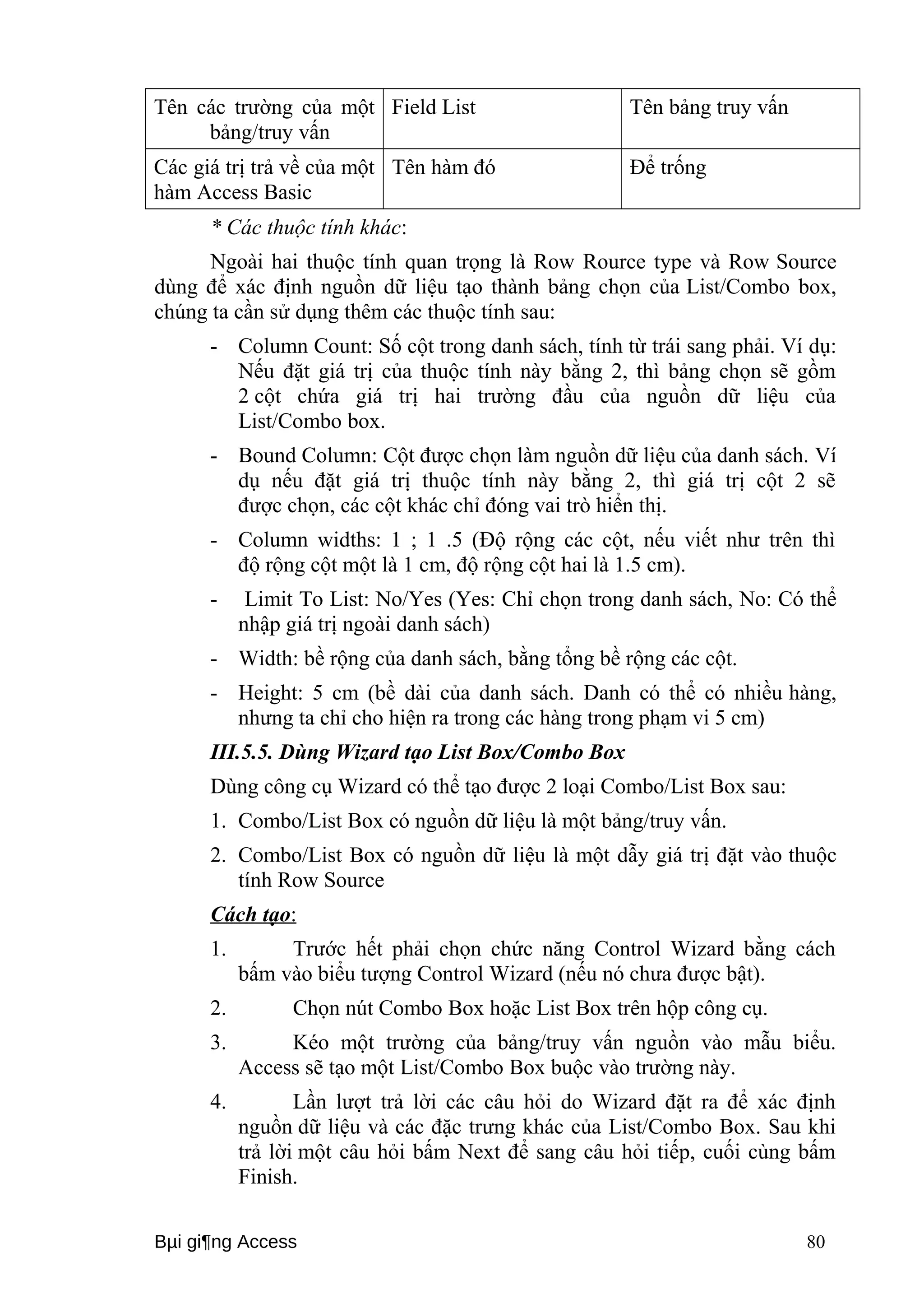 Tên các trường của một 
bảng/truy vấn 
Field List Tên bảng truy vấn 
Các giá trị trả về của một 
hàm Access Basic 
Tên hàm đó Để trống 
* Các thuộc tính khác: 
Ngoài hai thuộc tính quan trọng là Row Rource type và Row Source 
dùng để xác định nguồn dữ liệu tạo thành bảng chọn của List/Combo box, 
chúng ta cần sử dụng thêm các thuộc tính sau: 
- Column Count: Số cột trong danh sách, tính từ trái sang phải. Ví dụ: 
Nếu đặt giá trị của thuộc tính này bằng 2, thì bảng chọn sẽ gồm 
2 cột chứa giá trị hai trường đầu của nguồn dữ liệu của 
List/Combo box. 
- Bound Column: Cột được chọn làm nguồn dữ liệu của danh sách. Ví 
dụ nếu đặt giá trị thuộc tính này bằng 2, thì giá trị cột 2 sẽ 
được chọn, các cột khác chỉ đóng vai trò hiển thị. 
- Column widths: 1 ; 1 .5 (Độ rộng các cột, nếu viết như trên thì 
độ rộng cột một là 1 cm, độ rộng cột hai là 1.5 cm). 
- Limit To List: No/Yes (Yes: Chỉ chọn trong danh sách, No: Có thể 
nhập giá trị ngoài danh sách) 
- Width: bề rộng của danh sách, bằng tổng bề rộng các cột. 
- Height: 5 cm (bề dài của danh sách. Danh có thể có nhiều hàng, 
nhưng ta chỉ cho hiện ra trong các hàng trong phạm vi 5 cm) 
III.5.5. Dùng Wizard tạo List Box/Combo Box 
Dùng công cụ Wizard có thể tạo được 2 loại Combo/List Box sau: 
1. Combo/List Box có nguồn dữ liệu là một bảng/truy vấn. 
2. Combo/List Box có nguồn dữ liệu là một dẫy giá trị đặt vào thuộc 
tính Row Source 
Cách tạo : 
1. Trước hết phải chọn chức năng Control Wizard bằng cách 
bấm vào biểu tượng Control Wizard (nếu nó chưa được bật). 
2. Chọn nút Combo Box hoặc List Box trên hộp công cụ. 
3. Kéo một trường của bảng/truy vấn nguồn vào mẫu biểu. 
Access sẽ tạo một List/Combo Box buộc vào trường này. 
4. Lần lượt trả lời các câu hỏi do Wizard đặt ra để xác định 
nguồn dữ liệu và các đặc trưng khác của List/Combo Box. Sau khi 
trả lời một câu hỏi bấm Next để sang câu hỏi tiếp, cuối cùng bấm 
Finish. 
Bμi gi¶ng Access 80 
 