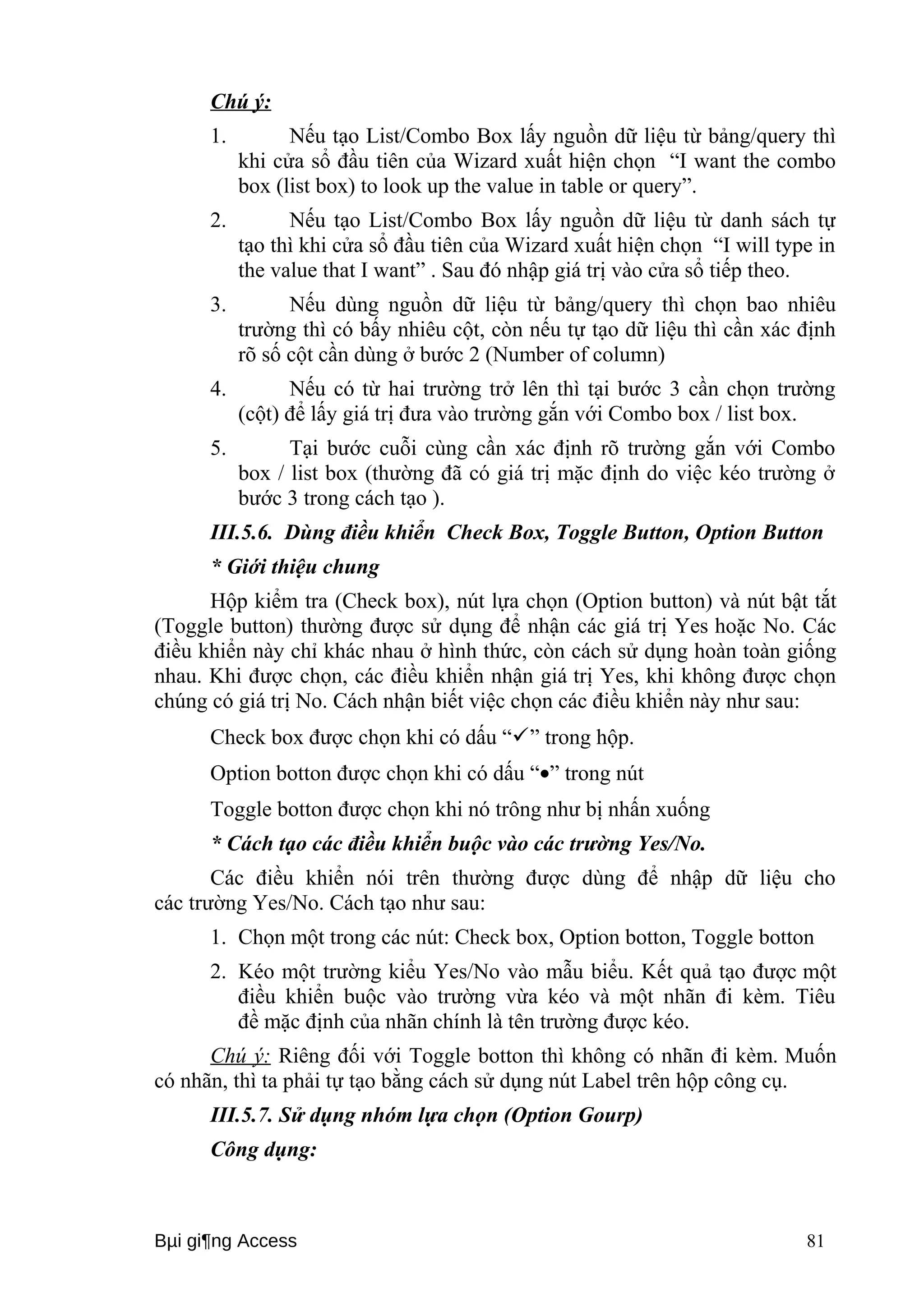 Chú ý: 
1. Nếu tạo List/Combo Box lấy nguồn dữ liệu từ bảng/query thì 
khi cửa sổ đầu tiên của Wizard xuất hiện chọn “I want the combo 
box (list box) to look up the value in table or query”. 
2. Nếu tạo List/Combo Box lấy nguồn dữ liệu từ danh sách tự 
tạo thì khi cửa sổ đầu tiên của Wizard xuất hiện chọn “I will type in 
the value that I want” . Sau đó nhập giá trị vào cửa sổ tiếp theo. 
3. Nếu dùng nguồn dữ liệu từ bảng/query thì chọn bao nhiêu 
trường thì có bấy nhiêu cột, còn nếu tự tạo dữ liệu thì cần xác định 
rõ số cột cần dùng ở bước 2 (Number of column) 
4. Nếu có từ hai trường trở lên thì tại bước 3 cần chọn trường 
(cột) để lấy giá trị đưa vào trường gắn với Combo box / list box. 
5. Tại bước cuỗi cùng cần xác định rõ trường gắn với Combo 
box / list box (thường đã có giá trị mặc định do việc kéo trường ở 
bước 3 trong cách tạo ). 
III.5.6. Dùng điều khiển Check Box, Toggle Button, Option Button 
* Giới thiệu chung 
Hộp kiểm tra (Check box), nút lựa chọn (Option button) và nút bật tắt 
(Toggle button) thường được sử dụng để nhận các giá trị Yes hoặc No. Các 
điều khiển này chỉ khác nhau ở hình thức, còn cách sử dụng hoàn toàn giống 
nhau. Khi được chọn, các điều khiển nhận giá trị Yes, khi không được chọn 
chúng có giá trị No. Cách nhận biết việc chọn các điều khiển này như sau: 
Check box được chọn khi có dấu “” trong hộp. 
Option botton được chọn khi có dấu “·” trong nút 
Toggle botton được chọn khi nó trông như bị nhấn xuống 
* Cách tạo các điều khiển buộc vào các trường Yes/No. 
Các điều khiển nói trên thường được dùng để nhập dữ liệu cho 
các trường Yes/No. Cách tạo như sau: 
1. Chọn một trong các nút: Check box, Option botton, Toggle botton 
2. Kéo một trường kiểu Yes/No vào mẫu biểu. Kết quả tạo được một 
điều khiển buộc vào trường vừa kéo và một nhãn đi kèm. Tiêu 
đề mặc định của nhãn chính là tên trường được kéo. 
Chú ý: Riêng đối với Toggle botton thì không có nhãn đi kèm. Muốn 
có nhãn, thì ta phải tự tạo bằng cách sử dụng nút Label trên hộp công cụ. 
III.5.7. Sử dụng nhóm lựa chọn (Option Gourp) 
Công dụng: 
Bμi gi¶ng Access 81 
 