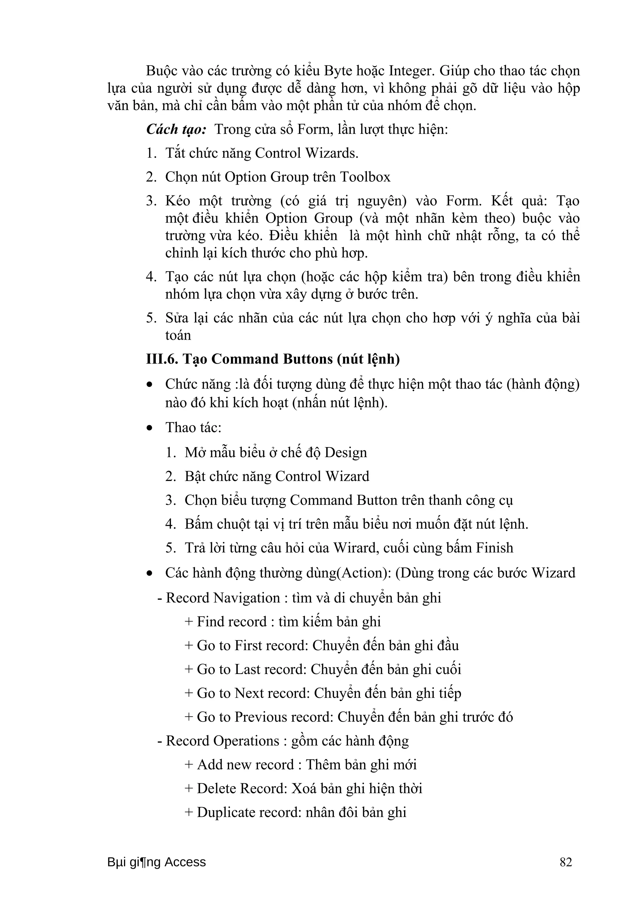 Buộc vào các trường có kiểu Byte hoặc Integer. Giúp cho thao tác chọn 
lựa của người sử dụng được dễ dàng hơn, vì không phải gõ dữ liệu vào hộp 
văn bản, mà chỉ cần bấm vào một phần tử của nhóm để chọn. 
Cách tạo: Trong cửa sổ Form, lần lượt thực hiện: 
1. Tắt chức năng Control Wizards. 
2. Chọn nút Option Group trên Toolbox 
3. Kéo một trường (có giá trị nguyên) vào Form. Kết quả: Tạo 
một điều khiển Option Group (và một nhãn kèm theo) buộc vào 
trường vừa kéo. Điều khiển là một hình chữ nhật rỗng, ta có thể 
chỉnh lại kích thước cho phù hơp. 
4. Tạo các nút lựa chọn (hoặc các hộp kiểm tra) bên trong điều khiển 
nhóm lựa chọn vừa xây dựng ở bước trên. 
5. Sửa lại các nhãn của các nút lựa chọn cho hơp với ý nghĩa của bài 
toán 
III.6. Tạo Command Buttons (nút lệnh) 
· Chức năng :là đối tượng dùng để thực hiện một thao tác (hành động) 
nào đó khi kích hoạt (nhấn nút lệnh). 
· Thao tác: 
1. Mở mẫu biểu ở chế độ Design 
2. Bật chức năng Control Wizard 
3. Chọn biểu tượng Command Button trên thanh công cụ 
4. Bấm chuột tại vị trí trên mẫu biểu nơi muốn đặt nút lệnh. 
5. Trả lời từng câu hỏi của Wirard, cuối cùng bấm Finish 
· Các hành động thường dùng(Action): (Dùng trong các bước Wizard 
- Record Navigation : tìm và di chuyển bản ghi 
+ Find record : tìm kiếm bản ghi 
+ Go to First record: Chuyển đến bản ghi đầu 
+ Go to Last record: Chuyển đến bản ghi cuối 
+ Go to Next record: Chuyển đến bản ghi tiếp 
+ Go to Previous record: Chuyển đến bản ghi trước đó 
- Record Operations : gồm các hành động 
+ Add new record : Thêm bản ghi mới 
+ Delete Record: Xoá bản ghi hiện thời 
+ Duplicate record: nhân đôi bản ghi 
Bμi gi¶ng Access 82 
 