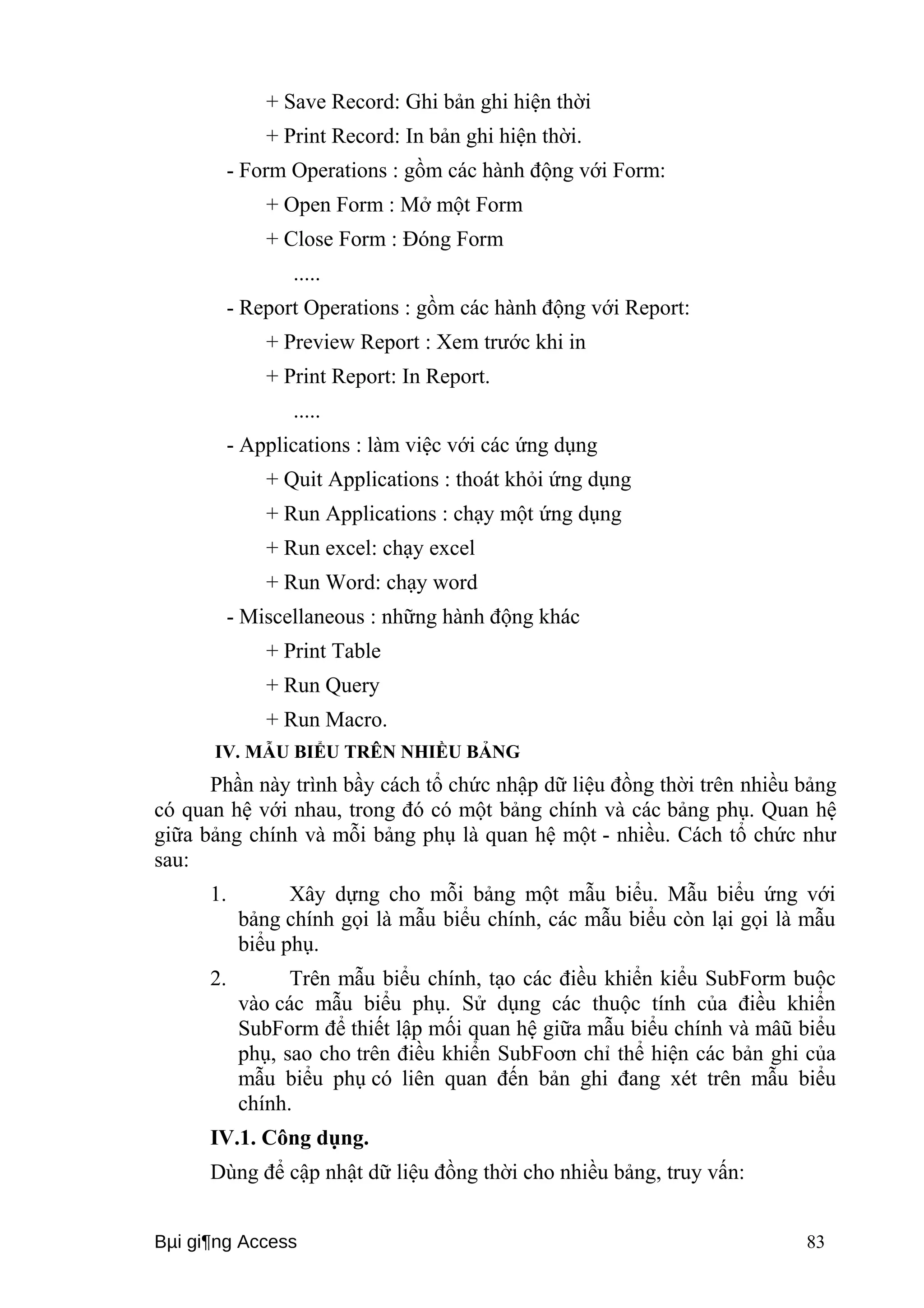 + Save Record: Ghi bản ghi hiện thời 
+ Print Record: In bản ghi hiện thời. 
- Form Operations : gồm các hành động với Form: 
+ Open Form : Mở một Form 
+ Close Form : Đóng Form 
..... 
- Report Operations : gồm các hành động với Report: 
+ Preview Report : Xem trước khi in 
+ Print Report: In Report. 
..... 
- Applications : làm việc với các ứng dụng 
+ Quit Applications : thoát khỏi ứng dụng 
+ Run Applications : chạy một ứng dụng 
+ Run excel: chạy excel 
+ Run Word: chạy word 
- Miscellaneous : những hành động khác 
+ Print Table 
+ Run Query 
+ Run Macro. 
IV. MẪU BIỂU TRÊN NHIỀU BẢNG 
Phần này trình bầy cách tổ chức nhập dữ liệu đồng thời trên nhiều bảng 
có quan hệ với nhau, trong đó có một bảng chính và các bảng phụ. Quan hệ 
giữa bảng chính và mỗi bảng phụ là quan hệ một - nhiều. Cách tổ chức như 
sau: 
1. Xây dựng cho mỗi bảng một mẫu biểu. Mẫu biểu ứng với 
bảng chính gọi là mẫu biểu chính, các mẫu biểu còn lại gọi là mẫu 
biểu phụ. 
2. Trên mẫu biểu chính, tạo các điều khiển kiểu SubForm buộc 
vào các mẫu biểu phụ. Sử dụng các thuộc tính của điều khiển 
SubForm để thiết lập mối quan hệ giữa mẫu biểu chính và mâũ biểu 
phụ, sao cho trên điều khiển SubFoơn chỉ thể hiện các bản ghi của 
mẫu biểu phụ có liên quan đến bản ghi đang xét trên mẫu biểu 
chính. 
IV.1. Công dụng. 
Dùng để cập nhật dữ liệu đồng thời cho nhiều bảng, truy vấn: 
Bμi gi¶ng Access 83 
 