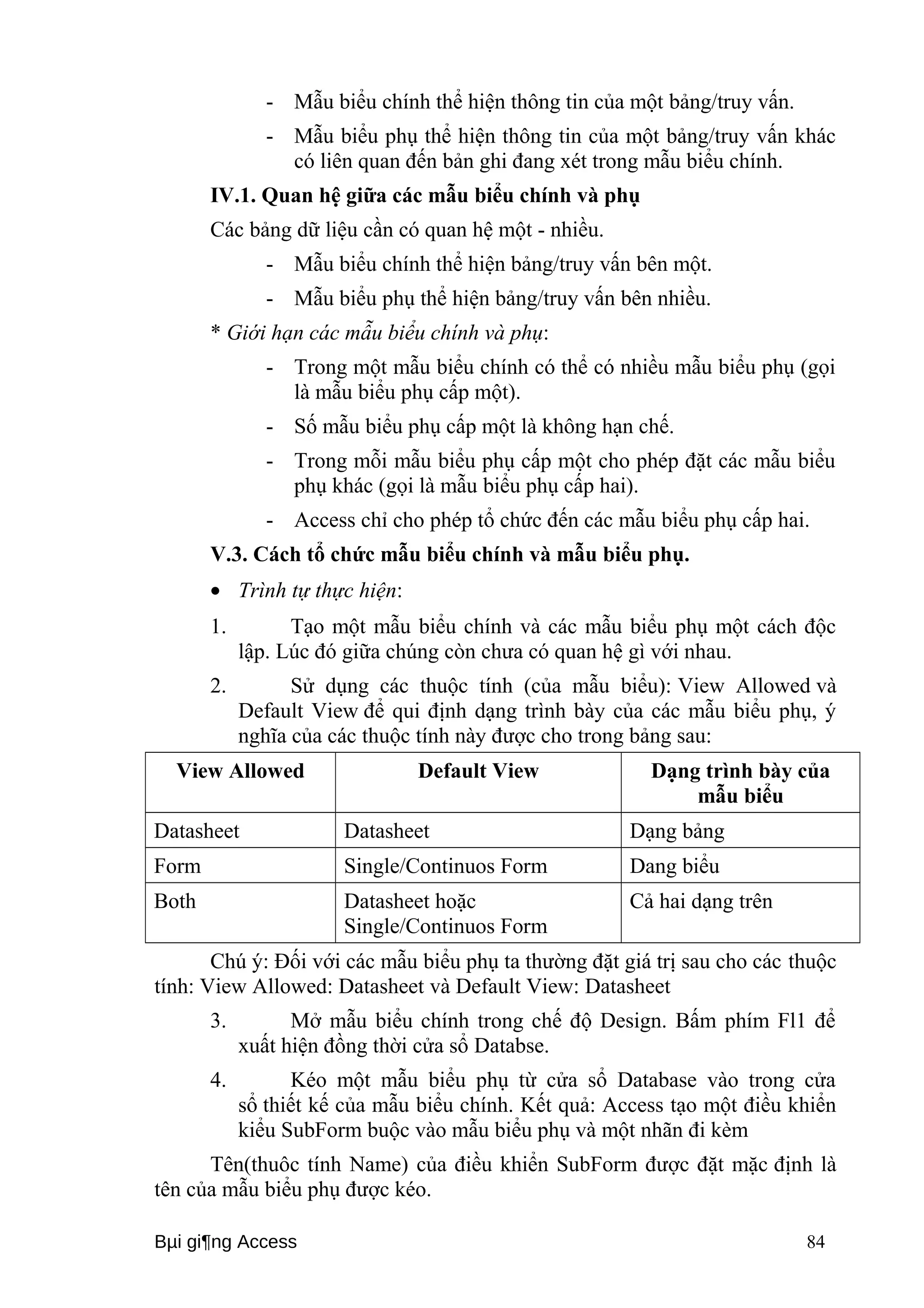 - Mẫu biểu chính thể hiện thông tin của một bảng/truy vấn. 
- Mẫu biểu phụ thể hiện thông tin của một bảng/truy vấn khác 
có liên quan đến bản ghi đang xét trong mẫu biểu chính. 
IV.1. Quan hệ giữa các mẫu biểu chính và phụ 
Các bảng dữ liệu cần có quan hệ một - nhiều. 
- Mẫu biểu chính thể hiện bảng/truy vấn bên một. 
- Mẫu biểu phụ thể hiện bảng/truy vấn bên nhiều. 
* Giới hạn các mẫu biểu chính và phụ: 
- Trong một mẫu biểu chính có thể có nhiều mẫu biểu phụ (gọi 
là mẫu biểu phụ cấp một). 
- Số mẫu biểu phụ cấp một là không hạn chế. 
- Trong mỗi mẫu biểu phụ cấp một cho phép đặt các mẫu biểu 
phụ khác (gọi là mẫu biểu phụ cấp hai). 
- Access chỉ cho phép tổ chức đến các mẫu biểu phụ cấp hai. 
V.3. Cách tổ chức mẫu biểu chính và mẫu biểu phụ. 
· Trình tự thực hiện: 
1. Tạo một mẫu biểu chính và các mẫu biểu phụ một cách độc 
lập. Lúc đó giữa chúng còn chưa có quan hệ gì với nhau. 
2. Sử dụng các thuộc tính (của mẫu biểu): View Allowed và 
Default View để qui định dạng trình bày của các mẫu biểu phụ, ý 
nghĩa của các thuộc tính này được cho trong bảng sau: 
View Allowed Default View Dạng trình bày của 
mẫu biểu 
Datasheet Datasheet Dạng bảng 
Form Single/Continuos Form Dang biểu 
Both Datasheet hoặc 
Single/Continuos Form 
Cả hai dạng trên 
Chú ý: Đối với các mẫu biểu phụ ta thường đặt giá trị sau cho các thuộc 
tính: View Allowed: Datasheet và Default View: Datasheet 
3. Mở mẫu biểu chính trong chế độ Design. Bấm phím Fl1 để 
xuất hiện đồng thời cửa sổ Databse. 
4. Kéo một mẫu biểu phụ từ cửa sổ Database vào trong cửa 
sổ thiết kế của mẫu biểu chính. Kết quả: Access tạo một điều khiển 
kiểu SubForm buộc vào mẫu biểu phụ và một nhãn đi kèm 
Tên(thuôc tính Name) của điều khiển SubForm được đặt mặc định là 
tên của mẫu biểu phụ được kéo. 
Bμi gi¶ng Access 84 
 