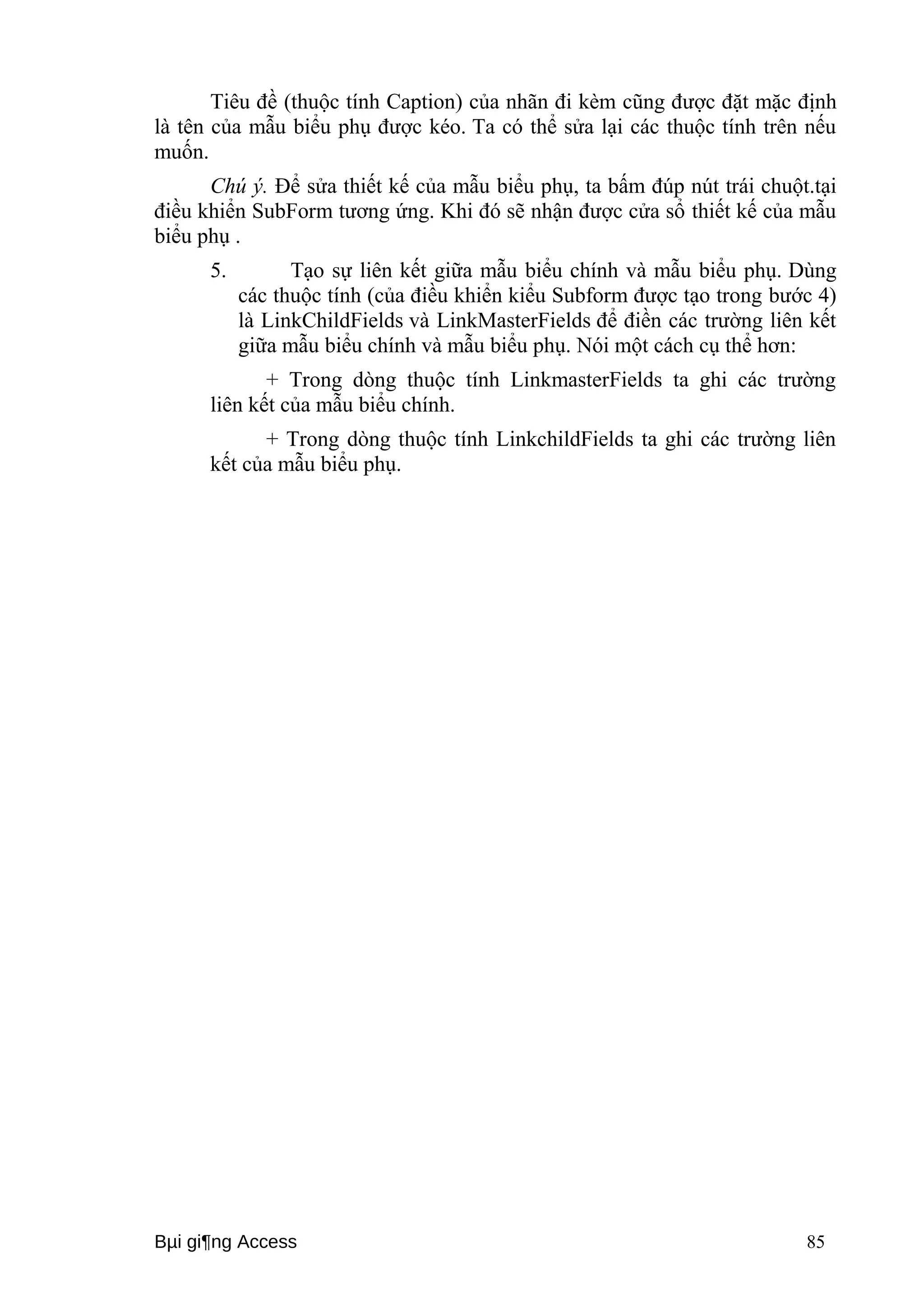 Tiêu đề (thuộc tính Caption) của nhãn đi kèm cũng được đặt mặc định 
là tên của mẫu biểu phụ được kéo. Ta có thể sửa lại các thuộc tính trên nếu 
muốn. 
Chú ý. Để sửa thiết kế của mẫu biểu phụ, ta bấm đúp nút trái chuột.tại 
điều khiển SubForm tương ứng. Khi đó sẽ nhận được cửa sổ thiết kế của mẫu 
biểu phụ . 
5. Tạo sự liên kết giữa mẫu biểu chính và mẫu biểu phụ. Dùng 
các thuộc tính (của điều khiển kiểu Subform được tạo trong bước 4) 
là LinkChildFields và LinkMasterFields để điền các trường liên kết 
giữa mẫu biểu chính và mẫu biểu phụ. Nói một cách cụ thể hơn: 
+ Trong dòng thuộc tính LinkmasterFields ta ghi các trường 
liên kết của mẫu biểu chính. 
+ Trong dòng thuộc tính LinkchildFields ta ghi các trường liên 
kết của mẫu biểu phụ. 
Bμi gi¶ng Access 85 
 