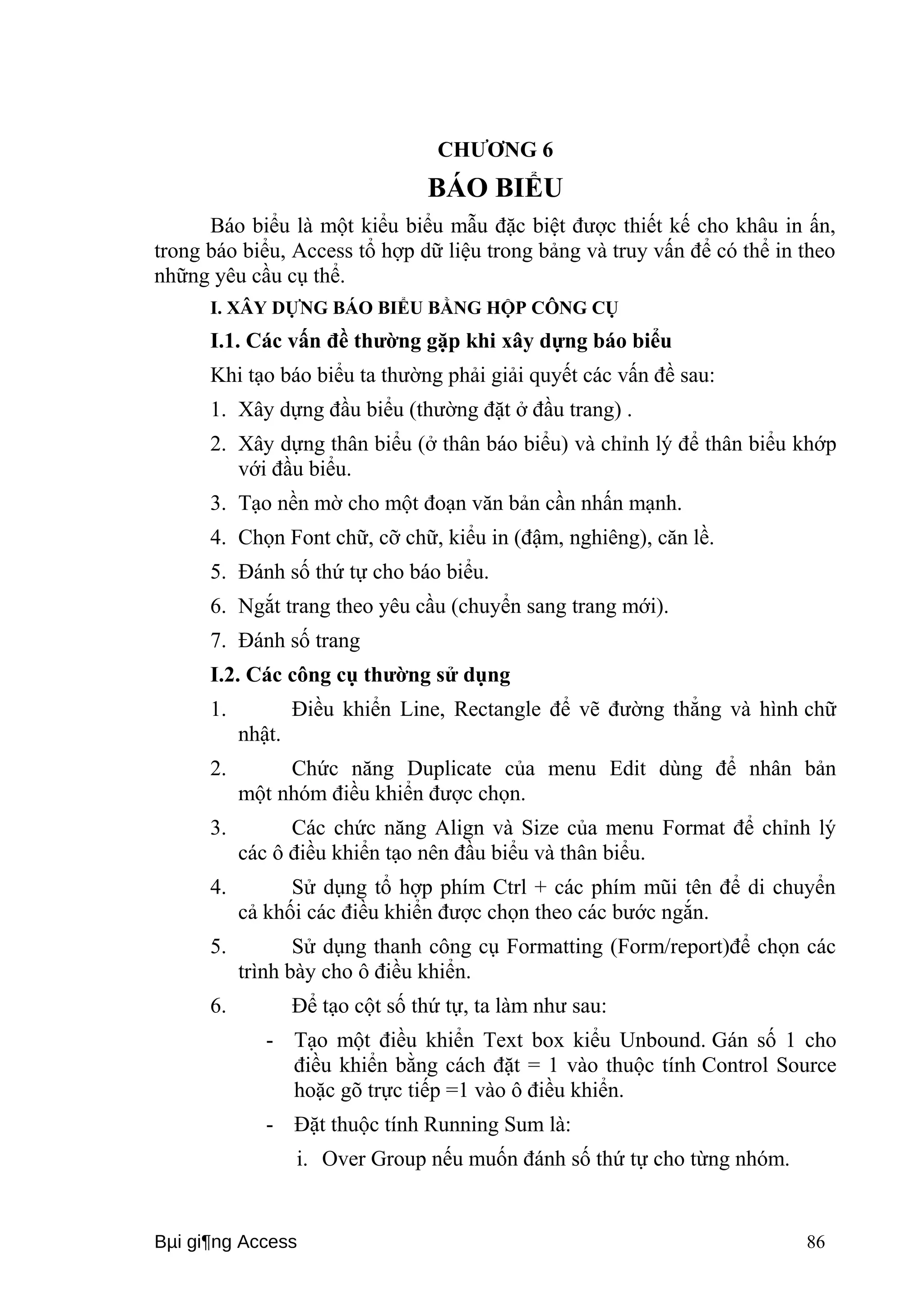 CHƯƠNG 6 
BÁO BIỂU 
Báo biểu là một kiểu biểu mẫu đặc biệt được thiết kế cho khâu in ấn, 
trong báo biểu, Access tổ hợp dữ liệu trong bảng và truy vấn để có thể in theo 
những yêu cầu cụ thể. 
I. XÂY DỰNG BÁO BIỂU BẰNG HỘP CÔNG CỤ 
I.1. Các vấn đề thường gặp khi xây dựng báo biểu 
Khi tạo báo biểu ta thường phải giải quyết các vấn đề sau: 
1. Xây dựng đầu biểu (thường đặt ở đầu trang) . 
2. Xây dựng thân biểu (ở thân báo biểu) và chỉnh lý để thân biểu khớp 
với đầu biểu. 
3. Tạo nền mờ cho một đoạn văn bản cần nhấn mạnh. 
4. Chọn Font chữ, cỡ chữ, kiểu in (đậm, nghiêng), căn lề. 
5. Đánh số thứ tự cho báo biểu. 
6. Ngắt trang theo yêu cầu (chuyển sang trang mới). 
7. Đánh số trang 
I.2. Các công cụ thường sử dụng 
1. Điều khiển Line, Rectangle để vẽ đường thẳng và hình chữ 
nhật. 
2. Chức năng Duplicate của menu Edit dùng để nhân bản 
một nhóm điều khiển được chọn. 
3. Các chức năng Align và Size của menu Format để chỉnh lý 
các ô điều khiển tạo nên đầu biểu và thân biểu. 
4. Sử dụng tổ hợp phím Ctrl + các phím mũi tên để di chuyển 
cả khối các điều khiển được chọn theo các bước ngắn. 
5. Sử dụng thanh công cụ Formatting (Form/report)để chọn các 
trình bày cho ô điều khiển. 
6. Để tạo cột số thứ tự, ta làm như sau: 
- Tạo một điều khiển Text box kiểu Unbound. Gán số 1 cho 
điều khiển bằng cách đặt = 1 vào thuộc tính Control Source 
hoặc gõ trực tiếp =1 vào ô điều khiển. 
- Đặt thuộc tính Running Sum là: 
i. Over Group nếu muốn đánh số thứ tự cho từng nhóm. 
Bμi gi¶ng Access 86 
 