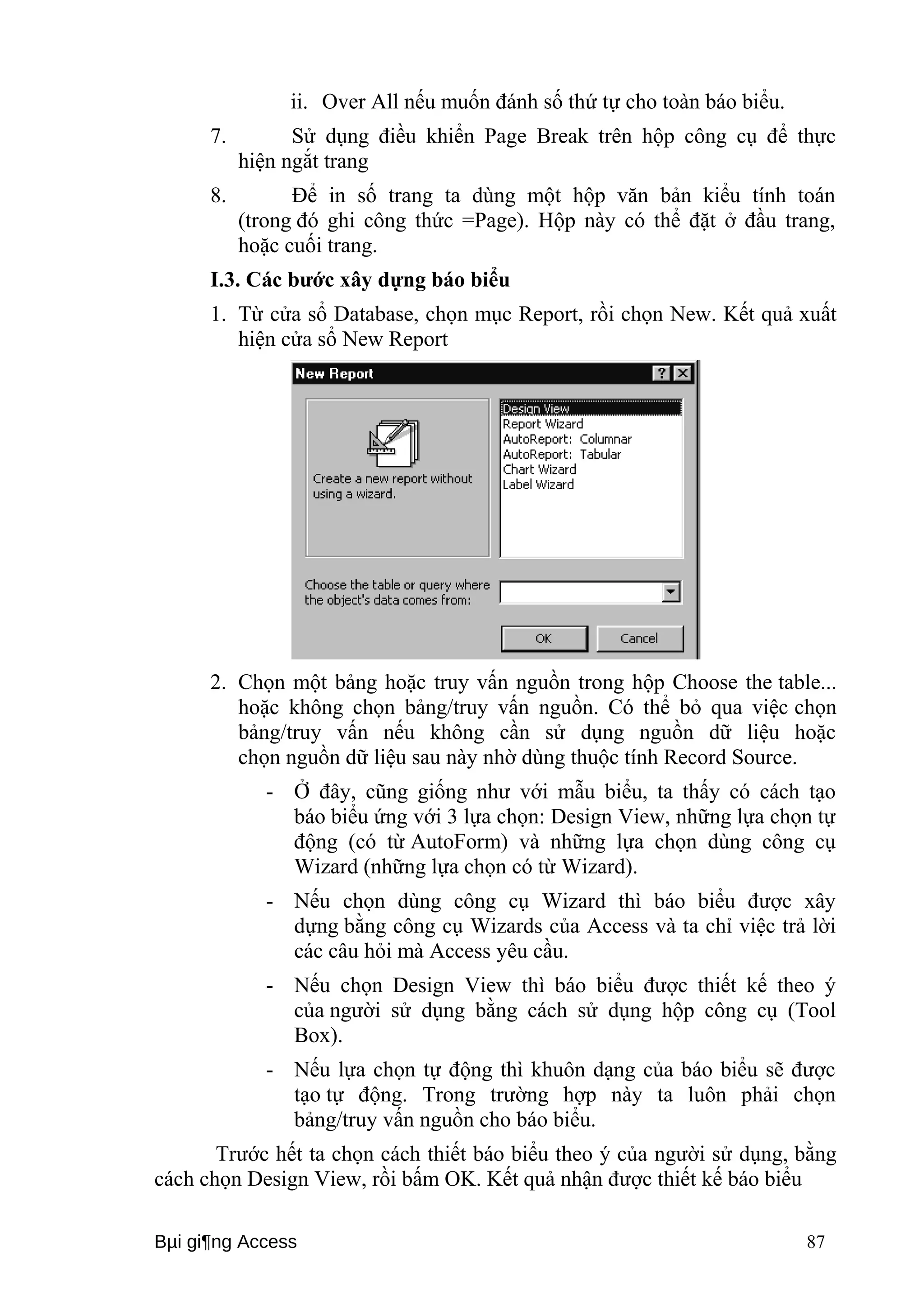 ii. Over All nếu muốn đánh số thứ tự cho toàn báo biểu. 
7. Sử dụng điều khiển Page Break trên hộp công cụ để thực 
hiện ngắt trang 
8. Để in số trang ta dùng một hộp văn bản kiểu tính toán 
(trong đó ghi công thức =Page). Hộp này có thể đặt ở đầu trang, 
hoặc cuối trang. 
I.3. Các bước xây dựng báo biểu 
1. Từ cửa sổ Database, chọn mục Report, rồi chọn New. Kết quả xuất 
hiện cửa sổ New Report 
2. Chọn một bảng hoặc truy vấn nguồn trong hộp Choose the table... 
hoặc không chọn bảng/truy vấn nguồn. Có thể bỏ qua việc chọn 
bảng/truy vấn nếu không cần sử dụng nguồn dữ liệu hoặc 
chọn nguồn dữ liệu sau này nhờ dùng thuộc tính Record Source. 
- Ở đây, cũng giống như với mẫu biểu, ta thấy có cách tạo 
báo biểu ứng với 3 lựa chọn: Design View, những lựa chọn tự 
động (có từ AutoForm) và những lựa chọn dùng công cụ 
Wizard (những lựa chọn có từ Wizard). 
- Nếu chọn dùng công cụ Wizard thì báo biểu được xây 
dựng bằng công cụ Wizards của Access và ta chỉ việc trả lời 
các câu hỏi mà Access yêu cầu. 
- Nếu chọn Design View thì báo biểu được thiết kế theo ý 
của người sử dụng bằng cách sử dụng hộp công cụ (Tool 
Box). 
- Nếu lựa chọn tự động thì khuôn dạng của báo biểu sẽ được 
tạo tự động. Trong trường hợp này ta luôn phải chọn 
bảng/truy vấn nguồn cho báo biểu. 
Trước hết ta chọn cách thiết báo biểu theo ý của người sử dụng, bằng 
cách chọn Design View, rồi bấm OK. Kết quả nhận được thiết kế báo biểu 
Bμi gi¶ng Access 87 
 