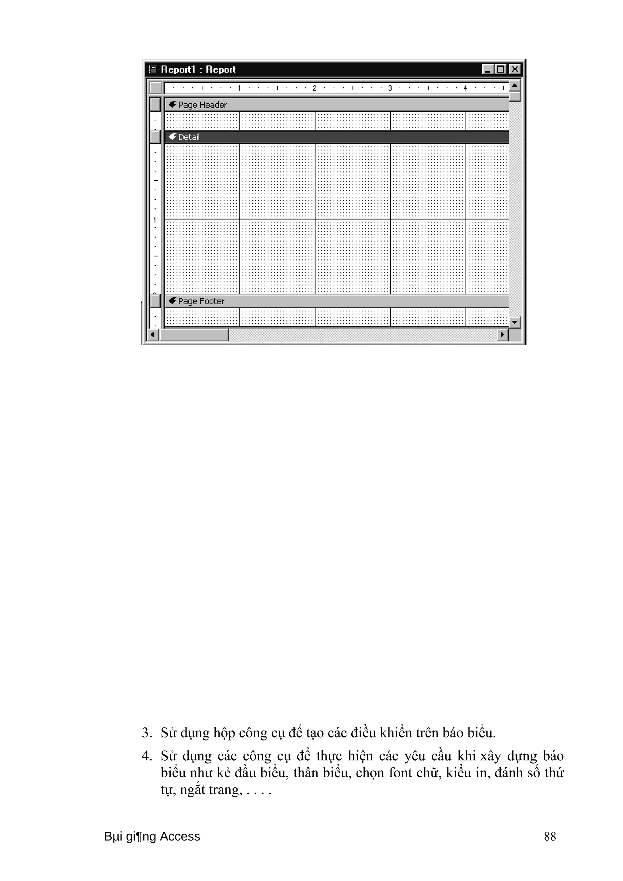 3. Sử dụng hộp công cụ để tạo các điều khiển trên báo biểu. 
4. Sử dụng các công cụ để thực hiện các yêu cầu khi xây dựng báo 
biểu như kẻ đầu biểu, thân biểu, chọn font chữ, kiểu in, đánh số thứ 
tự, ngắt trang, . . . . 
Bμi gi¶ng Access 88 
 
