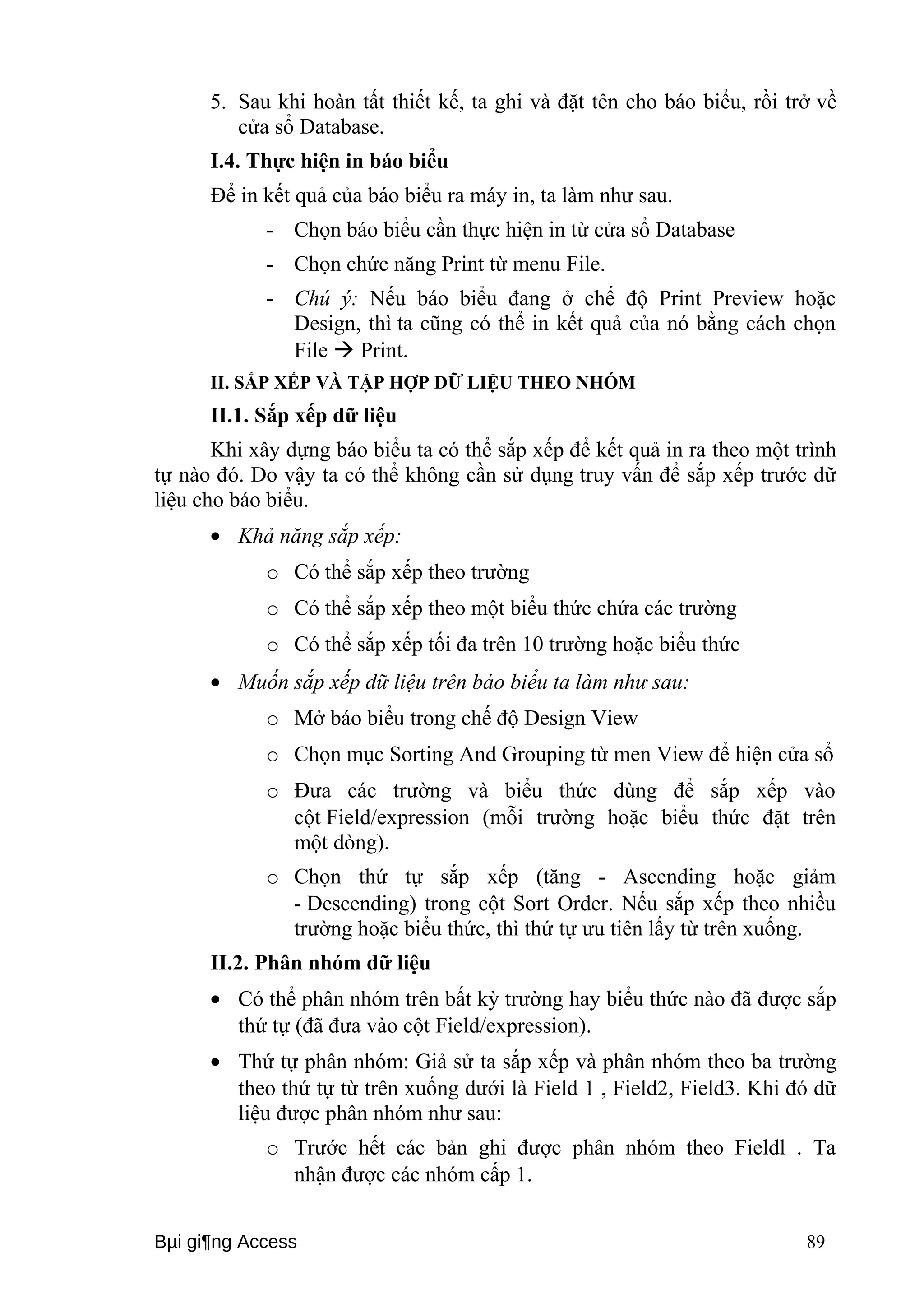 5. Sau khi hoàn tất thiết kế, ta ghi và đặt tên cho báo biểu, rồi trở về 
cửa sổ Database. 
I.4. Thực hiện in báo biểu 
Để in kết quả của báo biểu ra máy in, ta làm như sau. 
- Chọn báo biểu cần thực hiện in từ cửa sổ Database 
- Chọn chức năng Print từ menu File. 
- Chú ý: Nếu báo biểu đang ở chế độ Print Preview hoặc 
Design, thì ta cũng có thể in kết quả của nó bằng cách chọn 
File  Print. 
II. SẮP XẾP VÀ TẬP HỢP DỮ LIỆU THEO NHÓM 
II.1. Sắp xếp dữ liệu 
Khi xây dựng báo biểu ta có thể sắp xếp để kết quả in ra theo một trình 
tự nào đó. Do vậy ta có thể không cần sử dụng truy vấn để sắp xếp trước dữ 
liệu cho báo biểu. 
· Khả năng sắp xếp: 
o Có thể sắp xếp theo trường 
o Có thể sắp xếp theo một biểu thức chứa các trường 
o Có thể sắp xếp tối đa trên 10 trường hoặc biểu thức 
· Muốn sắp xếp dữ liệu trên báo biểu ta làm như sau: 
o Mở báo biểu trong chế độ Design View 
o Chọn mục Sorting And Grouping từ men View để hiện cửa sổ 
o Đưa các trường và biểu thức dùng để sắp xếp vào 
cột Field/expression (mỗi trường hoặc biểu thức đặt trên 
một dòng). 
o Chọn thứ tự sắp xếp (tăng - Ascending hoặc giảm 
- Descending) trong cột Sort Order. Nếu sắp xếp theo nhiều 
trường hoặc biểu thức, thì thứ tự ưu tiên lấy từ trên xuống. 
II.2. Phân nhóm dữ liệu 
· Có thể phân nhóm trên bất kỳ trường hay biểu thức nào đã được sắp 
thứ tự (đã đưa vào cột Field/expression). 
· Thứ tự phân nhóm: Giả sử ta sắp xếp và phân nhóm theo ba trường 
theo thứ tự từ trên xuống dưới là Field 1 , Field2, Field3. Khi đó dữ 
liệu được phân nhóm như sau: 
o Trước hết các bản ghi được phân nhóm theo Fieldl . Ta 
nhận được các nhóm cấp 1. 
Bμi gi¶ng Access 89 
 
