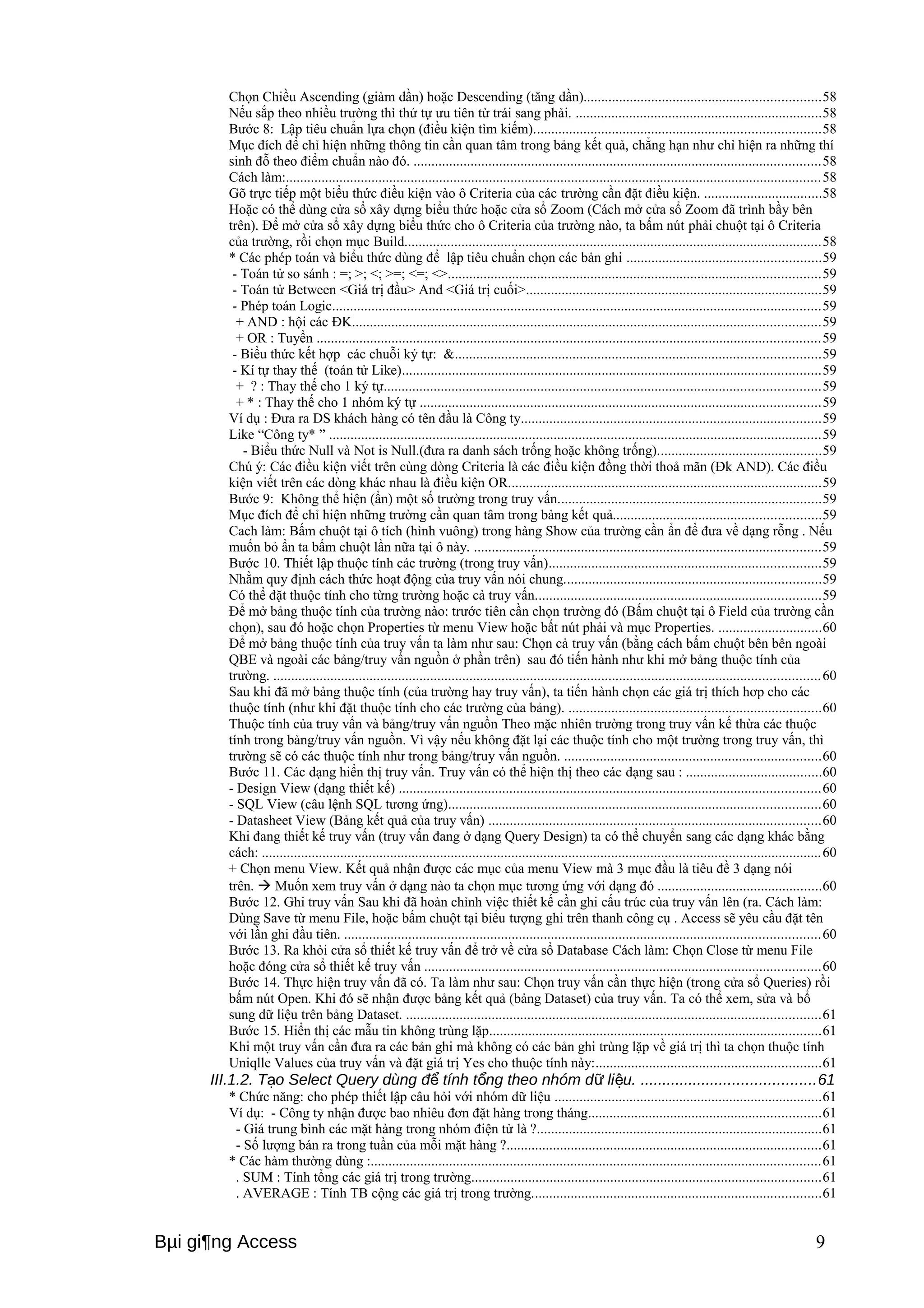 Chọn Chiều Ascending (giảm dần) hoặc Descending (tăng dần)..................................................................58 
Nếu sắp theo nhiều trường thì thứ tự ưu tiên từ trái sang phải. .....................................................................58 
Bước 8: Lập tiêu chuẩn lựa chọn (điều kiện tìm kiếm)................................................................................58 
Mục đích để chỉ hiện những thông tin cần quan tâm trong bảng kết quả, chẳng hạn như chỉ hiện ra những thí 
sinh đỗ theo điểm chuẩn nào đó. ..................................................................................................................58 
Cách làm:......................................................................................................................................................58 
Gõ trực tiếp một biểu thức điều kiện vào ô Criteria của các trường cần đặt điều kiện. .................................58 
Hoặc có thể dùng cửa sổ xây dựng biểu thức hoặc cửa sổ Zoom (Cách mở cửa sổ Zoom đã trình bầy bên 
trên). Để mở cửa sổ xây dựng biểu thức cho ô Criteria của trường nào, ta bấm nút phải chuột tại ô Criteria 
của trường, rồi chọn mục Build.....................................................................................................................58 
* Các phép toán và biểu thức dùng để lập tiêu chuẩn chọn các bản ghi ......................................................59 
- Toán tử so sánh : =; >; <; >=; <=; <>........................................................................................................59 
- Toán tử Between <Giá trị đầu> And <Giá trị cuối>...................................................................................59 
- Phép toán Logic.........................................................................................................................................59 
+ AND : hội các ĐK...................................................................................................................................59 
+ OR : Tuyển .............................................................................................................................................59 
- Biểu thức kết hợp các chuỗi ký tự: &......................................................................................................59 
- Kí tự thay thế (toán tử Like).....................................................................................................................59 
+ ? : Thay thế cho 1 ký tự..........................................................................................................................59 
+ * : Thay thế cho 1 nhóm ký tự ................................................................................................................59 
Ví dụ : Đưa ra DS khách hàng có tên đầu là Công ty....................................................................................59 
Like “Công ty* ” ..........................................................................................................................................59 
- Biểu thức Null và Not is Null.(đưa ra danh sách trống hoặc không trống)..............................................59 
Chú ý: Các điều kiện viết trên cùng dòng Criteria là các điều kiện đồng thời thoả mãn (Đk AND). Các điều 
kiện viết trên các dòng khác nhau là điều kiện OR........................................................................................59 
Bước 9: Không thể hiện (ẩn) một số trường trong truy vấn..........................................................................59 
Mục đích để chỉ hiện những trường cần quan tâm trong bảng kết quả..........................................................59 
Cach làm: Bấm chuột tại ô tích (hình vuông) trong hàng Show của trường cần ẩn để đưa về dạng rỗng . Nếu 
muốn bỏ ẩn ta bấm chuột lần nữa tại ô này. .................................................................................................59 
Bước 10. Thiết lập thuộc tính các trường (trong truy vấn)............................................................................59 
Nhằm quy định cách thức hoạt động của truy vấn nói chung........................................................................59 
Có thể đặt thuộc tính cho từng trường hoặc cả truy vấn................................................................................59 
Để mở bảng thuộc tính của trường nào: trước tiên cần chọn trường đó (Bấm chuột tại ô Field của trường cần 
chọn), sau đó hoặc chọn Properties từ menu View hoặc bất nút phải và mục Properties. .............................60 
Để mở bảng thuộc tính của truy vấn ta làm như sau: Chọn cả truy vấn (bằng cách bấm chuột bên bên ngoài 
QBE và ngoài các bảng/truy vấn nguồn ở phần trên) sau đó tiến hành như khi mở bảng thuộc tính của 
trường. .........................................................................................................................................................60 
Sau khi đã mở bảng thuộc tính (của trường hay truy vấn), ta tiến hành chọn các giá trị thích hơp cho các 
thuộc tính (như khi đặt thuộc tính cho các trường của bảng). .......................................................................60 
Thuộc tính của truy vấn và bảng/truy vấn nguồn Theo mặc nhiên trường trong truy vấn kế thừa các thuộc 
tính trong bảng/truy vấn nguồn. Vì vậy nếu không đặt lại các thuộc tính cho một trường trong truy vấn, thì 
trường sẽ có các thuộc tính như trong bảng/truy vấn nguồn. ........................................................................60 
Bước 11. Các dạng hiển thị truy vấn. Truy vấn có thể hiện thị theo các dạng sau : ......................................60 
- Design View (dạng thiết kế) ......................................................................................................................60 
- SQL View (câu lệnh SQL tương ứng)........................................................................................................60 
- Datasheet View (Bảng kết quả của truy vấn) .............................................................................................60 
Khi đang thiết kế truy vấn (truy vấn đang ở dạng Query Design) ta có thể chuyển sang các dạng khác bằng 
cách: .............................................................................................................................................................60 
+ Chọn menu View. Kết quả nhận được các mục của menu View mà 3 mục đầu là tiêu đề 3 dạng nói 
trên.  Muốn xem truy vấn ở dạng nào ta chọn mục tương ứng với dạng đó ..............................................60 
Bước 12. Ghi truy vấn Sau khi đã hoàn chỉnh việc thiết kế cần ghi cấu trúc của truy vấn lên (ra. Cách làm: 
Dùng Save từ menu File, hoặc bấm chuột tại biểu tượng ghi trên thanh công cụ . Access sẽ yêu cầu đặt tên 
với lần ghi đầu tiên. .....................................................................................................................................60 
Bước 13. Ra khỏi cửa sổ thiết kế truy vấn để trở về cửa sổ Database Cách làm: Chọn Close từ menu File 
hoặc đóng cửa sổ thiết kế truy vấn ...............................................................................................................60 
Bước 14. Thực hiện truy vấn đã có. Ta làm như sau: Chọn truy vấn cần thực hiện (trong cửa sổ Queries) rồi 
bấm nút Open. Khi đó sẽ nhận được bảng kết quả (bảng Dataset) của truy vấn. Ta có thể xem, sửa và bổ 
sung dữ liệu trên bảng Dataset. ....................................................................................................................61 
Bước 15. Hiển thị các mẫu tin không trùng lặp.............................................................................................61 
Khi một truy vấn cần đưa ra các bản ghi mà không có các bản ghi trùng lặp về giá trị thì ta chọn thuộc tính 
Uniqlle Values của truy vấn và đặt giá trị Yes cho thuộc tính này:...............................................................61 
III.1.2. T o Select Query dùng đ tính t ạ ể ổng theo nhóm dữ liệu. ........................................61 
* Chức năng: cho phép thiết lập câu hỏi với nhóm dữ liệu ...........................................................................61 
Ví dụ: - Công ty nhận được bao nhiêu đơn đặt hàng trong tháng.................................................................61 
- Giá trung bình các mặt hàng trong nhóm điện tử là ?................................................................................61 
- Số lượng bán ra trong tuần của mỗi mặt hàng ?........................................................................................61 
* Các hàm thường dùng :..............................................................................................................................61 
. SUM : Tính tổng các giá trị trong trường..................................................................................................61 
. AVERAGE : Tính TB cộng các giá trị trong trường.................................................................................61 
Bμi gi¶ng Access 9 
 